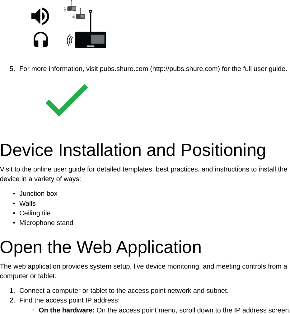 5. For more information, visit pubs.shure.com (http://pubs.shure.com) for the full user guide.Device Installation and PositioningVisit to the online user guide for detailed templates, best practices, and instructions to install the device in a variety of ways:•Junction box•Walls•Ceiling tile•Microphone standOpen the Web ApplicationThe web application provides system setup, live device monitoring, and meeting controls from a computer or tablet.1. Connect a computer or tablet to the access point network and subnet.2. Find the access point IP address:◦On the hardware: On the access point menu, scroll down to the IP address screen.