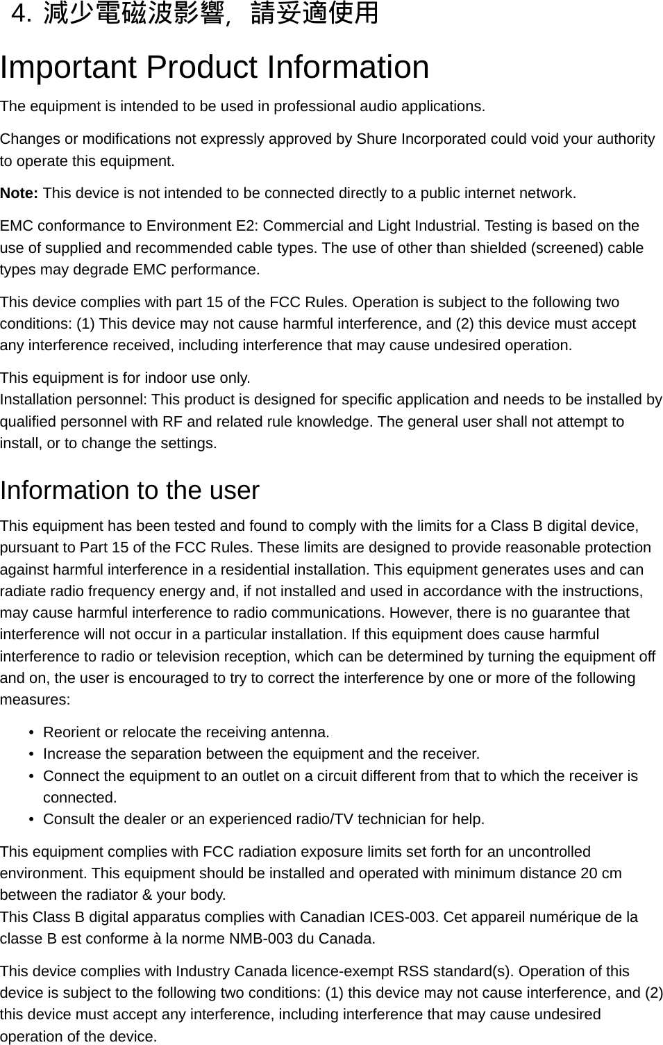 4. 減少電磁波影響，請妥適使用Important Product InformationThe equipment is intended to be used in professional audio applications.Changes or modifications not expressly approved by Shure Incorporated could void your authority to operate this equipment.Note: This device is not intended to be connected directly to a public internet network.EMC conformance to Environment E2: Commercial and Light Industrial. Testing is based on the use of supplied and recommended cable types. The use of other than shielded (screened) cable types may degrade EMC performance.This device complies with part 15 of the FCC Rules. Operation is subject to the following two conditions: (1) This device may not cause harmful interference, and (2) this device must accept any interference received, including interference that may cause undesired operation.This equipment is for indoor use only.Installation personnel: This product is designed for specific application and needs to be installed by qualified personnel with RF and related rule knowledge. The general user shall not attempt to install, or to change the settings.Information to the userThis equipment has been tested and found to comply with the limits for a Class B digital device, pursuant to Part 15 of the FCC Rules. These limits are designed to provide reasonable protection against harmful interference in a residential installation. This equipment generates uses and can radiate radio frequency energy and, if not installed and used in accordance with the instructions, may cause harmful interference to radio communications. However, there is no guarantee that interference will not occur in a particular installation. If this equipment does cause harmful interference to radio or television reception, which can be determined by turning the equipment off and on, the user is encouraged to try to correct the interference by one or more of the following measures:•Reorient or relocate the receiving antenna.•Increase the separation between the equipment and the receiver.•Connect the equipment to an outlet on a circuit different from that to which the receiver is connected.•Consult the dealer or an experienced radio/TV technician for help.This equipment complies with FCC radiation exposure limits set forth for an uncontrolled environment. This equipment should be installed and operated with minimum distance 20 cm between the radiator &amp; your body.This Class B digital apparatus complies with Canadian ICES-003. Cet appareil numérique de la classe B est conforme à la norme NMB-003 du Canada.This device complies with Industry Canada licence-exempt RSS standard(s). Operation of this device is subject to the following two conditions: (1) this device may not cause interference, and (2) this device must accept any interference, including interference that may cause undesired operation of the device.