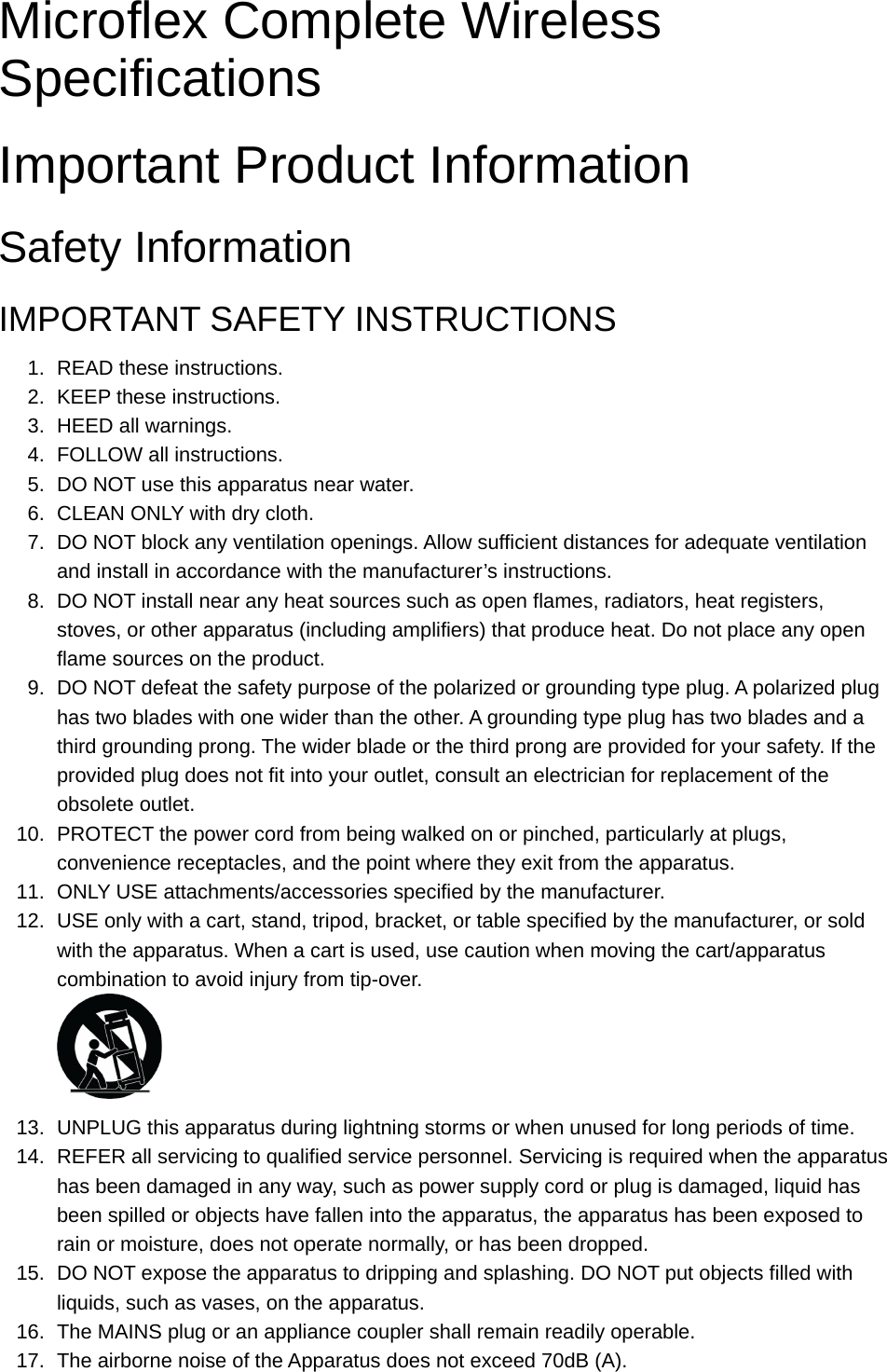 Microflex Complete Wireless SpecificationsImportant Product InformationSafety InformationIMPORTANT SAFETY INSTRUCTIONS1. READ these instructions.2. KEEP these instructions.3. HEED all warnings.4. FOLLOW all instructions.5. DO NOT use this apparatus near water.6. CLEAN ONLY with dry cloth.7. DO NOT block any ventilation openings. Allow sufficient distances for adequate ventilation and install in accordance with the manufacturer’s instructions.8. DO NOT install near any heat sources such as open flames, radiators, heat registers, stoves, or other apparatus (including amplifiers) that produce heat. Do not place any open flame sources on the product.9. DO NOT defeat the safety purpose of the polarized or grounding type plug. A polarized plug has two blades with one wider than the other. A grounding type plug has two blades and a third grounding prong. The wider blade or the third prong are provided for your safety. If the provided plug does not fit into your outlet, consult an electrician for replacement of the obsolete outlet.10. PROTECT the power cord from being walked on or pinched, particularly at plugs, convenience receptacles, and the point where they exit from the apparatus.11. ONLY USE attachments/accessories specified by the manufacturer.12. USE only with a cart, stand, tripod, bracket, or table specified by the manufacturer, or sold with the apparatus. When a cart is used, use caution when moving the cart/apparatus combination to avoid injury from tip-over.13. UNPLUG this apparatus during lightning storms or when unused for long periods of time.14. REFER all servicing to qualified service personnel. Servicing is required when the apparatus has been damaged in any way, such as power supply cord or plug is damaged, liquid has been spilled or objects have fallen into the apparatus, the apparatus has been exposed to rain or moisture, does not operate normally, or has been dropped.15. DO NOT expose the apparatus to dripping and splashing. DO NOT put objects filled with liquids, such as vases, on the apparatus.16. The MAINS plug or an appliance coupler shall remain readily operable.17. The airborne noise of the Apparatus does not exceed 70dB (A).