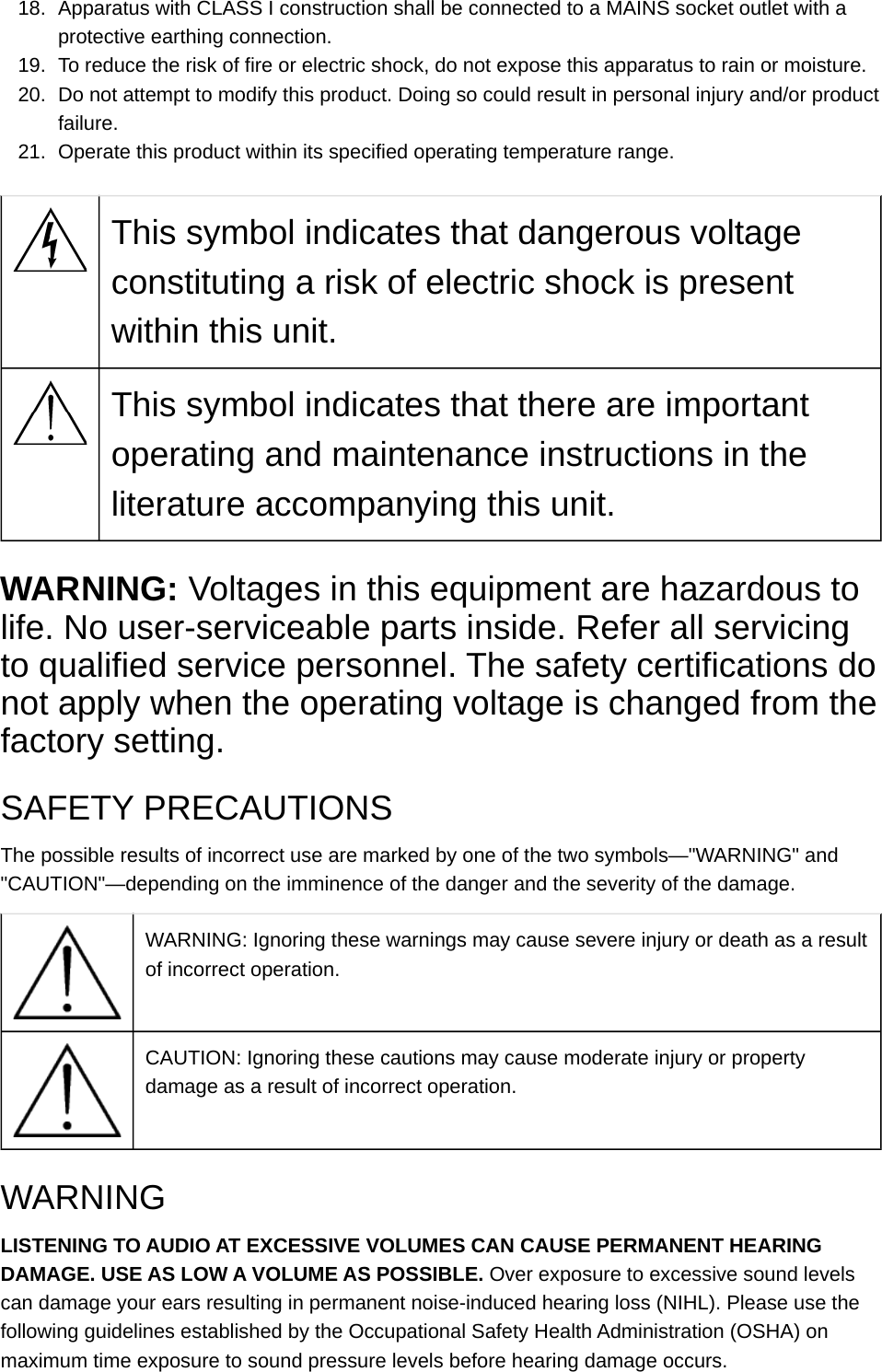 18. Apparatus with CLASS I construction shall be connected to a MAINS socket outlet with a protective earthing connection.19. To reduce the risk of fire or electric shock, do not expose this apparatus to rain or moisture.20. Do not attempt to modify this product. Doing so could result in personal injury and/or product failure.21. Operate this product within its specified operating temperature range.This symbol indicates that dangerous voltage constituting a risk of electric shock is present within this unit.This symbol indicates that there are important operating and maintenance instructions in the literature accompanying this unit.WARNING: Voltages in this equipment are hazardous to life. No user-serviceable parts inside. Refer all servicing to qualified service personnel. The safety certifications do not apply when the operating voltage is changed from the factory setting.SAFETY PRECAUTIONSThe possible results of incorrect use are marked by one of the two symbols—&quot;WARNING&quot; and &quot;CAUTION&quot;—depending on the imminence of the danger and the severity of the damage.WARNING: Ignoring these warnings may cause severe injury or death as a result of incorrect operation.CAUTION: Ignoring these cautions may cause moderate injury or property damage as a result of incorrect operation.WARNINGLISTENING TO AUDIO AT EXCESSIVE VOLUMES CAN CAUSE PERMANENT HEARING DAMAGE. USE AS LOW A VOLUME AS POSSIBLE. Over exposure to excessive sound levels can damage your ears resulting in permanent noise-induced hearing loss (NIHL). Please use the following guidelines established by the Occupational Safety Health Administration (OSHA) on maximum time exposure to sound pressure levels before hearing damage occurs.