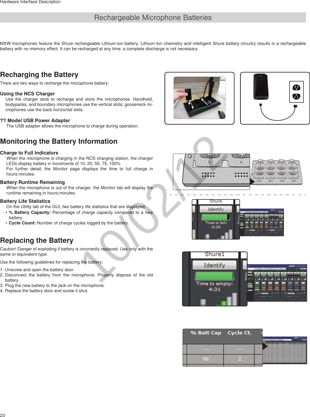 23Hardware Interface DescriptionRechargeable Microphone BatteriesRecharging the BatteryThere are two ways to recharge the microphone battery:Using the NCS ChargerUse the charger slots to recharge and store the microphones. Handheld, bodypacks, and boundary microphones use the vertical slots; gooseneck mi-crophones use the back horizontal slots.?? Model USB Power AdapterThe USB adapter allows the microphone to charge during operation.Monitoring the Battery InformationCharge to Full IndicatorsWhen the microphone is charging in the NCS charging station, the charger LEDs display battery in increments of 10, 25, 50, 75, 100% For further detail, the Monitor page displays the time to full charge in hours:minutes.Battery Runtime RemainingWhen the microphone is out of the charger, the Monitor tab will display the runtime remaining in hours:minutes.Battery Life StatisticsOn the Utility tab of the GUI, two battery life statistics that are displayed: •% Battery Capacity: Percentage of charge capacity compared to a new battery•Cycle Count: Number of charge cycles logged by the battery.Replacing the BatteryCaution! Danger of exploding if battery is incorrectly replaced. Use only with the same or equivalent type. Use the following guidelines for replacing the battery:1. Unscrew and open the battery door.2. Disconnect the battery from the microphone. Properly dispose of the old battery.3. Plug the new battery to the jack on the microphone. 4. Replace the battery door and screw it shut.MXW microphones feature the Shure rechargeable Lithium-ion battery. Lithium-Ion chemistry and intelligent Shure battery circuitry results in a rechargeable battery with no memory effect. It can be recharged at any time; a complete discharge is not necessary.78651234786510/02/12