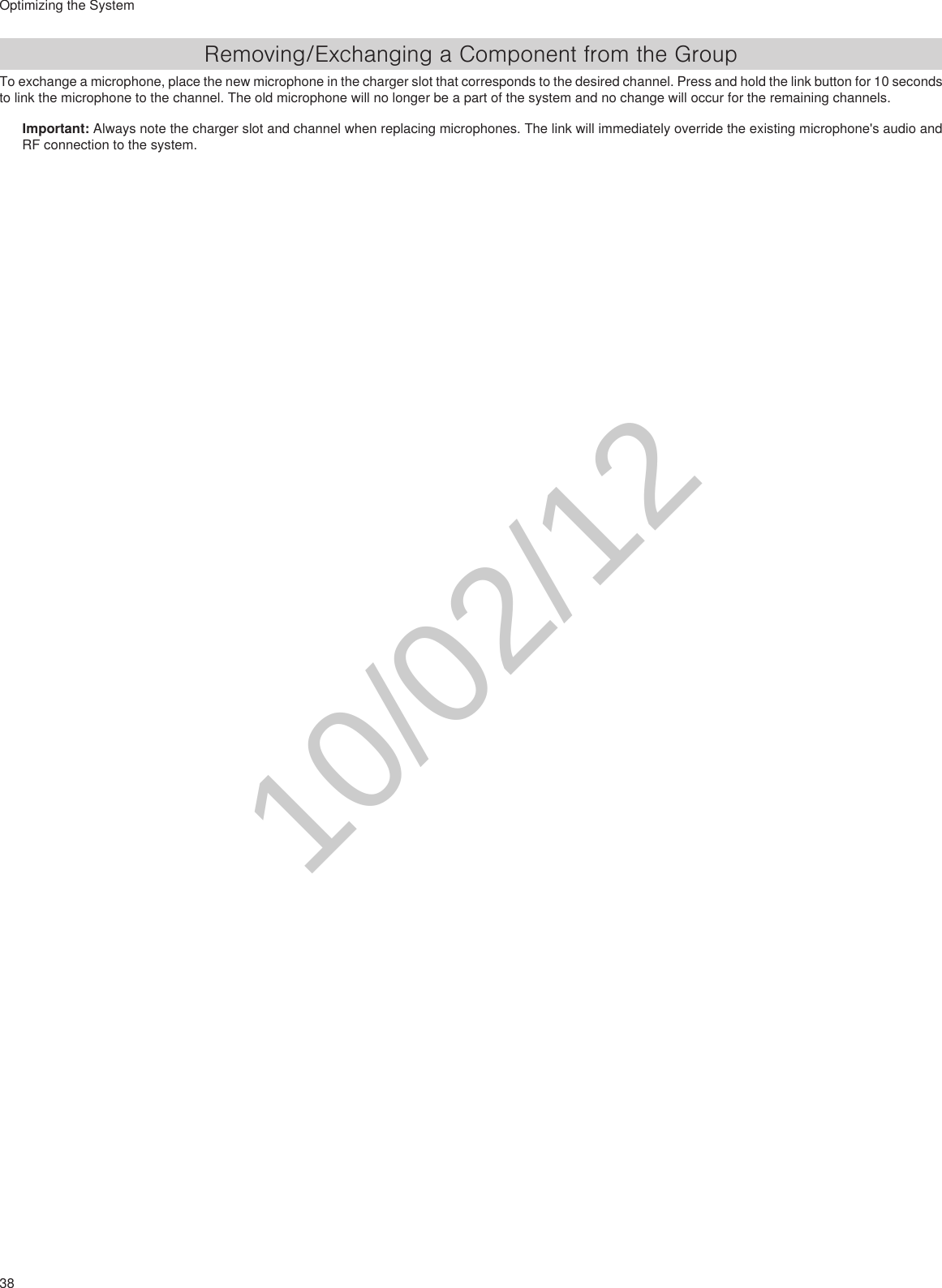 38Optimizing the SystemRemoving/Exchanging a Component from the GroupTo exchange a microphone, place the new microphone in the charger slot that corresponds to the desired channel. Press and hold the link button for 10 seconds to link the microphone to the channel. The old microphone will no longer be a part of the system and no change will occur for the remaining channels.Important: Always note the charger slot and channel when replacing microphones. The link will immediately override the existing microphone&apos;s audio and RF connection to the system. 10/02/12