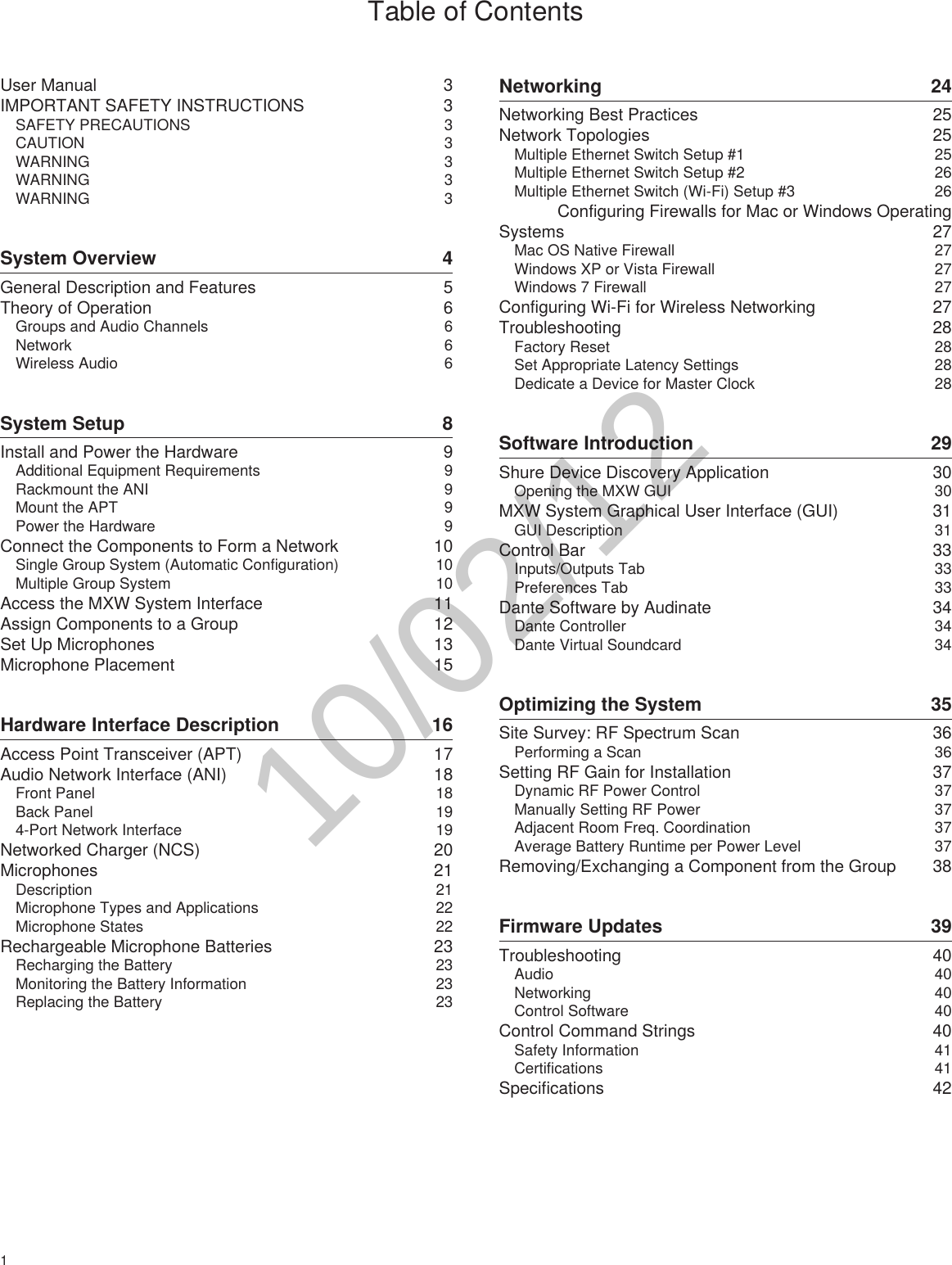1 Table of ContentsUser Manual  3IMPORTANT SAFETY INSTRUCTIONS  3SAFETY PRECAUTIONS  3CAUTION 3WARNING 3WARNING 3WARNING 3System Overview  4General Description and Features  5Theory of Operation  6Groups and Audio Channels  6Network 6Wireless Audio  6System Setup  8Install and Power the Hardware  9Additional Equipment Requirements   9Rackmount the ANI  9Mount the APT  9Power the Hardware  9Connect the Components to Form a Network  10Single Group System (Automatic Configuration)  10Multiple Group System  10Access the MXW System Interface  11Assign Components to a Group  12Set Up Microphones  13Microphone Placement  15Hardware Interface Description  16Access Point Transceiver (APT)  17Audio Network Interface (ANI)  18Front Panel  18Back Panel  194-Port Network Interface  19Networked Charger (NCS)  20Microphones 21Description 21Microphone Types and Applications  22Microphone States  22Rechargeable Microphone Batteries  23Recharging the Battery  23Monitoring the Battery Information  23Replacing the Battery  23Networking 24Networking Best Practices  25Network Topologies  25Multiple Ethernet Switch Setup #1  25Multiple Ethernet Switch Setup #2  26Multiple Ethernet Switch (Wi-Fi) Setup #3  26Configuring Firewalls for Mac or Windows Operating Systems 27Mac OS Native Firewall  27Windows XP or Vista Firewall  27Windows 7 Firewall  27Configuring Wi-Fi for Wireless Networking  27Troubleshooting 28Factory Reset  28Set Appropriate Latency Settings  28Dedicate a Device for Master Clock  28Software Introduction  29Shure Device Discovery Application  30Opening the MXW GUI  30MXW System Graphical User Interface (GUI)  31GUI Description  31Control Bar  33Inputs/Outputs Tab  33Preferences Tab  33Dante Software by Audinate  34Dante Controller  34Dante Virtual Soundcard  34Optimizing the System  35Site Survey: RF Spectrum Scan  36Performing a Scan  36Setting RF Gain for Installation  37Dynamic RF Power Control  37Manually Setting RF Power  37Adjacent Room Freq. Coordination  37Average Battery Runtime per Power Level  37Removing/Exchanging a Component from the Group  38Firmware Updates  39Troubleshooting 40Audio 40Networking 40Control Software  40Control Command Strings  40Safety Information  41Certifications 41Specifications 4210/02/12