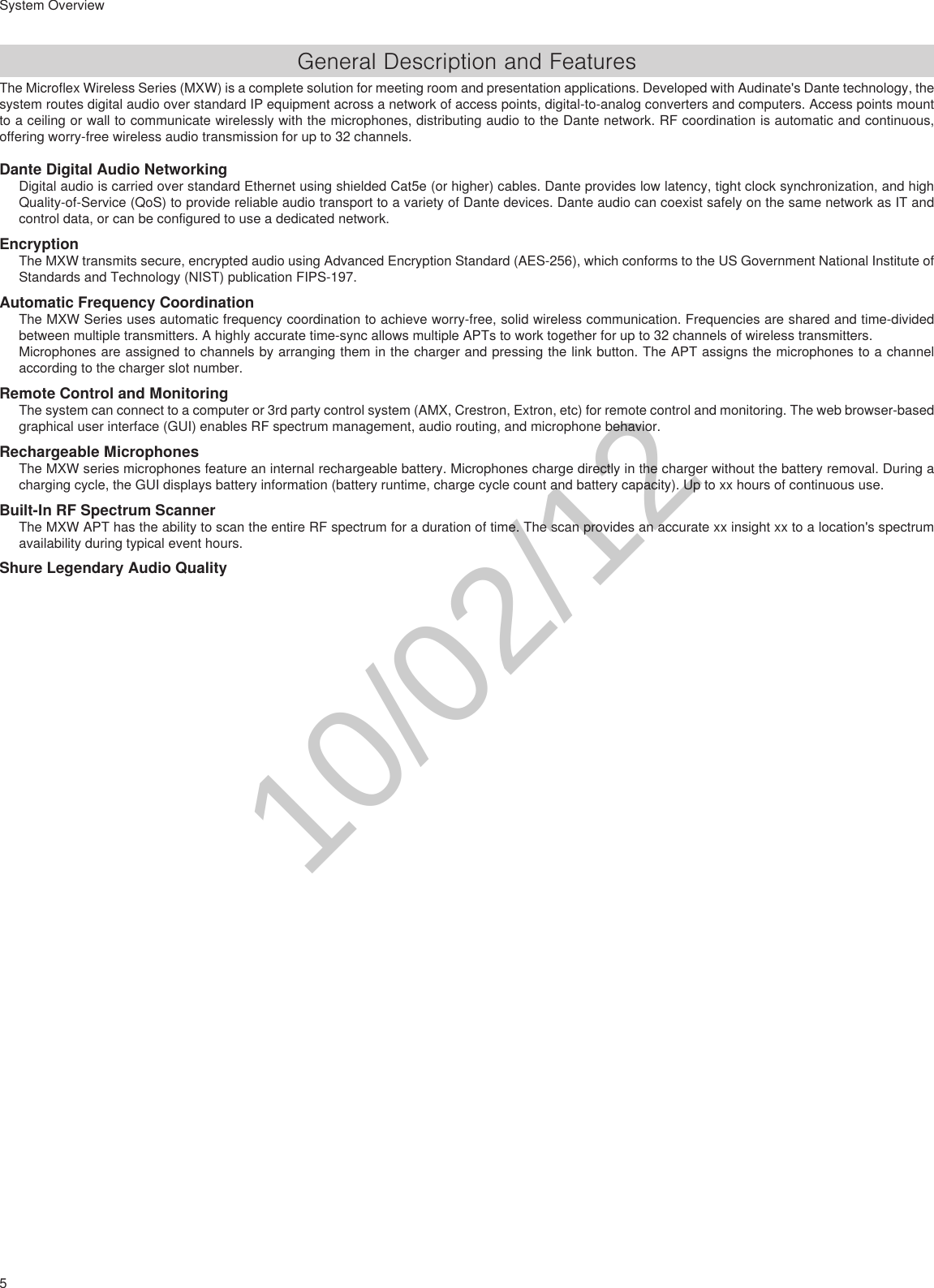 5System OverviewGeneral Description and FeaturesThe Microflex Wireless Series (MXW) is a complete solution for meeting room and presentation applications. Developed with Audinate&apos;s Dante technology, the system routes digital audio over standard IP equipment across a network of access points, digital-to-analog converters and computers. Access points mount to a ceiling or wall to communicate wirelessly with the microphones, distributing audio to the Dante network. RF coordination is automatic and continuous, offering worry-free wireless audio transmission for up to 32 channels.Dante Digital Audio NetworkingDigital audio is carried over standard Ethernet using shielded Cat5e (or higher) cables. Dante provides low latency, tight clock synchronization, and high Quality-of-Service (QoS) to provide reliable audio transport to a variety of Dante devices. Dante audio can coexist safely on the same network as IT and control data, or can be configured to use a dedicated network.EncryptionThe MXW transmits secure, encrypted audio using Advanced Encryption Standard (AES-256), which conforms to the US Government National Institute of Standards and Technology (NIST) publication FIPS-197.Automatic Frequency CoordinationThe MXW Series uses automatic frequency coordination to achieve worry-free, solid wireless communication. Frequencies are shared and time-divided between multiple transmitters. A highly accurate time-sync allows multiple APTs to work together for up to 32 channels of wireless transmitters.Microphones are assigned to channels by arranging them in the charger and pressing the link button. The APT assigns the microphones to a channel according to the charger slot number.Remote Control and MonitoringThe system can connect to a computer or 3rd party control system (AMX, Crestron, Extron, etc) for remote control and monitoring. The web browser-based graphical user interface (GUI) enables RF spectrum management, audio routing, and microphone behavior.Rechargeable MicrophonesThe MXW series microphones feature an internal rechargeable battery. Microphones charge directly in the charger without the battery removal. During a charging cycle, the GUI displays battery information (battery runtime, charge cycle count and battery capacity). Up to xx hours of continuous use.Built-In RF Spectrum ScannerThe MXW APT has the ability to scan the entire RF spectrum for a duration of time. The scan provides an accurate xx insight xx to a location&apos;s spectrum availability during typical event hours.Shure Legendary Audio Quality10/02/12
