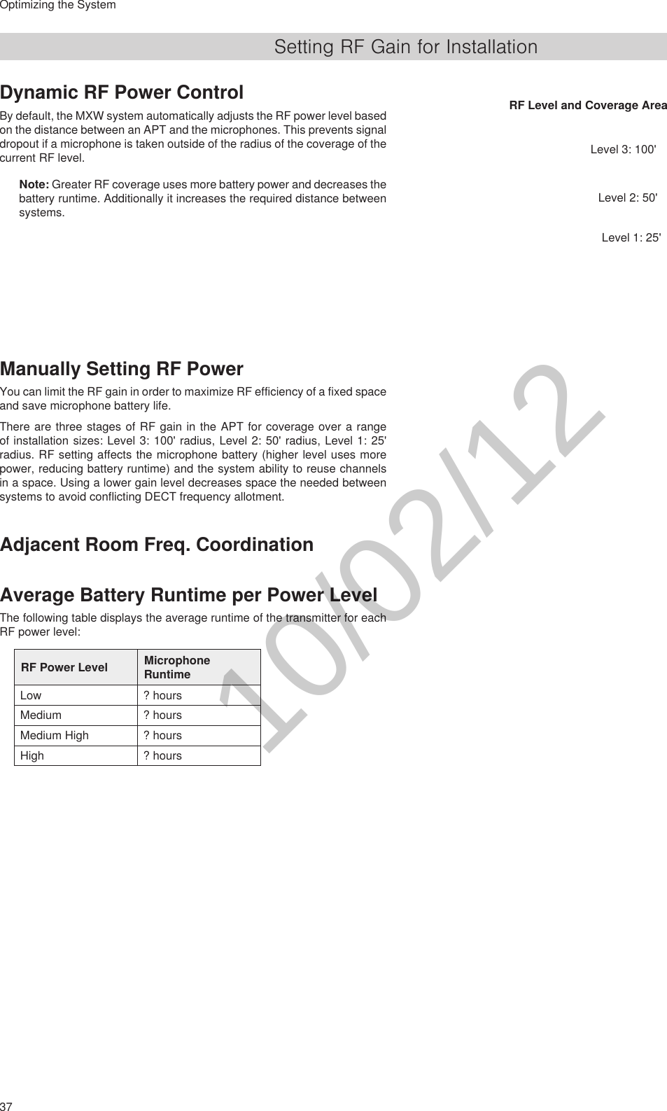 37Optimizing the SystemSetting RF Gain for InstallationDynamic RF Power ControlBy default, the MXW system automatically adjusts the RF power level based on the distance between an APT and the microphones. This prevents signal dropout if a microphone is taken outside of the radius of the coverage of the current RF level.Note: Greater RF coverage uses more battery power and decreases the battery runtime. Additionally it increases the required distance between systems.RF Level and Coverage AreaLevel 3: 100&apos;Level 2: 50&apos;Level 1: 25&apos;Manually Setting RF PowerYou can limit the RF gain in order to maximize RF efficiency of a fixed space and save microphone battery life.There are three stages of RF gain in the APT for coverage over a range of installation sizes: Level 3: 100&apos; radius, Level 2: 50&apos; radius, Level 1: 25&apos; radius. RF setting affects the microphone battery (higher level uses more power, reducing battery runtime) and the system ability to reuse channels in a space. Using a lower gain level decreases space the needed between systems to avoid conflicting DECT frequency allotment.Adjacent Room Freq. CoordinationAverage Battery Runtime per Power LevelThe following table displays the average runtime of the transmitter for each RF power level:RF Power Level Microphone RuntimeLow ? hoursMedium ? hoursMedium High ? hoursHigh ? hours10/02/12