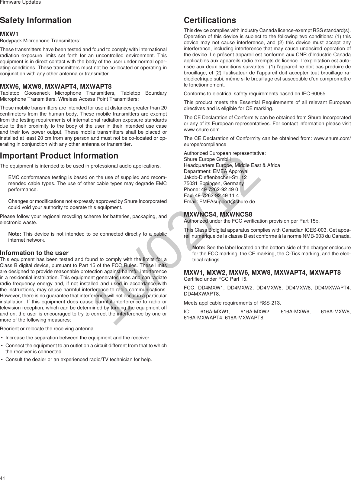 41Firmware UpdatesSafety InformationMXW1Bodypack Microphone Transmitters: These transmitters have been tested and found to comply with international radiation exposure limits set forth for an uncontrolled environment. This equipment is in direct contact with the body of the user under normal oper-ating conditions. These transmitters must not be co-located or operating in conjunction with any other antenna or transmitter.MXW6, MXW8, MXWAPT4, MXWAPT8Tabletop Gooseneck Microphone Transmitters, Tabletop Boundary Microphone Transmitters, Wireless Access Point Transmitters:These mobile transmitters are intended for use at distances greater than 20 centimeters from the human body. These mobile transmitters are exempt from the testing requirements of international radiation exposure standards due to their proximity to the body of the user in their intended use case and their low power output. These mobile transmitters shall be placed or installed at least 20 cm from any person and must not be co-located or op-erating in conjunction with any other antenna or transmitter.Important Product InformationThe equipment is intended to be used in professional audio applications. EMC conformance testing is based on the use of supplied and recom-mended cable types. The use of other cable types may degrade EMC performance. Changes or modifications not expressly approved by Shure Incorporated could void your authority to operate this equipment. Please follow your regional recycling scheme for batteries, packaging, and electronic waste.Note: This device is not intended to be connected directly to a public internet network. Information to the userThis equipment has been tested and found to comply with the limits for a Class B digital device, pursuant to Part 15 of the FCC Rules. These limits are designed to provide reasonable protection against harmful interference in a residential installation. This equipment generates uses and can radiate radio frequency energy and, if not installed and used in accordance with the instructions, may cause harmful interference to radio communications. However, there is no guarantee that interference will not occur in a particular installation. If this equipment does cause harmful interference to radio or television reception, which can be determined by turning the equipment off and on, the user is encouraged to try to correct the interference by one or more of the following measures:Reorient or relocate the receiving antenna.• Increase the separation between the equipment and the receiver.• Connect the equipment to an outlet on a circuit different from that to which the receiver is connected.• Consult the dealer or an experienced radio/TV technician for help.CertificationsThis device complies with Industry Canada licence-exempt RSS standard(s). Operation of this device is subject to the following two conditions: (1) this device may not cause interference, and (2) this device must accept any interference, including interference that may cause undesired operation of the device. Le présent appareil est conforme aux CNR d’Industrie Canada applicables aux appareils radio exempts de licence. L’exploitation est auto-risée aux deux conditions suivantes : (1) l’appareil ne doit pas produire de brouillage, et (2) l’utilisateur de l’appareil doit accepter tout brouillage ra-dioélectrique subi, même si le brouillage est susceptible d’en compromettre le fonctionnement.Conforms to electrical safety requirements based on IEC 60065. This product meets the Essential Requirements of all relevant European directives and is eligible for CE marking. The CE Declaration of Conformity can be obtained from Shure Incorporated or any of its European representatives. For contact information please visit www.shure.com The CE Declaration of Conformity can be obtained from: www.shure.com/europe/complianceAuthorized European representative:Shure Europe GmbHHeadquarters Europe, Middle East &amp; AfricaDepartment: EMEA ApprovalJakob-Dieffenbacher-Str. 1275031 Eppingen, GermanyPhone: 49-7262-92 49 0Fax: 49-7262-92 49 11 4Email: EMEAsupport@shure.deMXWNCS4, MXWNCS8Authorized under the FCC verification provision per Part 15b. This Class B digital apparatus complies with Canadian ICES-003. Cet appa-reil numérique de la classe B est conforme à la norme NMB-003 du Canada. Note: See the label located on the bottom side of the charger enclosure for the FCC marking, the CE marking, the C-Tick marking, and the elec-trical ratings. MXW1, MXW2, MXW6, MXW8, MXWAPT4, MXWAPT8Certified under FCC Part 15. FCC: DD4MXW1, DD4MXW2, DD4MXW6, DD4MXW8, DD4MXWAPT4, DD4MXWAPT8.Meets applicable requirements of RSS-213. IC: 616A-MXW1, 616A-MXW2, 616A-MXW6, 616A-MXW8, 616A-MXWAPT4, 616A-MXWAPT8.10/02/12