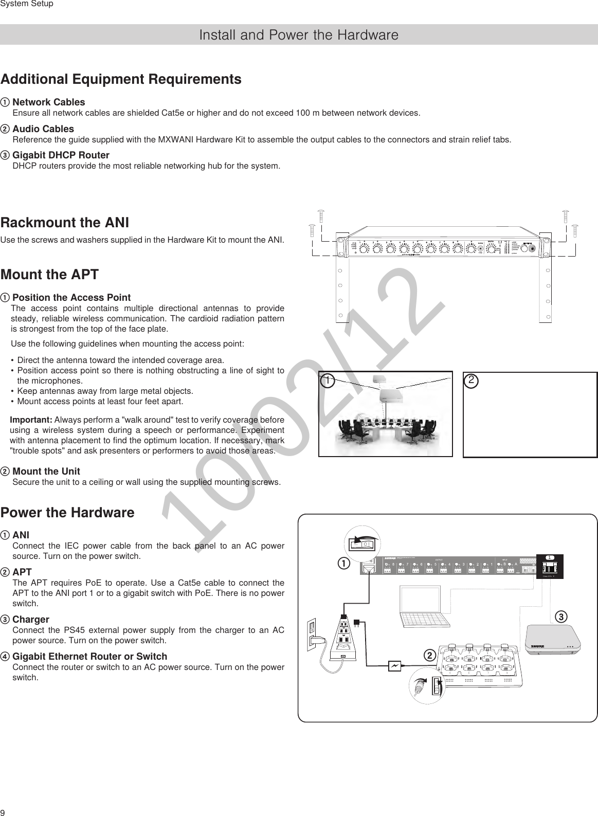 9System SetupInstall and Power the HardwareAUX INMASTERlockoutpowerethernetnetwork audioautomix linkdual mixerLIMAB-9-18-24-36-48-600gainlimiterL+R SUMgainlow cuthi shelfmeterpush to solo | hold to mute1 2 3 4 5 6 7 8ABHEADPHONERackmount the ANIUse the screws and washers supplied in the Hardware Kit to mount the ANI.Mount the APT① Position the Access PointThe access point contains multiple directional antennas to provide steady, reliable wireless communication. The cardioid radiation pattern is strongest from the top of the face plate.Use the following guidelines when mounting the access point:•Direct the antenna toward the intended coverage area.•Position access point so there is nothing obstructing a line of sight to the microphones. •Keep antennas away from large metal objects.•Mount access points at least four feet apart. Important: Always perform a &quot;walk around&quot; test to verify coverage before using a wireless system during a speech or performance. Experiment with antenna placement to find the optimum location. If necessary, mark &quot;trouble spots&quot; and ask presenters or performers to avoid those areas. ② Mount the UnitSecure the unit to a ceiling or wall using the supplied mounting screws.Power the Hardware① ANIConnect the IEC power cable from the back panel to an AC power source. Turn on the power switch.② APTThe APT requires PoE to operate. Use a Cat5e cable to connect the APT to the ANI port 1 or to a gigabit switch with PoE. There is no power switch.③ ChargerConnect the PS45 external power supply from the charger to an AC power source. Turn on the power switch.④ Gigabit Ethernet Router or SwitchConnect the router or switch to an AC power source. Turn on the power switch.21Additional Equipment Requirements ① Network CablesEnsure all network cables are shielded Cat5e or higher and do not exceed 100 m between network devices.② Audio CablesReference the guide supplied with the MXWANI Hardware Kit to assemble the output cables to the connectors and strain relief tabs.③ Gigabit DHCP RouterDHCP routers provide the most reliable networking hub for the system.++++++++ ++www.shure.comMXWANI8M XW AN I8uplin kInput:  100-240V ~ 1A max. 50/60 Hz234Class 0 Po E1++++++++ ++www.shure.comMXWANI8M XW AN I8uplin kInput:  100-240V ~ 1A max. 50/60 Hz234Class 0 Po E1uplin k234Class 0 Po E1Class 0 Po E1②①②③①786512347865123415V 0.6Apower④③LinkPower10/02/12