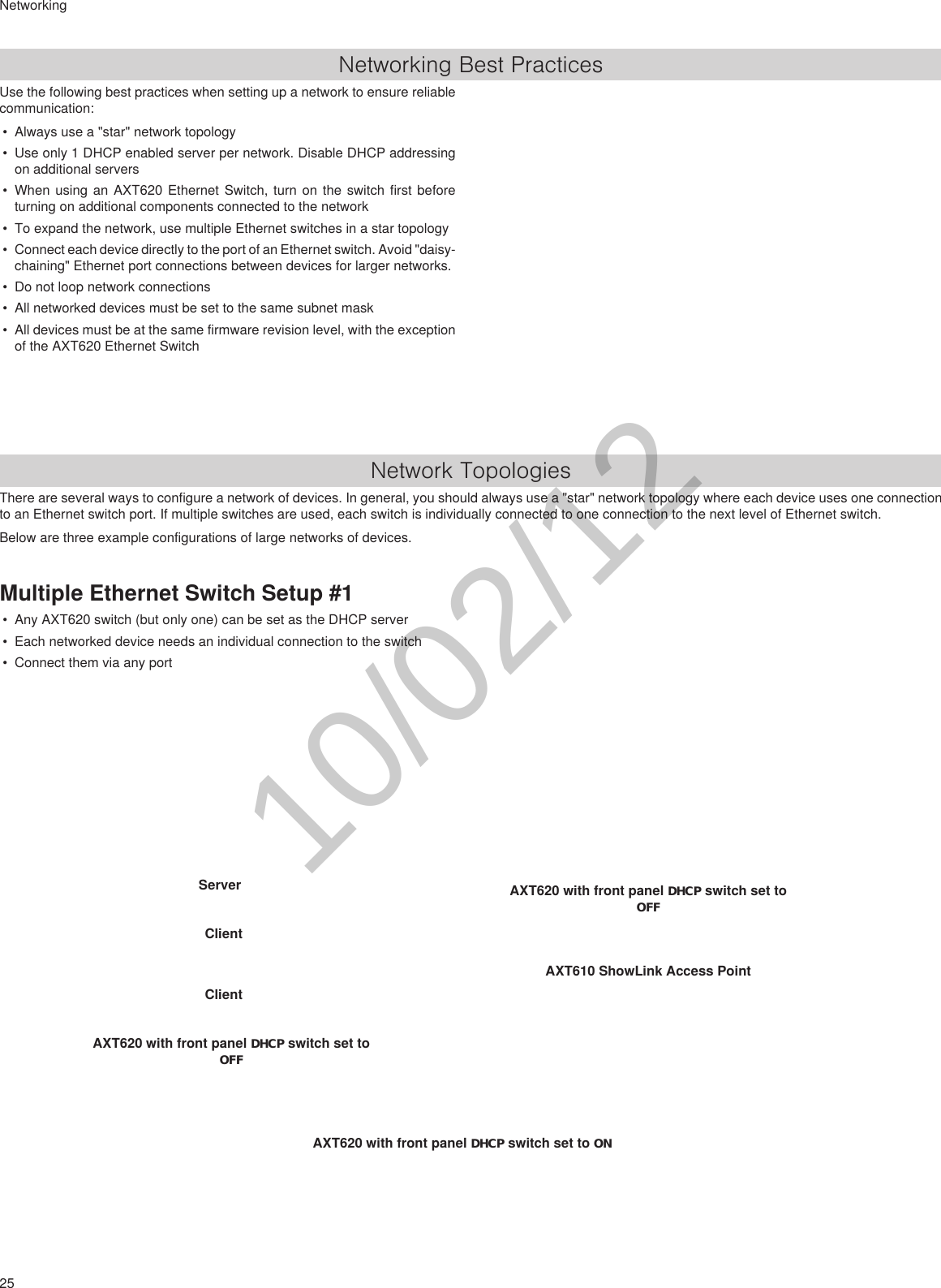 25NetworkingNetworking Best PracticesUse the following best practices when setting up a network to ensure reliable communication:• Always use a &quot;star&quot; network topology• Use only 1 DHCP enabled server per network. Disable DHCP addressing on additional servers• When using an AXT620 Ethernet Switch, turn on the switch first before turning on additional components connected to the network• To expand the network, use multiple Ethernet switches in a star topology• Connect each device directly to the port of an Ethernet switch. Avoid &quot;daisy-chaining&quot; Ethernet port connections between devices for larger networks.• Do not loop network connections• All networked devices must be set to the same subnet mask• All devices must be at the same firmware revision level, with the exception of the AXT620 Ethernet SwitchNetwork TopologiesThere are several ways to configure a network of devices. In general, you should always use a &quot;star&quot; network topology where each device uses one connection to an Ethernet switch port. If multiple switches are used, each switch is individually connected to one connection to the next level of Ethernet switch.Below are three example configurations of large networks of devices.Multiple Ethernet Switch Setup #1• Any AXT620 switch (but only one) can be set as the DHCP server• Each networked device needs an individual connection to the switch• Connect them via any portAXT620 with front panel DHCP switch set to ONServer Client Client AXT620 with front panel DHCP switch set to OFFAXT620 with front panel DHCP switch set to OFFAXT610 ShowLink Access Point 10/02/12