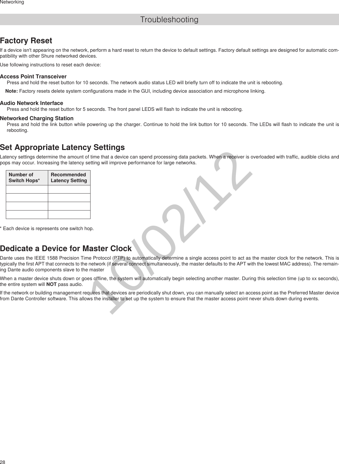 28NetworkingTroubleshootingFactory ResetIf a device isn&apos;t appearing on the network, perform a hard reset to return the device to default settings. Factory default settings are designed for automatic com-patibility with other Shure networked devices.Use following instructions to reset each device:Access Point TransceiverPress and hold the reset button for 10 seconds. The network audio status LED will briefly turn off to indicate the unit is rebooting.Note: Factory resets delete system configurations made in the GUI, including device association and microphone linking.Audio Network InterfacePress and hold the reset button for 5 seconds. The front panel LEDS will flash to indicate the unit is rebooting.Networked Charging StationPress and hold the link button while powering up the charger. Continue to hold the link button for 10 seconds. The LEDs will flash to indicate the unit is rebooting.Set Appropriate Latency SettingsLatency settings determine the amount of time that a device can spend processing data packets. When a receiver is overloaded with traffic, audible clicks and pops may occur. Increasing the latency setting will improve performance for large networks.Number of Switch Hops*Recommended Latency Setting* Each device is represents one switch hop.Dedicate a Device for Master ClockDante uses the IEEE 1588 Precision Time Protocol (PTP) to automatically determine a single access point to act as the master clock for the network. This is typically the first APT that connects to the network (if several connect simultaneously, the master defaults to the APT with the lowest MAC address). The remain-ing Dante audio components slave to the masterWhen a master device shuts down or goes offline, the system will automatically begin selecting another master. During this selection time (up to xx seconds), the entire system will NOT pass audio.If the network or building management requires that devices are periodically shut down, you can manually select an access point as the Preferred Master device from Dante Controller software. This allows the installer to set up the system to ensure that the master access point never shuts down during events.10/02/12