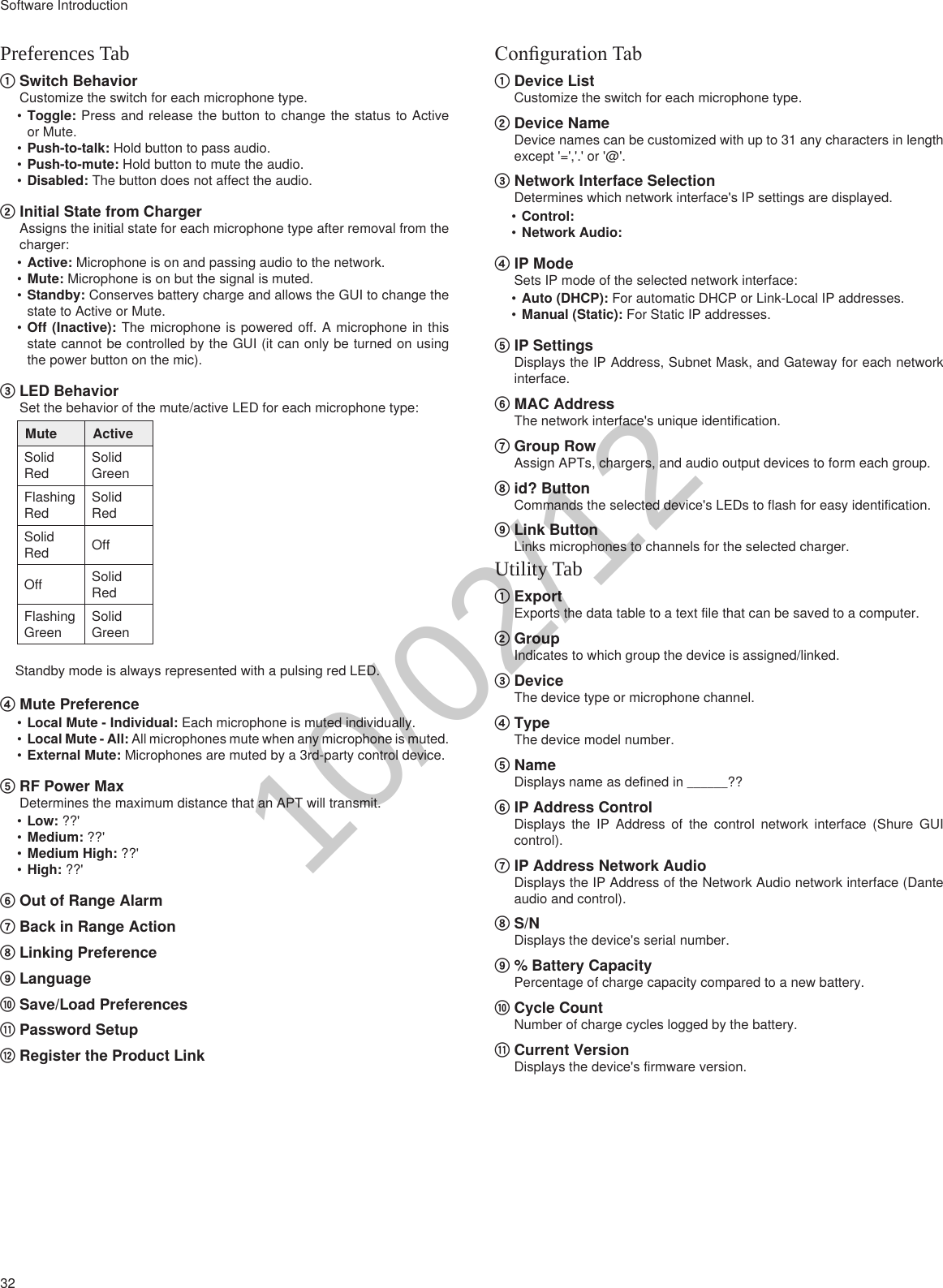 32Software IntroductionPreferences Tab① Switch BehaviorCustomize the switch for each microphone type.•Toggle: Press and release the button to change the status to Active or Mute.•Push-to-talk: Hold button to pass audio.•Push-to-mute: Hold button to mute the audio.•Disabled: The button does not affect the audio.② Initial State from ChargerAssigns the initial state for each microphone type after removal from the charger:•Active: Microphone is on and passing audio to the network.•Mute: Microphone is on but the signal is muted.•Standby: Conserves battery charge and allows the GUI to change the state to Active or Mute.•Off (Inactive): The microphone is powered off. A microphone in this state cannot be controlled by the GUI (it can only be turned on using the power button on the mic). ③ LED BehaviorSet the behavior of the mute/active LED for each microphone type:Mute ActiveSolid RedSolid GreenFlashing RedSolid RedSolid Red OffOff Solid RedFlashing GreenSolid GreenStandby mode is always represented with a pulsing red LED.④ Mute Preference•Local Mute - Individual: Each microphone is muted individually.•Local Mute - All: All microphones mute when any microphone is muted.•External Mute: Microphones are muted by a 3rd-party control device.⑤ RF Power MaxDetermines the maximum distance that an APT will transmit.•Low: ??&apos;•Medium: ??&apos;•Medium High: ??&apos;•High: ??&apos;⑥ Out of Range Alarm⑦ Back in Range Action⑧ Linking Preference⑨ Language⑩ Save/Load Preferences⑪ Password Setup⑫ Register the Product LinkConguration Tab① Device ListCustomize the switch for each microphone type.② Device NameDevice names can be customized with up to 31 any characters in length except &apos;=&apos;,&apos;.&apos; or &apos;@&apos;.③ Network Interface SelectionDetermines which network interface&apos;s IP settings are displayed.•Control: •Network Audio: ④ IP ModeSets IP mode of the selected network interface:•Auto (DHCP): For automatic DHCP or Link-Local IP addresses.•Manual (Static): For Static IP addresses.⑤ IP SettingsDisplays the IP Address, Subnet Mask, and Gateway for each network interface.⑥ MAC AddressThe network interface&apos;s unique identification.⑦ Group RowAssign APTs, chargers, and audio output devices to form each group. ⑧ id? ButtonCommands the selected device&apos;s LEDs to flash for easy identification.⑨ Link ButtonLinks microphones to channels for the selected charger.Utility Tab① ExportExports the data table to a text file that can be saved to a computer.② GroupIndicates to which group the device is assigned/linked.③ DeviceThe device type or microphone channel.④ TypeThe device model number.⑤ NameDisplays name as defined in ______??⑥ IP Address ControlDisplays the IP Address of the control network interface (Shure GUI control).⑦ IP Address Network AudioDisplays the IP Address of the Network Audio network interface (Dante audio and control).⑧ S/NDisplays the device&apos;s serial number.⑨ % Battery CapacityPercentage of charge capacity compared to a new battery.⑩ Cycle CountNumber of charge cycles logged by the battery.⑪ Current VersionDisplays the device&apos;s firmware version.10/02/12