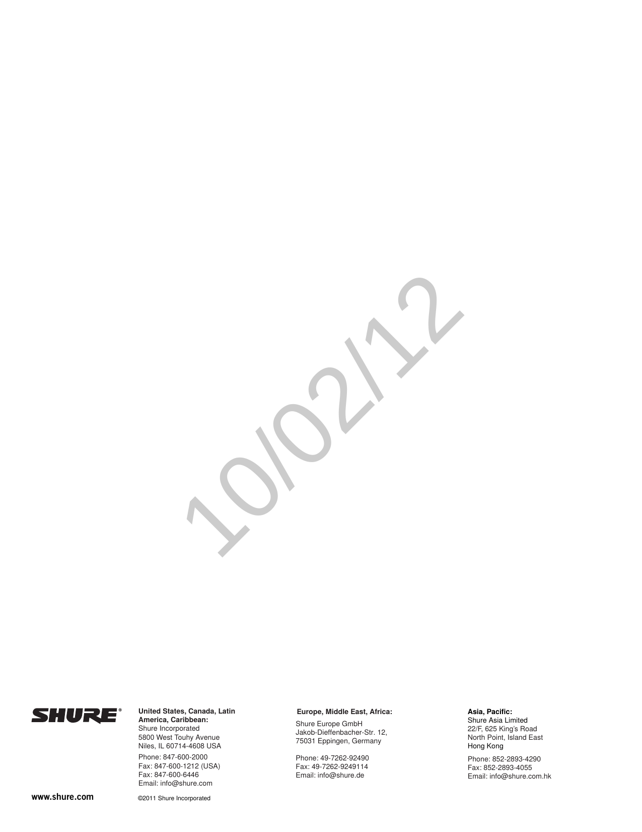 www.shure.com  ©2011 Shure IncorporatedAsia, Pacific:Shure Asia Limited22/F, 625 King’s RoadNorth Point, Island EastHong KongPhone: 852-2893-4290Fax: 852-2893-4055Email: info@shure.com.hkUnited States, Canada, Latin America, Caribbean:Shure Incorporated5800 West Touhy AvenueNiles, IL 60714-4608 USAPhone: 847-600-2000Fax: 847-600-1212 (USA)Fax: 847-600-6446Email: info@shure.comEurope, Middle East, Africa:Shure Europe GmbH Jakob-Dieffenbacher-Str. 12,75031 Eppingen, GermanyPhone: 49-7262-92490Fax: 49-7262-9249114Email: info@shure.de10/02/12