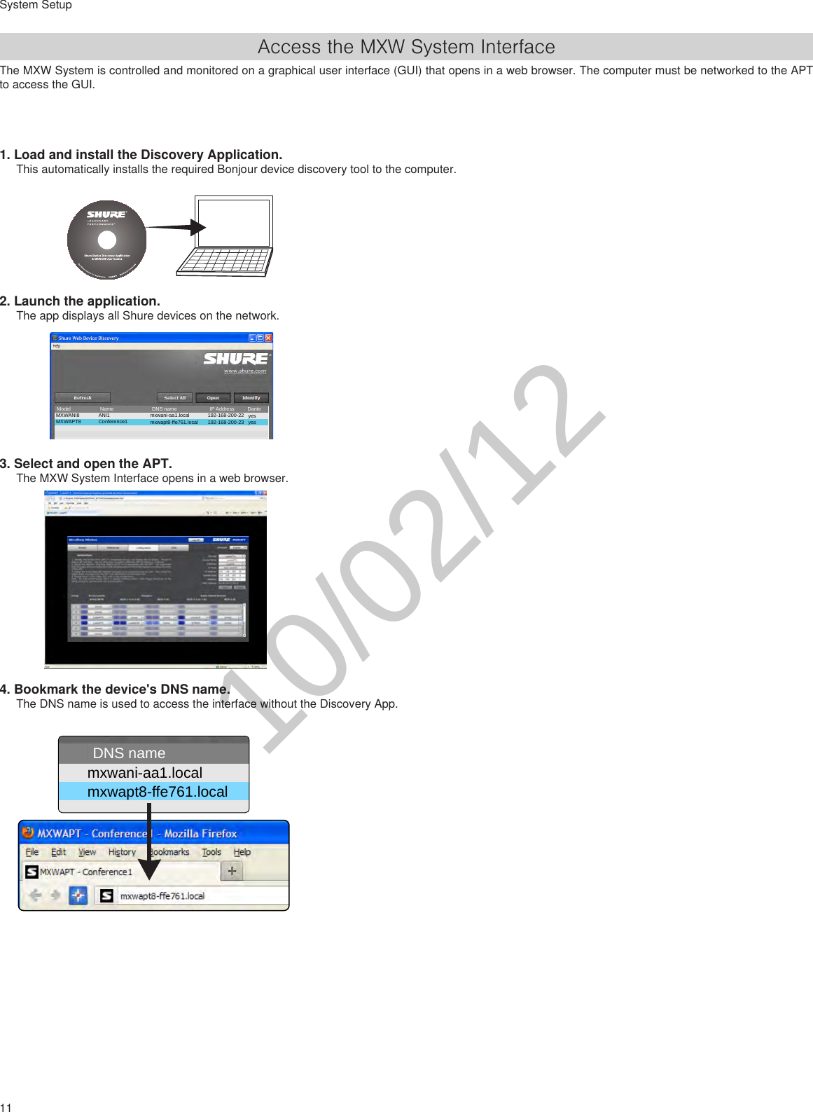 11System SetupAccess the MXW System InterfaceThe MXW System is controlled and monitored on a graphical user interface (GUI) that opens in a web browser. The computer must be networked to the APT to access the GUI.1. Load and install the Discovery Application. This automatically installs the required Bonjour device discovery tool to the computer.2. Launch the application. The app displays all Shure devices on the network.3. Select and open the APT.The MXW System Interface opens in a web browser.4. Bookmark the device&apos;s DNS name.The DNS name is used to access the interface without the Discovery App.MXWANI8 mxwani-aa1.local 192-168-200-22 yesANI1MXWAPT8 mxwapt8-ffe761.local 192-168-200-23 yesConference1NameModel DNS name IP Address Dantemxwani-aa1.local 192-168-200-22ANI 1mxwapt8-ffe761.local 192-168-200-23APT 1Name DNS name IP Address10/02/12