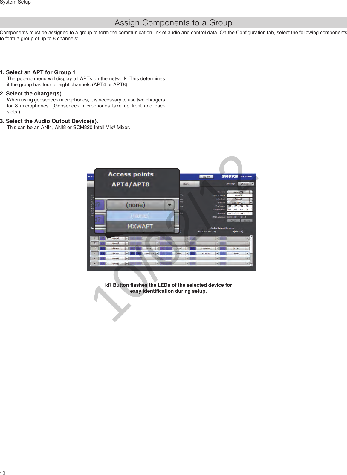 12System Setup1. Select an APT for Group 1The pop-up menu will display all APTs on the network. This determines if the group has four or eight channels (APT4 or APT8).2. Select the charger(s). When using gooseneck microphones, it is necessary to use two chargers for 8 microphones. (Gooseneck microphones take up front and back slots.)3. Select the Audio Output Device(s). This can be an ANI4, ANI8 or SCM820 IntelliMix® Mixer.id? Button flashes the LEDs of the selected device for easy identification during setup.Assign Components to a GroupComponents must be assigned to a group to form the communication link of audio and control data. On the Configuration tab, select the following components to form a group of up to 8 channels:10/02/12