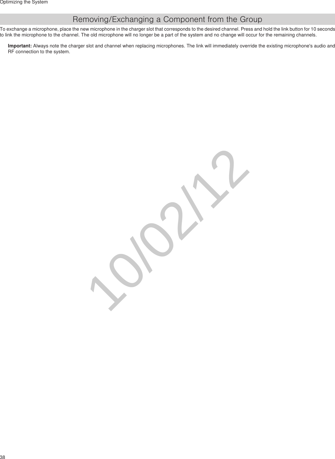 38Optimizing the SystemRemoving/Exchanging a Component from the GroupTo exchange a microphone, place the new microphone in the charger slot that corresponds to the desired channel. Press and hold the link button for 10 seconds to link the microphone to the channel. The old microphone will no longer be a part of the system and no change will occur for the remaining channels.Important: Always note the charger slot and channel when replacing microphones. The link will immediately override the existing microphone&apos;s audio and RF connection to the system. 10/02/12