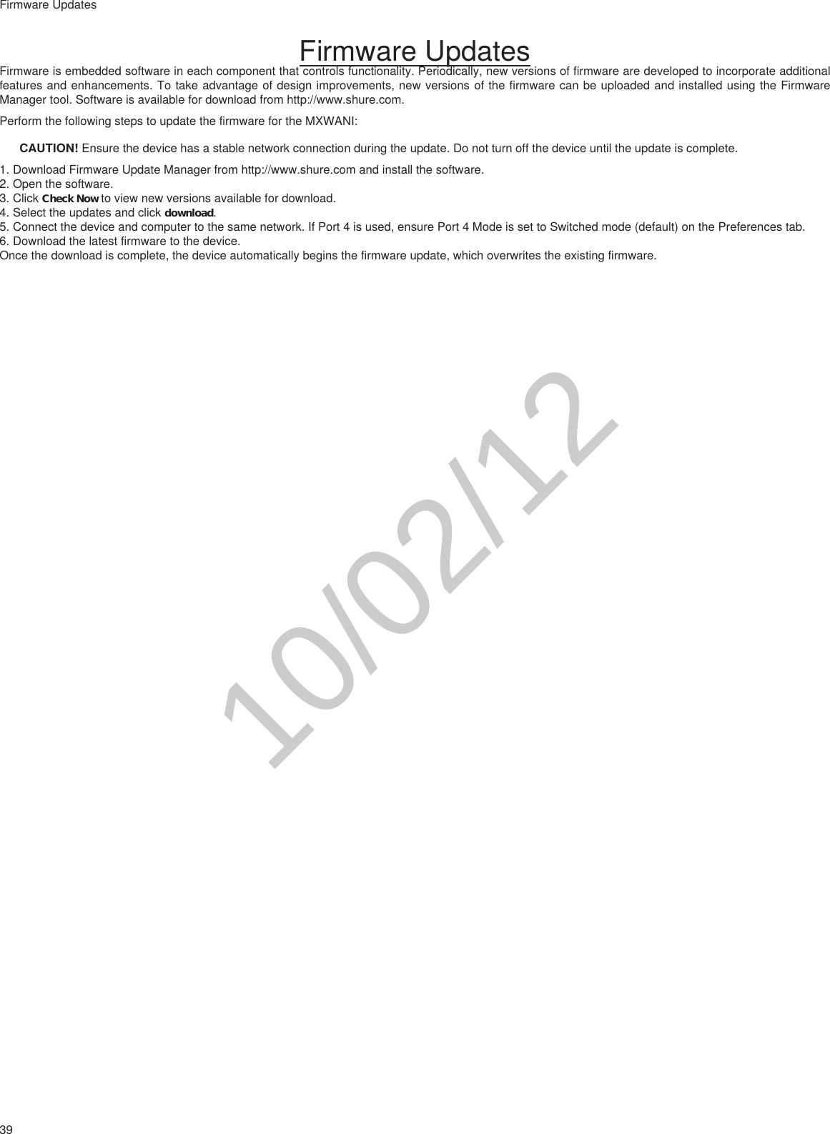 39Firmware UpdatesFirmware UpdatesFirmware is embedded software in each component that controls functionality. Periodically, new versions of firmware are developed to incorporate additional features and enhancements. To take advantage of design improvements, new versions of the firmware can be uploaded and installed using the Firmware Manager tool. Software is available for download from http://www.shure.com.Perform the following steps to update the firmware for the MXWANI:CAUTION! Ensure the device has a stable network connection during the update. Do not turn off the device until the update is complete. 1. Download Firmware Update Manager from http://www.shure.com and install the software.2. Open the software.3. Click Check Now to view new versions available for download.4. Select the updates and click download.5. Connect the device and computer to the same network. If Port 4 is used, ensure Port 4 Mode is set to Switched mode (default) on the Preferences tab.6. Download the latest firmware to the device.Once the download is complete, the device automatically begins the firmware update, which overwrites the existing firmware.10/02/12