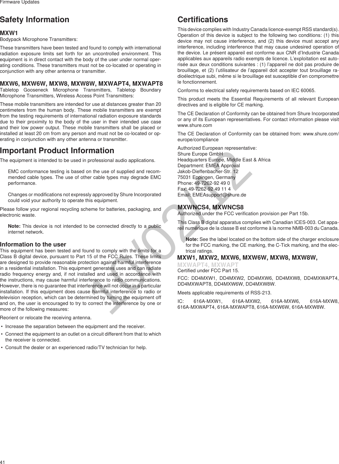 41Firmware UpdatesSafety InformationMXW1Bodypack Microphone Transmitters: These transmitters have been tested and found to comply with international radiation exposure limits set forth for an uncontrolled environment. This equipment is in direct contact with the body of the user under normal oper-ating conditions. These transmitters must not be co-located or operating in conjunction with any other antenna or transmitter.MXW6, MXW6W, MXW8, MXW8W, MXWAPT4, MXWAPT8Tabletop Gooseneck Microphone Transmitters, Tabletop Boundary Microphone Transmitters, Wireless Access Point Transmitters:These mobile transmitters are intended for use at distances greater than 20 centimeters from the human body. These mobile transmitters are exempt from the testing requirements of international radiation exposure standards due to their proximity to the body of the user in their intended use case and their low power output. These mobile transmitters shall be placed or installed at least 20 cm from any person and must not be co-located or op-erating in conjunction with any other antenna or transmitter.Important Product InformationThe equipment is intended to be used in professional audio applications. EMC conformance testing is based on the use of supplied and recom-mended cable types. The use of other cable types may degrade EMC performance. Changes or modifications not expressly approved by Shure Incorporated could void your authority to operate this equipment. Please follow your regional recycling scheme for batteries, packaging, and electronic waste.Note: This device is not intended to be connected directly to a public internet network. Information to the userThis equipment has been tested and found to comply with the limits for a Class B digital device, pursuant to Part 15 of the FCC Rules. These limits are designed to provide reasonable protection against harmful interference in a residential installation. This equipment generates uses and can radiate radio frequency energy and, if not installed and used in accordance with the instructions, may cause harmful interference to radio communications. However, there is no guarantee that interference will not occur in a particular installation. If this equipment does cause harmful interference to radio or television reception, which can be determined by turning the equipment off and on, the user is encouraged to try to correct the interference by one or more of the following measures:Reorient or relocate the receiving antenna.• Increase the separation between the equipment and the receiver.• Connect the equipment to an outlet on a circuit different from that to which the receiver is connected.• Consult the dealer or an experienced radio/TV technician for help.CertificationsThis device complies with Industry Canada licence-exempt RSS standard(s). Operation of this device is subject to the following two conditions: (1) this device may not cause interference, and (2) this device must accept any interference, including interference that may cause undesired operation of the device. Le présent appareil est conforme aux CNR d’Industrie Canada applicables aux appareils radio exempts de licence. L’exploitation est auto-risée aux deux conditions suivantes : (1) l’appareil ne doit pas produire de brouillage, et (2) l’utilisateur de l’appareil doit accepter tout brouillage ra-dioélectrique subi, même si le brouillage est susceptible d’en compromettre le fonctionnement.Conforms to electrical safety requirements based on IEC 60065. This product meets the Essential Requirements of all relevant European directives and is eligible for CE marking. The CE Declaration of Conformity can be obtained from Shure Incorporated or any of its European representatives. For contact information please visit www.shure.com The CE Declaration of Conformity can be obtained from: www.shure.com/europe/complianceAuthorized European representative:Shure Europe GmbHHeadquarters Europe, Middle East &amp; AfricaDepartment: EMEA ApprovalJakob-Dieffenbacher-Str. 1275031 Eppingen, GermanyPhone: 49-7262-92 49 0Fax: 49-7262-92 49 11 4Email: EMEAsupport@shure.deMXWNCS4, MXWNCS8Authorized under the FCC verification provision per Part 15b. This Class B digital apparatus complies with Canadian ICES-003. Cet appa-reil numérique de la classe B est conforme à la norme NMB-003 du Canada. Note: See the label located on the bottom side of the charger enclosure for the FCC marking, the CE marking, the C-Tick marking, and the elec-trical ratings. MXW1, MXW2, MXW6, MXW6W, MXW8, MXW8W,Certified under FCC Part 15. FCC: DD4MXW1, DD4MXW2, DD4MXW6, DD4MXW8, DD4MXWAPT4, DD4MXWAPT8, DD4MXW6W, DD4MXW8W.Meets applicable requirements of RSS-213. IC: 616A-MXW1, 616A-MXW2, 616A-MXW6, 616A-MXW8, 616A-MXWAPT4, 616A-MXWAPT8, 616A-MXW6W, 616A-MXW8W.10/02/12MXWAPT4, MXWAPT