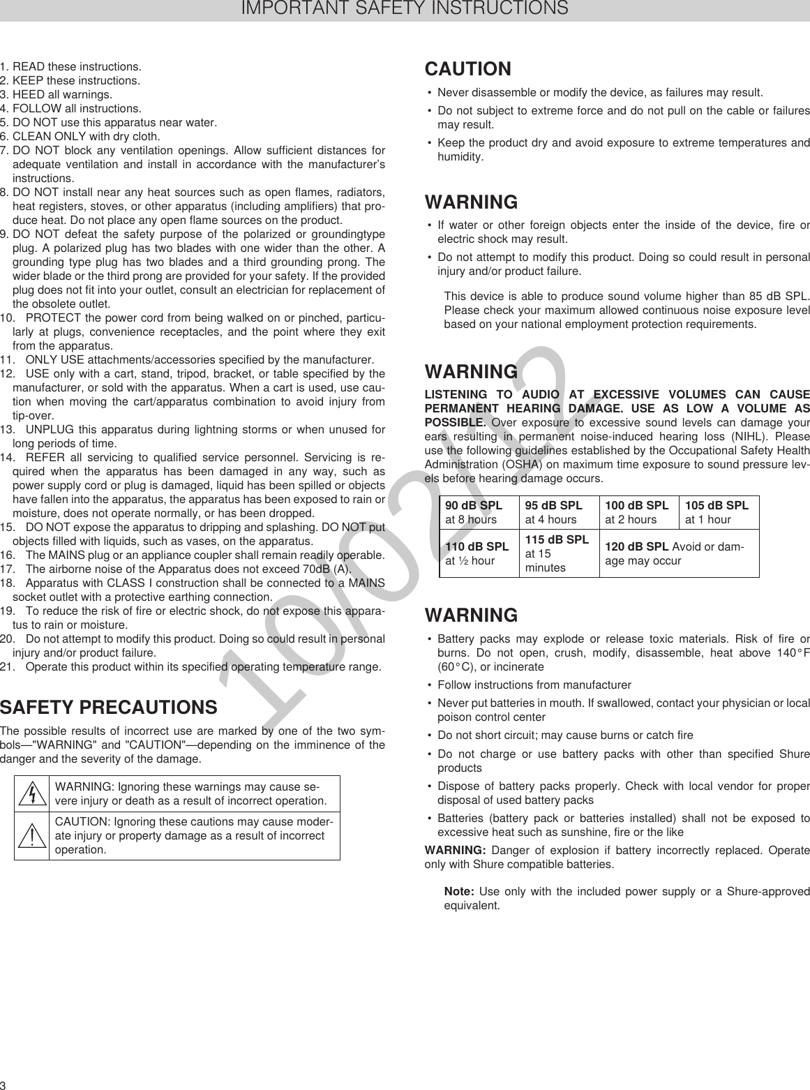 3 User ManualIMPORTANT SAFETY INSTRUCTIONS1. READ these instructions. 2. KEEP these instructions. 3. HEED all warnings.4. FOLLOW all instructions. 5. DO NOT use this apparatus near water. 6. CLEAN ONLY with dry cloth. 7. DO NOT block any ventilation openings. Allow sufficient distances for adequate ventilation and install in accordance with the manufacturer’s instructions. 8. DO NOT install near any heat sources such as open flames, radiators, heat registers, stoves, or other apparatus (including amplifiers) that pro-duce heat. Do not place any open flame sources on the product. 9. DO NOT defeat the safety purpose of the polarized or groundingtype plug. A polarized plug has two blades with one wider than the other. A grounding type plug has two blades and a third grounding prong. The wider blade or the third prong are provided for your safety. If the provided plug does not fit into your outlet, consult an electrician for replacement of the obsolete outlet. 10.  PROTECT the power cord from being walked on or pinched, particu-larly at plugs, convenience receptacles, and the point where they exit from the apparatus. 11.  ONLY USE attachments/accessories specified by the manufacturer.12.  USE only with a cart, stand, tripod, bracket, or table specified by the manufacturer, or sold with the apparatus. When a cart is used, use cau-tion when moving the cart/apparatus combination to avoid injury from tip-over.13.  UNPLUG this apparatus during lightning storms or when unused for long periods of time. 14.  REFER all servicing to qualified service personnel. Servicing is re-quired when the apparatus has been damaged in any way, such as power supply cord or plug is damaged, liquid has been spilled or objects have fallen into the apparatus, the apparatus has been exposed to rain or moisture, does not operate normally, or has been dropped. 15.  DO NOT expose the apparatus to dripping and splashing. DO NOT put objects filled with liquids, such as vases, on the apparatus. 16.  The MAINS plug or an appliance coupler shall remain readily operable. 17.  The airborne noise of the Apparatus does not exceed 70dB (A). 18.  Apparatus with CLASS I construction shall be connected to a MAINS socket outlet with a protective earthing connection. 19.  To reduce the risk of fire or electric shock, do not expose this appara-tus to rain or moisture. 20.  Do not attempt to modify this product. Doing so could result in personal injury and/or product failure.21.  Operate this product within its specified operating temperature range.SAFETY PRECAUTIONSThe possible results of incorrect use are marked by one of the two sym-bols—&quot;WARNING&quot; and &quot;CAUTION&quot;—depending on the imminence of the danger and the severity of the damage. WARNING: Ignoring these warnings may cause se-vere injury or death as a result of incorrect operation.CAUTION: Ignoring these cautions may cause moder-ate injury or property damage as a result of incorrect operation.CAUTION• Never disassemble or modify the device, as failures may result.• Do not subject to extreme force and do not pull on the cable or failures may result.• Keep the product dry and avoid exposure to extreme temperatures and humidity.WARNING• If water or other foreign objects enter the inside of the device, fire or electric shock may result.• Do not attempt to modify this product. Doing so could result in personal injury and/or product failure.This device is able to produce sound volume higher than 85 dB SPL. Please check your maximum allowed continuous noise exposure level based on your national employment protection requirements. WARNINGLISTENING TO AUDIO AT EXCESSIVE VOLUMES CAN CAUSE PERMANENT HEARING DAMAGE. USE AS LOW A VOLUME AS POSSIBLE. Over exposure to excessive sound levels can damage your ears resulting in permanent noise-induced hearing loss (NIHL). Please use the following guidelines established by the Occupational Safety Health Administration (OSHA) on maximum time exposure to sound pressure lev-els before hearing damage occurs. 90 dB SPL at 8 hours95 dB SPL at 4 hours100 dB SPL at 2 hours105 dB SPL at 1 hour110 dB SPL at ½ hour115 dB SPL at 15 minutes120 dB SPL Avoid or dam-age may occurWARNING• Battery packs may explode or release toxic materials. Risk of fire or burns. Do not open, crush, modify, disassemble, heat above 140°F (60°C), or incinerate• Follow instructions from manufacturer• Never put batteries in mouth. If swallowed, contact your physician or local poison control center• Do not short circuit; may cause burns or catch fire• Do not charge or use battery packs with other than specified Shure products• Dispose of battery packs properly. Check with local vendor for proper disposal of used battery packs• Batteries (battery pack or batteries installed) shall not be exposed to excessive heat such as sunshine, fire or the likeWARNING:  Danger of explosion if battery incorrectly replaced. Operate only with Shure compatible batteries.Note: Use only with the included power supply or a Shure-approved equivalent. IMPORTANT SAFETY INSTRUCTIONS1.  READ these instructions. 2.  KEEP these instructions. 3.  HEED all warnings.4.  FOLLOW all instructions. 5.  DO NOT use this apparatus near water. 6.  CLEAN ONLY with dry cloth. 7.  DO NOT block any ventilation openings. Allow sufficient distances for adequate ventila-tion and install in accordance with the manufacturer’s instructions. 8.  DO NOT install near any heat sources such as open flames, radiators, heat registers, stoves, or other apparatus (including amplifiers) that produce heat. Do not place any open flame sources on the product. 9.  DO NOT defeat the safety purpose of the polarized or groundingtype plug. A polarized plug has two blades with one wider than the other. A grounding type plug has two blades and a third grounding prong. The wider blade or the third prong are provided for your safety. If the provided plug does not fit into your outlet, consult an electrician for replace-ment of the obsolete outlet. 10.  PROTECT the power cord from being walked on or pinched, particularly at plugs, conve-nience receptacles, and the point where they exit from the apparatus. 11.  ONLY USE attachments/accessories specified by the manufacturer.12.  USE only with a cart, stand, tripod, bracket, or table specified by the manu-facturer, or sold with the apparatus. When a cart is used, use caution when moving the cart/apparatus combination to avoid injury from tip-over.13.  UNPLUG this apparatus during lightning storms or when unused for long periods of time. 14.  REFER all servicing to qualified service personnel. Servicing is required when the ap-paratus has been damaged in any way, such as power supply cord or plug is damaged, liquid has been spilled or objects have fallen into the apparatus, the apparatus has been exposed to rain or moisture, does not operate normally, or has been dropped. 15.  DO NOT expose the apparatus to dripping and splashing. DO NOT put objects filled with liquids, such as vases, on the apparatus. 16.  The MAINS plug or an appliance coupler shall remain readily operable. 17.  The airborne noise of the Apparatus does not exceed 70dB (A). 18.  Apparatus with CLASS I construction shall be connected to a MAINS socket outlet with a protective earthing connection. 19.  To reduce the risk of fire or electric shock, do not expose this apparatus to rain or moisture. 20.  Do not attempt to modify this product. Doing so could result in personal injury and/or product failure.21.  Operate this product within its specified operating temperature range.This symbol indicates that dangerous voltage constituting a risk of electric shock is present within this unit. This symbol indicates that there are important operating and mainte-nance instructions in the literature accompanying this unit. WARNING: This product contains a chemical known to the State of California to cause cancer and birth defects or other reproductive harm.IMPORTANT SAFETY INSTRUCTIONS1.  READ these instructions. 2.  KEEP these instructions. 3.  HEED all warnings.4.  FOLLOW all instructions. 5.  DO NOT use this apparatus near water. 6.  CLEAN ONLY with dry cloth. 7.  DO NOT block any ventilation openings. Allow sufficient distances for adequate ventila-tion and install in accordance with the manufacturer’s instructions. 8.  DO NOT install near any heat sources such as open flames, radiators, heat registers, stoves, or other apparatus (including amplifiers) that produce heat. Do not place any open flame sources on the product. 9.  DO NOT defeat the safety purpose of the polarized or groundingtype plug. A polarized plug has two blades with one wider than the other. A grounding type plug has two blades and a third grounding prong. The wider blade or the third prong are provided for your safety. If the provided plug does not fit into your outlet, consult an electrician for replace-ment of the obsolete outlet. 10.  PROTECT the power cord from being walked on or pinched, particularly at plugs, conve-nience receptacles, and the point where they exit from the apparatus. 11.  ONLY USE attachments/accessories specified by the manufacturer.12.  USE only with a cart, stand, tripod, bracket, or table specified by the manu-facturer, or sold with the apparatus. When a cart is used, use caution when moving the cart/apparatus combination to avoid injury from tip-over.13.  UNPLUG this apparatus during lightning storms or when unused for long periods of time. 14.  REFER all servicing to qualified service personnel. Servicing is required when the ap-paratus has been damaged in any way, such as power supply cord or plug is damaged, liquid has been spilled or objects have fallen into the apparatus, the apparatus has been exposed to rain or moisture, does not operate normally, or has been dropped. 15.  DO NOT expose the apparatus to dripping and splashing. DO NOT put objects filled with liquids, such as vases, on the apparatus. 16.  The MAINS plug or an appliance coupler shall remain readily operable. 17.  The airborne noise of the Apparatus does not exceed 70dB (A). 18.  Apparatus with CLASS I construction shall be connected to a MAINS socket outlet with a protective earthing connection. 19.  To reduce the risk of fire or electric shock, do not expose this apparatus to rain or moisture. 20.  Do not attempt to modify this product. Doing so could result in personal injury and/or product failure.21.  Operate this product within its specified operating temperature range.This symbol indicates that dangerous voltage constituting a risk of electric shock is present within this unit. This symbol indicates that there are important operating and mainte-nance instructions in the literature accompanying this unit. WARNING: This product contains a chemical known to the State of California to cause cancer and birth defects or other reproductive harm.10/02/12