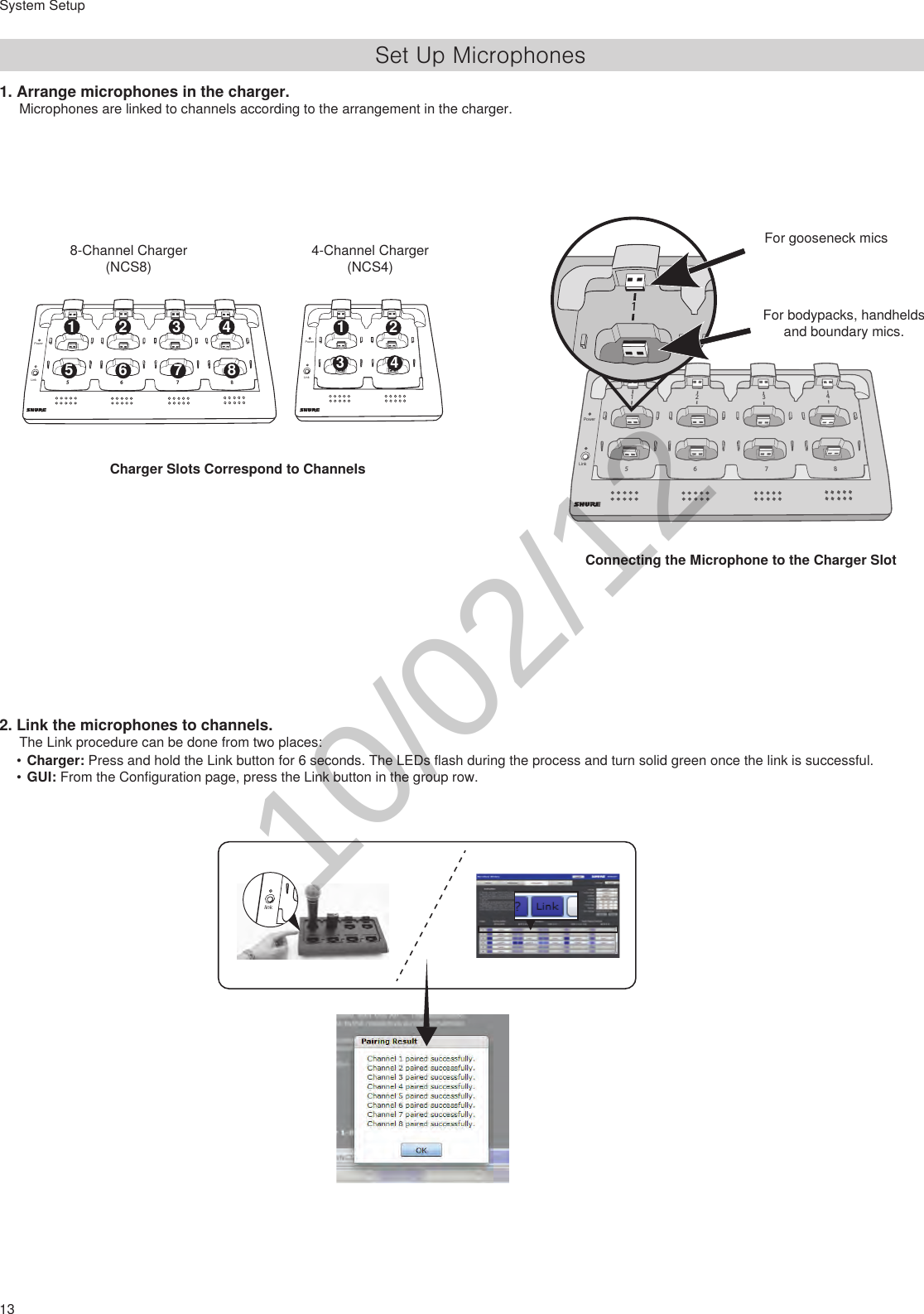 13System SetupSet Up Microphones1. Arrange microphones in the charger.Microphones are linked to channels according to the arrangement in the charger.Charger Slots Correspond to ChannelsConnecting the Microphone to the Charger SlotFor gooseneck mics2. Link the microphones to channels.The Link procedure can be done from two places:•Charger: Press and hold the Link button for 6 seconds. The LEDs flash during the process and turn solid green once the link is successful.•GUI: From the Configuration page, press the Link button in the group row.For bodypacks, handhelds and boundary mics.78651234 2  3  4 5  6  7  8 1LinkPowerLinkPower 2 3  4 178651234link78651234LinkPower786512348-Channel Charger (NCS8)4-Channel Charger (NCS4)10/02/12