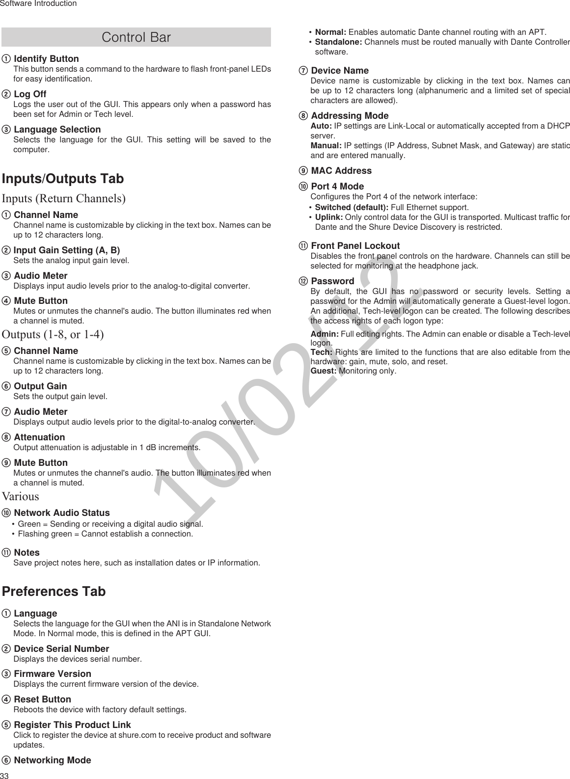 33Software IntroductionControl Bar① Identify ButtonThis button sends a command to the hardware to flash front-panel LEDs for easy identification.② Log OffLogs the user out of the GUI. This appears only when a password has been set for Admin or Tech level.③ Language SelectionSelects the language for the GUI. This setting will be saved to the computer.Inputs/Outputs TabInputs (Return Channels)① Channel NameChannel name is customizable by clicking in the text box. Names can be up to 12 characters long. ② Input Gain Setting (A, B)Sets the analog input gain level.③ Audio MeterDisplays input audio levels prior to the analog-to-digital converter.④ Mute ButtonMutes or unmutes the channel&apos;s audio. The button illuminates red when a channel is muted.Outputs (1-8, or 1-4)⑤ Channel NameChannel name is customizable by clicking in the text box. Names can be up to 12 characters long. ⑥ Output GainSets the output gain level.⑦ Audio MeterDisplays output audio levels prior to the digital-to-analog converter.⑧ AttenuationOutput attenuation is adjustable in 1 dB increments.⑨ Mute ButtonMutes or unmutes the channel&apos;s audio. The button illuminates red when a channel is muted.Various⑩ Network Audio Status•Green = Sending or receiving a digital audio signal.•Flashing green = Cannot establish a connection.⑪ NotesSave project notes here, such as installation dates or IP information.Preferences Tab① LanguageSelects the language for the GUI when the ANI is in Standalone Network Mode. In Normal mode, this is defined in the APT GUI.② Device Serial NumberDisplays the devices serial number.③ Firmware VersionDisplays the current firmware version of the device.④ Reset ButtonReboots the device with factory default settings.⑤ Register This Product LinkClick to register the device at shure.com to receive product and software updates.⑥ Networking Mode•Normal: Enables automatic Dante channel routing with an APT.•Standalone: Channels must be routed manually with Dante Controller software.⑦ Device NameDevice name is customizable by clicking in the text box. Names can be up to 12 characters long (alphanumeric and a limited set of special characters are allowed). ⑧ Addressing ModeAuto: IP settings are Link-Local or automatically accepted from a DHCP server.Manual: IP settings (IP Address, Subnet Mask, and Gateway) are static and are entered manually.⑨ MAC Address⑩ Port 4 ModeConfigures the Port 4 of the network interface: •Switched (default): Full Ethernet support.•Uplink: Only control data for the GUI is transported. Multicast traffic for Dante and the Shure Device Discovery is restricted.⑪ Front Panel LockoutDisables the front panel controls on the hardware. Channels can still be selected for monitoring at the headphone jack.⑫ PasswordBy default, the GUI has no password or security levels. Setting a password for the Admin will automatically generate a Guest-level logon. An additional, Tech-level logon can be created. The following describes the access rights of each logon type:Admin: Full editing rights. The Admin can enable or disable a Tech-level logon.Tech: Rights are limited to the functions that are also editable from the hardware: gain, mute, solo, and reset.Guest: Monitoring only.10/02/12