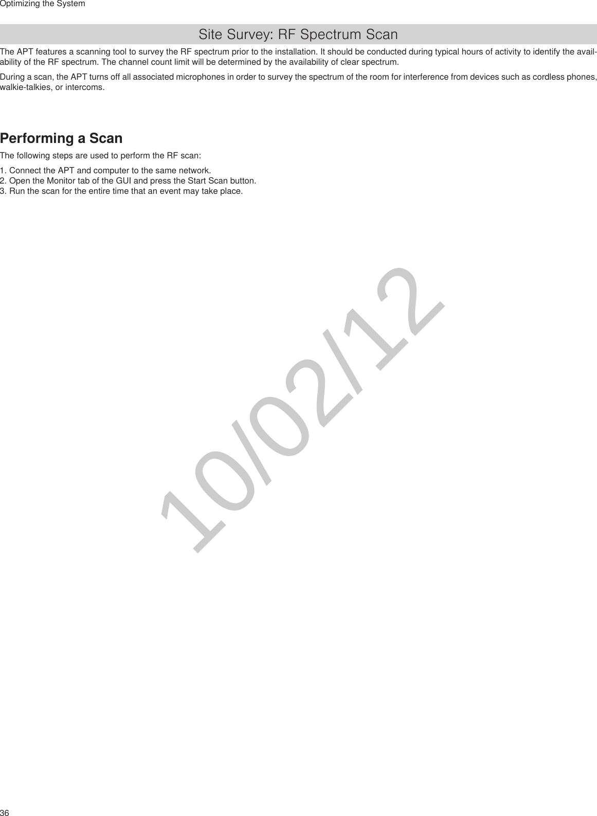 36Optimizing the SystemSite Survey: RF Spectrum ScanThe APT features a scanning tool to survey the RF spectrum prior to the installation. It should be conducted during typical hours of activity to identify the avail-ability of the RF spectrum. The channel count limit will be determined by the availability of clear spectrum.During a scan, the APT turns off all associated microphones in order to survey the spectrum of the room for interference from devices such as cordless phones, walkie-talkies, or intercoms.Performing a ScanThe following steps are used to perform the RF scan:1. Connect the APT and computer to the same network.2. Open the Monitor tab of the GUI and press the Start Scan button.3. Run the scan for the entire time that an event may take place.10/02/12