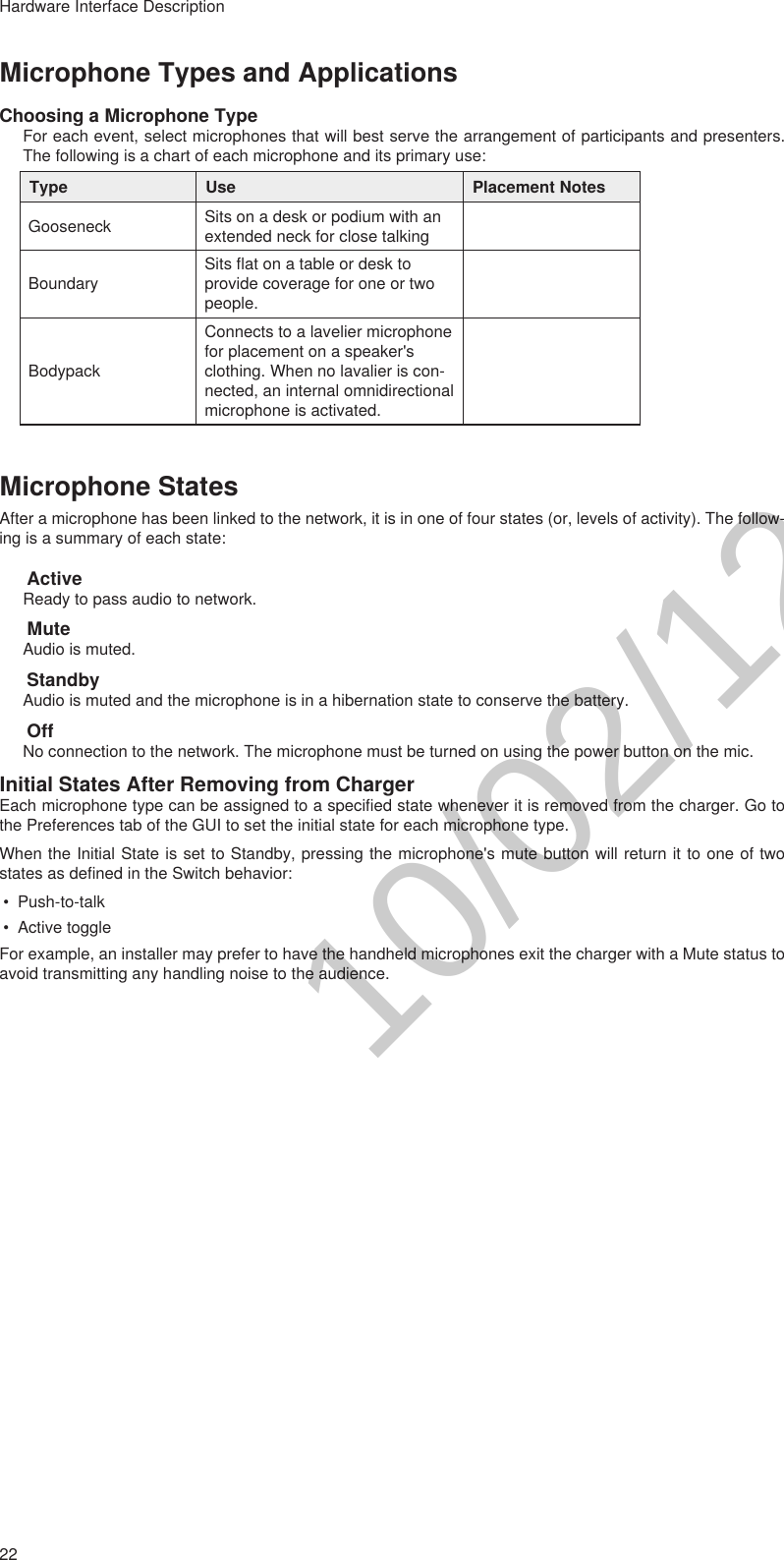 22Hardware Interface DescriptionMicrophone Types and ApplicationsChoosing a Microphone TypeFor each event, select microphones that will best serve the arrangement of participants and presenters. The following is a chart of each microphone and its primary use:Type Use Placement NotesGooseneck Sits on a desk or podium with an extended neck for close talkingBoundarySits flat on a table or desk to provide coverage for one or two people.BodypackConnects to a lavelier microphone for placement on a speaker&apos;s clothing. When no lavalier is con-nected, an internal omnidirectional microphone is activated.Microphone StatesAfter a microphone has been linked to the network, it is in one of four states (or, levels of activity). The follow-ing is a summary of each state:ActiveReady to pass audio to network.MuteAudio is muted.StandbyAudio is muted and the microphone is in a hibernation state to conserve the battery.OffNo connection to the network. The microphone must be turned on using the power button on the mic.Initial States After Removing from ChargerEach microphone type can be assigned to a specified state whenever it is removed from the charger. Go to the Preferences tab of the GUI to set the initial state for each microphone type.When the Initial State is set to Standby, pressing the microphone&apos;s mute button will return it to one of two states as defined in the Switch behavior:• Push-to-talk• Active toggleFor example, an installer may prefer to have the handheld microphones exit the charger with a Mute status to avoid transmitting any handling noise to the audience.10/02/12