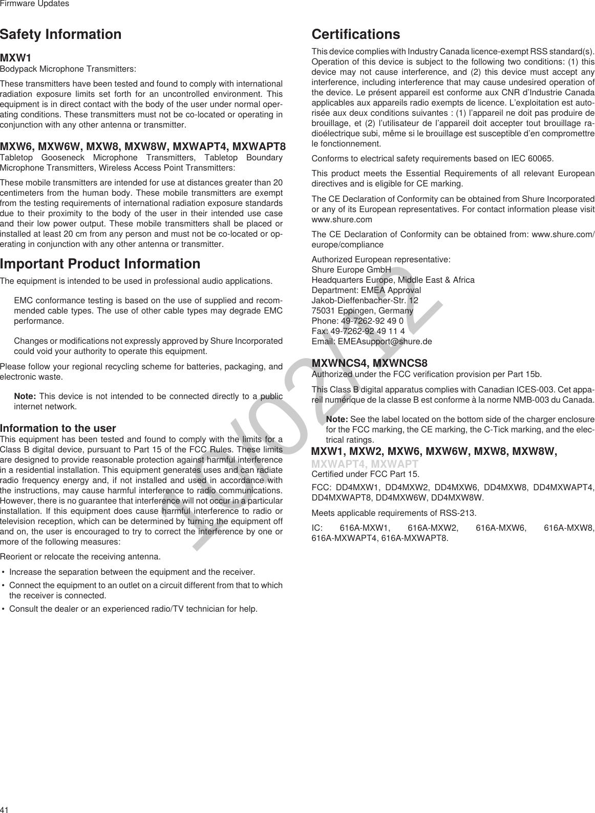 41Firmware UpdatesSafety InformationMXW1Bodypack Microphone Transmitters: These transmitters have been tested and found to comply with international radiation exposure limits set forth for an uncontrolled environment. This equipment is in direct contact with the body of the user under normal oper-ating conditions. These transmitters must not be co-located or operating in conjunction with any other antenna or transmitter.MXW6, MXW6W, MXW8, MXW8W, MXWAPT4, MXWAPT8Tabletop Gooseneck Microphone Transmitters, Tabletop Boundary Microphone Transmitters, Wireless Access Point Transmitters:These mobile transmitters are intended for use at distances greater than 20 centimeters from the human body. These mobile transmitters are exempt from the testing requirements of international radiation exposure standards due to their proximity to the body of the user in their intended use case and their low power output. These mobile transmitters shall be placed or installed at least 20 cm from any person and must not be co-located or op-erating in conjunction with any other antenna or transmitter.Important Product InformationThe equipment is intended to be used in professional audio applications. EMC conformance testing is based on the use of supplied and recom-mended cable types. The use of other cable types may degrade EMC performance. Changes or modifications not expressly approved by Shure Incorporated could void your authority to operate this equipment. Please follow your regional recycling scheme for batteries, packaging, and electronic waste.Note: This device is not intended to be connected directly to a public internet network. Information to the userThis equipment has been tested and found to comply with the limits for a Class B digital device, pursuant to Part 15 of the FCC Rules. These limits are designed to provide reasonable protection against harmful interference in a residential installation. This equipment generates uses and can radiate radio frequency energy and, if not installed and used in accordance with the instructions, may cause harmful interference to radio communications. However, there is no guarantee that interference will not occur in a particular installation. If this equipment does cause harmful interference to radio or television reception, which can be determined by turning the equipment off and on, the user is encouraged to try to correct the interference by one or more of the following measures:Reorient or relocate the receiving antenna.• Increase the separation between the equipment and the receiver.• Connect the equipment to an outlet on a circuit different from that to which the receiver is connected.• Consult the dealer or an experienced radio/TV technician for help.CertificationsThis device complies with Industry Canada licence-exempt RSS standard(s). Operation of this device is subject to the following two conditions: (1) this device may not cause interference, and (2) this device must accept any interference, including interference that may cause undesired operation of the device. Le présent appareil est conforme aux CNR d’Industrie Canada applicables aux appareils radio exempts de licence. L’exploitation est auto-risée aux deux conditions suivantes : (1) l’appareil ne doit pas produire de brouillage, et (2) l’utilisateur de l’appareil doit accepter tout brouillage ra-dioélectrique subi, même si le brouillage est susceptible d’en compromettre le fonctionnement.Conforms to electrical safety requirements based on IEC 60065. This product meets the Essential Requirements of all relevant European directives and is eligible for CE marking. The CE Declaration of Conformity can be obtained from Shure Incorporated or any of its European representatives. For contact information please visit www.shure.com The CE Declaration of Conformity can be obtained from: www.shure.com/europe/complianceAuthorized European representative:Shure Europe GmbHHeadquarters Europe, Middle East &amp; AfricaDepartment: EMEA ApprovalJakob-Dieffenbacher-Str. 1275031 Eppingen, GermanyPhone: 49-7262-92 49 0Fax: 49-7262-92 49 11 4Email: EMEAsupport@shure.deMXWNCS4, MXWNCS8Authorized under the FCC verification provision per Part 15b. This Class B digital apparatus complies with Canadian ICES-003. Cet appa-reil numérique de la classe B est conforme à la norme NMB-003 du Canada. Note: See the label located on the bottom side of the charger enclosure for the FCC marking, the CE marking, the C-Tick marking, and the elec-trical ratings. MXW1, MXW2, MXW6, MXW6W, MXW8, MXW8W,Certified under FCC Part 15. FCC: DD4MXW1, DD4MXW2, DD4MXW6, DD4MXW8, DD4MXWAPT4, DD4MXWAPT8, DD4MXW6W, DD4MXW8W.Meets applicable requirements of RSS-213. IC: 616A-MXW1, 616A-MXW2, 616A-MXW6, 616A-MXW8, 616A-MXWAPT4, 616A-MXWAPT8.10/02/12MXWAPT4, MXWAPT