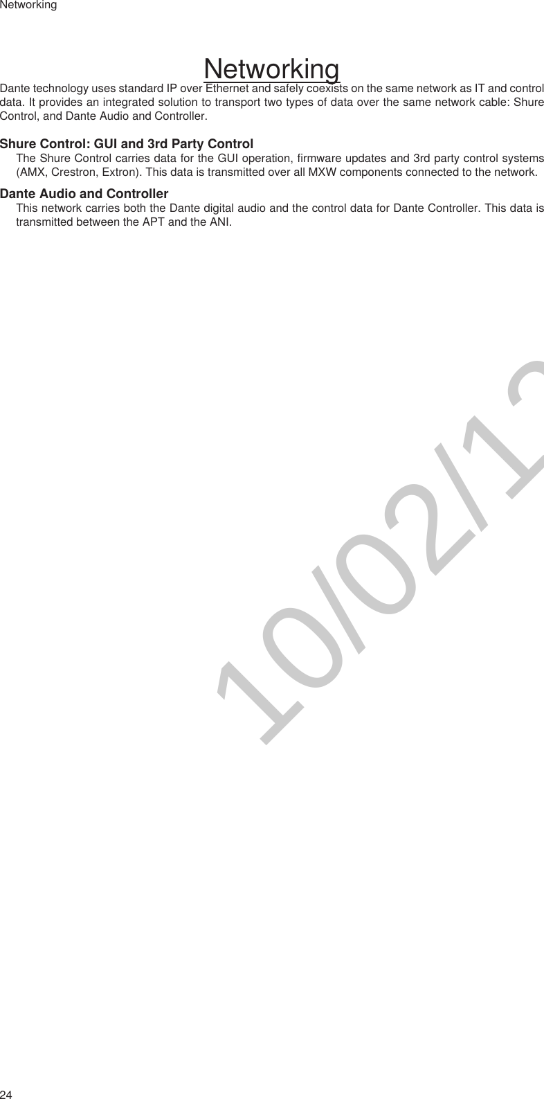 24NetworkingNetworkingDante technology uses standard IP over Ethernet and safely coexists on the same network as IT and control data. It provides an integrated solution to transport two types of data over the same network cable: Shure Control, and Dante Audio and Controller. Shure Control: GUI and 3rd Party ControlThe Shure Control carries data for the GUI operation, firmware updates and 3rd party control systems (AMX, Crestron, Extron). This data is transmitted over all MXW components connected to the network.Dante Audio and ControllerThis network carries both the Dante digital audio and the control data for Dante Controller. This data is transmitted between the APT and the ANI.10/02/12