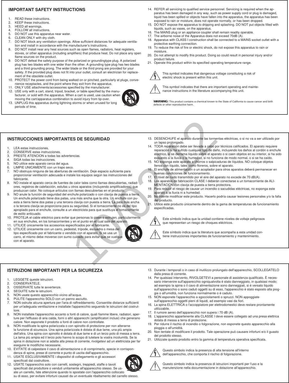 IMPORTANT SAFETY INSTRUCTIONS1.  READ these instructions. 2.  KEEP these instructions. 3.  HEED all warnings.4.  FOLLOW all instructions. 5.  DO NOT use this apparatus near water. 6.  CLEAN ONLY with dry cloth. 7.  DO NOT block any ventilation openings. Allow sufficient distances for adequate ventila-tion and install in accordance with the manufacturer’s instructions. 8.  DO NOT install near any heat sources such as open flames, radiators, heat registers, stoves, or other apparatus (including amplifiers) that produce heat. Do not place any open flame sources on the product. 9.  DO NOT defeat the safety purpose of the polarized or groundingtype plug. A polarized plug has two blades with one wider than the other. A grounding type plug has two blades and a third grounding prong. The wider blade or the third prong are provided for your safety. If the provided plug does not fit into your outlet, consult an electrician for replace-ment of the obsolete outlet. 10.  PROTECT the power cord from being walked on or pinched, particularly at plugs, conve-nience receptacles, and the point where they exit from the apparatus. 11.  ONLY USE attachments/accessories specified by the manufacturer.12.  USE only with a cart, stand, tripod, bracket, or table specified by the manu-facturer, or sold with the apparatus. When a cart is used, use caution when moving the cart/apparatus combination to avoid injury from tip-over.13.  UNPLUG this apparatus during lightning storms or when unused for long periods of time. 14.  REFER all servicing to qualified service personnel. Servicing is required when the ap-paratus has been damaged in any way, such as power supply cord or plug is damaged, liquid has been spilled or objects have fallen into the apparatus, the apparatus has been exposed to rain or moisture, does not operate normally, or has been dropped. 15.  DO NOT expose the apparatus to dripping and splashing. DO NOT put objects filled with liquids, such as vases, on the apparatus. 16.  The MAINS plug or an appliance coupler shall remain readily operable. 17.  The airborne noise of the Apparatus does not exceed 70dB (A). 18.  Apparatus with CLASS I construction shall be connected to a MAINS socket outlet with a protective earthing connection. 19.  To reduce the risk of fire or electric shock, do not expose this apparatus to rain or moisture. 20.  Do not attempt to modify this product. Doing so could result in personal injury and/or product failure.21.  Operate this product within its specified operating temperature range.This symbol indicates that dangerous voltage constituting a risk of electric shock is present within this unit. This symbol indicates that there are important operating and mainte-nance instructions in the literature accompanying this unit. WARNING: This product contains a chemical known to the State of California to cause cancer and birth defects or other reproductive harm.INSTRUCCIONES IMPORTANTES DE SEGURIDAD1.  LEA estas instrucciones. 2.  CONSERVE estas instrucciones. 3.  PRESTE ATENCION a todas las advertencias.4.  SIGA todas las instrucciones. 5.  NO utilice este aparato cerca del agua. 6.  LIMPIE UNICAMENTE con un trapo seco. 7.  NO obstruya ninguna de las aberturas de ventilación. Deje espacio suficiente para proporcionar ventilación adecuada e instale los equipos según las instrucciones del fabricante. 8.  NO instale el aparato cerca de fuentes de calor tales como llamas descubiertas, radiad-ores, registros de calefacción, estufas u otros aparatos (incluyendo amplificadores) que produzcan calor. No coloque artículos con llamas descubiertas en el producto. 9.  NO anule la función de seguridad del enchufe polarizado o con clavija de puesta a tierra. Un enchufe polarizado tiene dos patas, una más ancha que la otra. Un enchufe con pu-esta a tierra tiene dos patas y una tercera clavija con puesta a tierra. La pata más ancha o la tercera clavija se proporciona para su seguridad. Si el tomacorriente no es del tipo apropiado para el enchufe, consulte a un electricista para que sustituya el tomacorriente de estilo anticuado. 10.  PROTEJA el cable eléctrico para evitar que personas lo pisen o estrujen, particularmente en sus enchufes, en los tomacorrientes y en el punto en el cual sale del aparato. 11.  UTILICE únicamente los accesorios especificados por el fabricante.12.  UTILICE únicamente con un carro, pedestal, trípode, escuadra o mesa del tipo especificado por el fabricante o vendido con el aparato. Si se usa un carro, el mismo debe moverse con sumo cuidado para evitar que se vuelque con el aparato.13.  DESENCHUFE el aparato durante las tormentas eléctricas, o si no va a ser utilizado por un lapso prolongado. 14.  TODA reparación debe ser llevada a cabo por técnicos calificados. El aparato requiere reparación si ha sufrido cualquier tipo de daño, incluyendo los daños al cordón o enchufe eléctrico, si se derrama líquido sobre el aparato o si caen objetos en su interior, si ha sido expuesto a la lluvia o la humedad, si no funciona de modo normal, o si se ha caído. 15.  NO exponga este aparato a chorros o salpicaduras de líquidos. NO coloque objetos llenos con líquido, tales como floreros, sobre el aparato. 16.  El enchufe de alimentación o un acoplador para otros aparatos deberá permanecer en buenas condiciones de funcionamiento. 17.  El nivel de ruido transmitido por el aire del aparato no excede de 70 dB(A). 18.  Los aparatos de fabricación CLASE I deberán conectarse a un tomacorriente de ALI-MENTACION con clavija de puesta a tierra protectora. 19.  Para reducir el riesgo de causar un incendio o sacudidas eléctricas, no exponga este aparato a la lluvia ni a humedad. 20.  No intente modificar este producto. Hacerlo podría causar lesiones personales y/o la falla del producto.21.  Utilice este producto únicamente dentro de la gama de temperaturas de funcionamiento especificadas.Este símbolo indica que la unidad contiene niveles de voltaje peligrosos que representan un riesgo de choques eléctricos.Este símbolo indica que la literatura que acompaña a esta unidad con-tiene instrucciones importantes de funcionamiento y mantenimiento.ISTRUZIONI IMPORTANTI PER LA SICUREZZA1.  LEGGETE queste istruzioni. 2.  CONSERVATELE. 3.  OSSERVATE tutte le avvertenze.4.  SEGUITE tutte le istruzioni. 5.  NON usate questo apparecchio vicino all&apos;acqua. 6.  PULITE l&apos;apparecchio SOLO con un panno asciutto. 7.  NON ostruite alcuna apertura per l&apos;aria di raffreddamento. Consentite distanze sufficienti per un&apos;adeguata ventilazione e installate l&apos;apparecchio seguendo le istruzioni del costrut-tore. 8.  NON installate l&apos;apparecchio accanto a fonti di calore, quali fiamme libere, radiatori, aper-ture per l&apos;efflusso di aria calda, forni o altri apparecchi (amplificatori inclusi) che generano calore. Non esponete il prodotto a fonti di calore non controllate. 9.  NON modificate la spina polarizzata o con spinotto di protezione per non alterarne la funzione di sicurezza. Una spina polarizzata è dotata di due lame, una più ampia dell&apos;altra. Una spina con spinotto è dotata di due lame e di un terzo polo di messa a terra. La lama più ampia ed il terzo polo hanno lo scopo di tutelare la vostra incolumità. Se la spina in dotazione non si adatta alla presa di corrente, rivolgetevi ad un elettricista per far eseguire le modifiche necessarie. 10.  EVITATE di calpestare il cavo di alimentazione o di comprimerlo, specie in corrispon-denza di spine, prese di corrente e punto di uscita dall&apos;apparecchio. 11.  USATE ESCLUSIVAMENTE i dispositivi di collegamento e gli accessori specificati dal costruttore.12.  USATE l&apos;apparecchio solo con carrelli, sostegni, treppiedi, staffe o tavoli specificati dal produttore o venduti unitamente all&apos;apparecchio stesso. Se us-ate un carrello, fate attenzione quando lo spostate con l&apos;apparecchio collocato su di esso, per evitare infortuni causati da un eventuale ribaltamento del carrello stesso.13.  Durante i temporali o in caso di inutilizzo prolungato dell&apos;apparecchio, SCOLLEGATELO dalla presa di corrente. 14.  Per qualsiasi intervento, RIVOLGETEVI a personale di assistenza qualificato. È neces-sario intervenire sull&apos;apparecchio ogniqualvolta è stato danneggiato, in qualsiasi modo; ad esempio la spina o il cavo di alimentazione sono danneggiati, si è versato liquido sull&apos;apparecchio o sono caduti oggetti su di esso, l&apos;apparecchio è stato esposto alla piog-gia o all&apos;umidità, non funziona normalmente o è caduto. 15.  NON esponete l&apos;apparecchio a sgocciolamenti o spruzzi. NON appoggiate sull&apos;apparecchio oggetti pieni di liquidi, ad esempio vasi da fiori. 16.  La spina ELETTRICA o l&apos;accoppiatore per elettrodomestici deve restare prontamente utilizzabile. 17.  Il rumore aereo dell&apos;apparecchio non supera i 70 dB (A). 18.  L&apos;apparecchio appartenente alla CLASSE I deve essere collegato ad una presa elettrica dotata di messa a terra di protezione. 19.  Per ridurre il rischio di incendio o folgorazione, non esponete questo apparecchio alla pioggia o all&apos;umidità. 20.  Non tentate di modificare il prodotto. Tale operazione può causare infortuni e/o il guasto del prodotto stesso.21.  Utilizzate questo prodotto entro la gamma di temperatura operativa specificata.Questo simbolo indica la presenza di alta tensione all&apos;interno dell&apos;apparecchio, che comporta il rischio di folgorazione.Questo simbolo indica la presenza di istruzioni importanti per l&apos;uso e la manutenzione nella documentazione in dotazione all&apos;apparecchio.10/02/12
