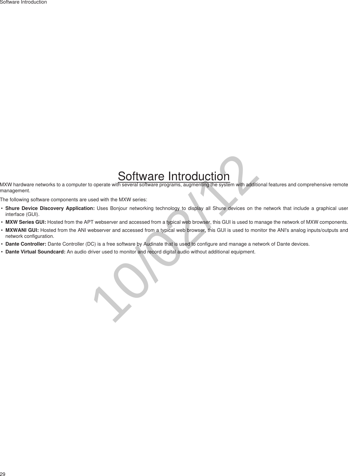 29Software IntroductionSoftware IntroductionMXW hardware networks to a computer to operate with several software programs, augmenting the system with additional features and comprehensive remote management.The following software components are used with the MXW series:• Shure Device Discovery Application: Uses Bonjour networking technology to display all Shure devices on the network that include a graphical user interface (GUI).• MXW Series GUI: Hosted from the APT webserver and accessed from a typical web browser, this GUI is used to manage the network of MXW components.• MXWANI GUI: Hosted from the ANI webserver and accessed from a typical web browser, this GUI is used to monitor the ANI&apos;s analog inputs/outputs and network configuration.• Dante Controller: Dante Controller (DC) is a free software by Audinate that is used to configure and manage a network of Dante devices. • Dante Virtual Soundcard: An audio driver used to monitor and record digital audio without additional equipment. 10/02/12