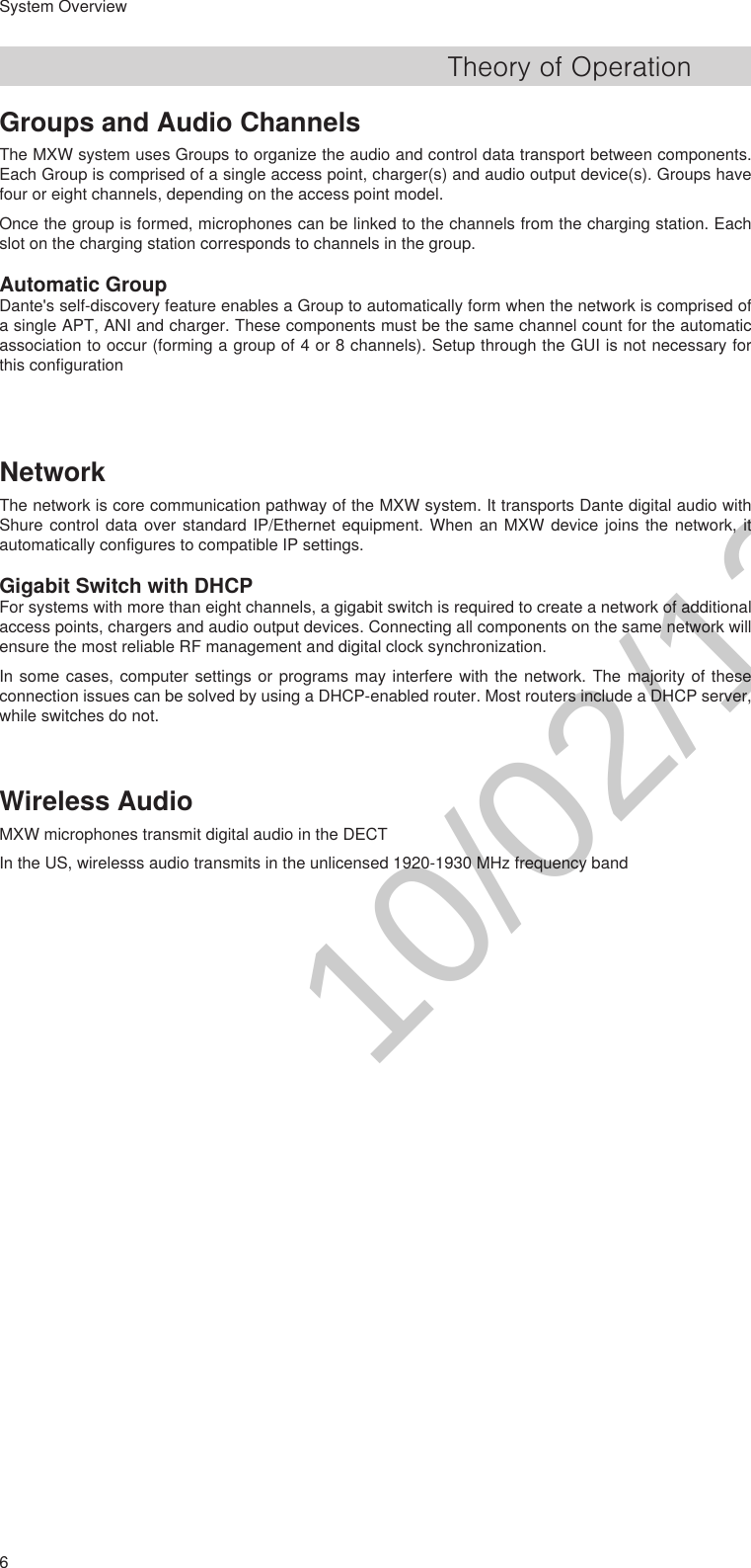 6System OverviewTheory of OperationGroups and Audio ChannelsThe MXW system uses Groups to organize the audio and control data transport between components. Each Group is comprised of a single access point, charger(s) and audio output device(s). Groups have four or eight channels, depending on the access point model. Once the group is formed, microphones can be linked to the channels from the charging station. Each slot on the charging station corresponds to channels in the group.Automatic GroupDante&apos;s self-discovery feature enables a Group to automatically form when the network is comprised of a single APT, ANI and charger. These components must be the same channel count for the automatic association to occur (forming a group of 4 or 8 channels). Setup through the GUI is not necessary for this configurationNetworkThe network is core communication pathway of the MXW system. It transports Dante digital audio with Shure control data over standard IP/Ethernet equipment. When an MXW device joins the network, it automatically configures to compatible IP settings.Gigabit Switch with DHCPFor systems with more than eight channels, a gigabit switch is required to create a network of additional access points, chargers and audio output devices. Connecting all components on the same network will ensure the most reliable RF management and digital clock synchronization.In some cases, computer settings or programs may interfere with the network. The majority of these connection issues can be solved by using a DHCP-enabled router. Most routers include a DHCP server, while switches do not.Wireless AudioMXW microphones transmit digital audio in the DECT In the US, wirelesss audio transmits in the unlicensed 1920-1930 MHz frequency band10/02/12