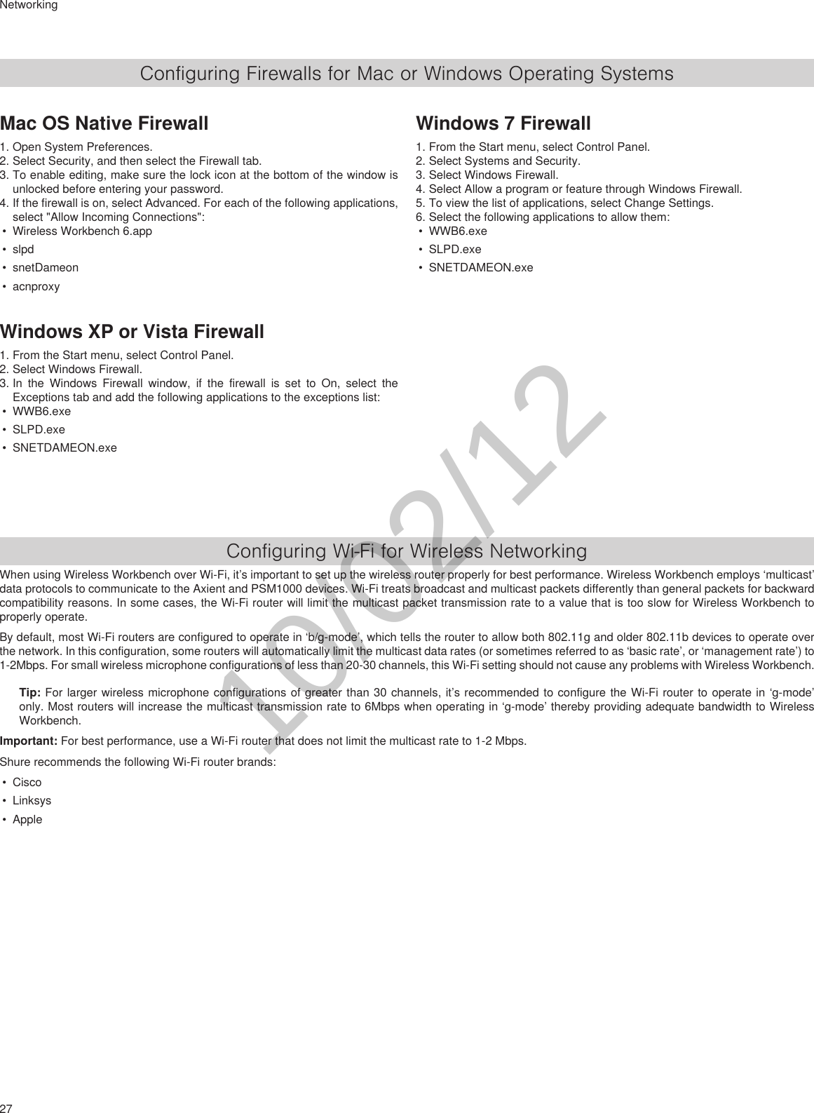 27NetworkingConfiguring Firewalls for Mac or Windows Operating SystemsMac OS Native Firewall1. Open System Preferences.2. Select Security, and then select the Firewall tab.3. To enable editing, make sure the lock icon at the bottom of the window is unlocked before entering your password.4. If the firewall is on, select Advanced. For each of the following applications, select &quot;Allow Incoming Connections&quot;:• Wireless Workbench 6.app• slpd• snetDameon• acnproxyWindows XP or Vista Firewall1. From the Start menu, select Control Panel.2. Select Windows Firewall.3. In the Windows Firewall window, if the firewall is set to On, select the Exceptions tab and add the following applications to the exceptions list:• WWB6.exe• SLPD.exe• SNETDAMEON.exeWindows 7 Firewall1. From the Start menu, select Control Panel.2. Select Systems and Security.3. Select Windows Firewall.4. Select Allow a program or feature through Windows Firewall.5. To view the list of applications, select Change Settings.6. Select the following applications to allow them:• WWB6.exe• SLPD.exe• SNETDAMEON.exeConfiguring Wi-Fi for Wireless NetworkingWhen using Wireless Workbench over Wi-Fi, it’s important to set up the wireless router properly for best performance. Wireless Workbench employs ‘multicast’ data protocols to communicate to the Axient and PSM1000 devices. Wi-Fi treats broadcast and multicast packets differently than general packets for backward compatibility reasons. In some cases, the Wi-Fi router will limit the multicast packet transmission rate to a value that is too slow for Wireless Workbench to properly operate.By default, most Wi-Fi routers are configured to operate in ‘b/g-mode’, which tells the router to allow both 802.11g and older 802.11b devices to operate over the network. In this configuration, some routers will automatically limit the multicast data rates (or sometimes referred to as ‘basic rate’, or ‘management rate’) to 1-2Mbps. For small wireless microphone configurations of less than 20-30 channels, this Wi-Fi setting should not cause any problems with Wireless Workbench.Tip: For larger wireless microphone configurations of greater than 30 channels, it’s recommended to configure the Wi-Fi router to operate in ‘g-mode’ only. Most routers will increase the multicast transmission rate to 6Mbps when operating in ‘g-mode’ thereby providing adequate bandwidth to Wireless Workbench.Important: For best performance, use a Wi-Fi router that does not limit the multicast rate to 1-2 Mbps.Shure recommends the following Wi-Fi router brands:• Cisco• Linksys• Apple10/02/12