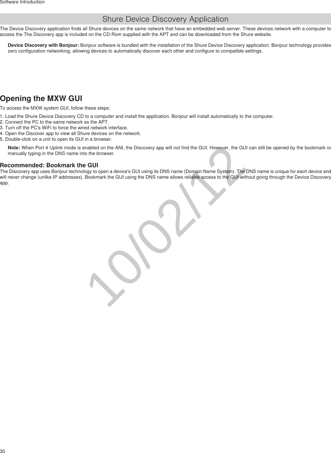 30Software IntroductionShure Device Discovery ApplicationThe Device Discovery application finds all Shure devices on the same network that have an embedded web server. These devices network with a computer to access the The Discovery app is included on the CD-Rom supplied with the APT and can be downloaded from the Shure website.Device Discovery with Bonjour: Bonjour software is bundled with the installation of the Shure Device Discovery application. Bonjour technology provides zero configuration networking, allowing devices to automatically discover each other and configure to compatible settings.Opening the MXW GUITo access the MXW system GUI, follow these steps:1. Load the Shure Device Discovery CD to a computer and install the application. Bonjour will install automatically to the computer.2. Connect the PC to the same network as the APT.3. Turn off the PC&apos;s WiFi to force the wired network interface.4. Open the Discover app to view all Shure devices on the network.5. Double-click on a unit to open its GUI in a browser.Note: When Port 4 Uplink mode is enabled on the ANI, the Discovery app will not find the GUI. However, the GUI can still be opened by the bookmark or manually typing in the DNS name into the browser.Recommended: Bookmark the GUIThe Discovery app uses Bonjour technology to open a device&apos;s GUI using its DNS name (Domain Name System). The DNS name is unique for each device and will never change (unlike IP addresses). Bookmark the GUI using the DNS name allows reliable access to the GUI without going through the Device Discovery app.10/02/12