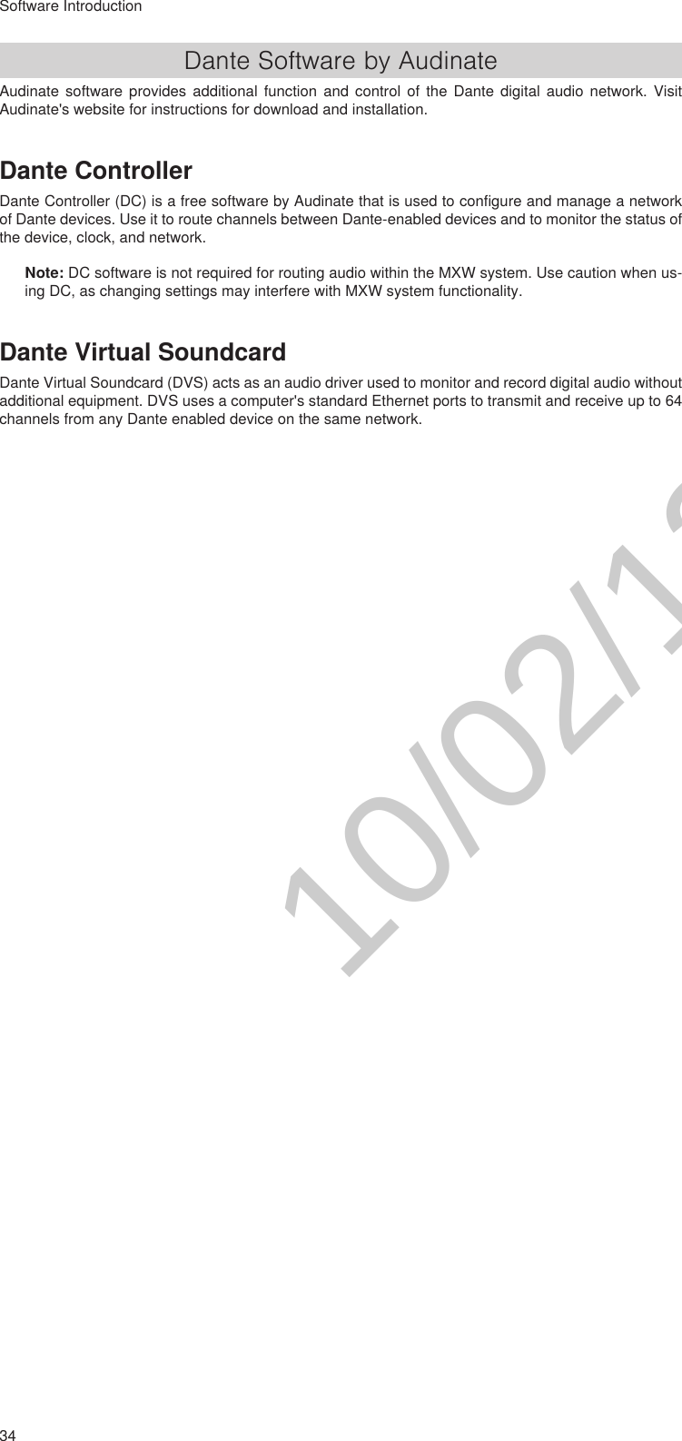 34Software IntroductionDante Software by AudinateAudinate software provides additional function and control of the Dante digital audio network. Visit Audinate&apos;s website for instructions for download and installation.Dante ControllerDante Controller (DC) is a free software by Audinate that is used to configure and manage a network of Dante devices. Use it to route channels between Dante-enabled devices and to monitor the status of the device, clock, and network. Note: DC software is not required for routing audio within the MXW system. Use caution when us-ing DC, as changing settings may interfere with MXW system functionality.Dante Virtual SoundcardDante Virtual Soundcard (DVS) acts as an audio driver used to monitor and record digital audio without additional equipment. DVS uses a computer&apos;s standard Ethernet ports to transmit and receive up to 64 channels from any Dante enabled device on the same network.10/02/12