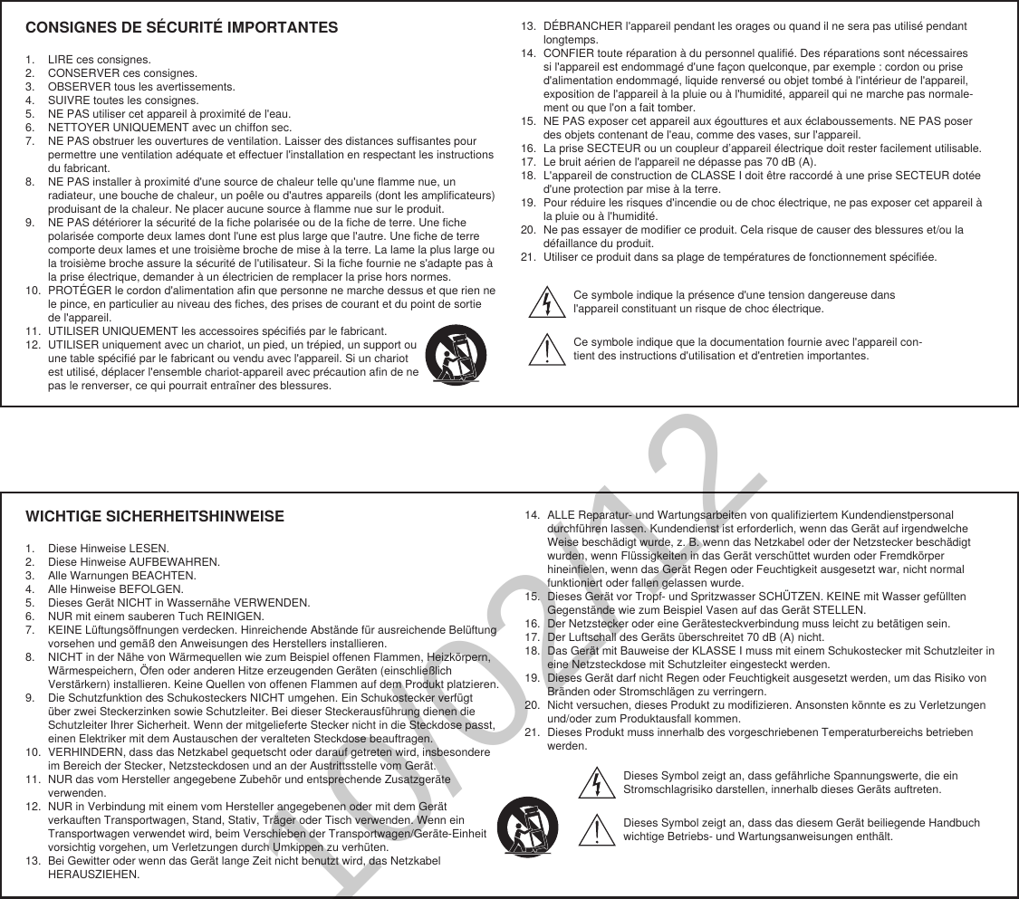 WICHTIGE SICHERHEITSHINWEISE1.  Diese Hinweise LESEN. 2.  Diese Hinweise AUFBEWAHREN. 3.  Alle Warnungen BEACHTEN.4.  Alle Hinweise BEFOLGEN. 5.  Dieses Gerät NICHT in Wassernähe VERWENDEN. 6.  NUR mit einem sauberen Tuch REINIGEN. 7.  KEINE Lüftungsöffnungen verdecken. Hinreichende Abstände für ausreichende Belüftung vorsehen und gemäß den Anweisungen des Herstellers installieren. 8.  NICHT in der Nähe von Wärmequellen wie zum Beispiel offenen Flammen, Heizkörpern, Wärmespeichern, Öfen oder anderen Hitze erzeugenden Geräten (einschließlich Verstärkern) installieren. Keine Quellen von offenen Flammen auf dem Produkt platzieren. 9.  Die Schutzfunktion des Schukosteckers NICHT umgehen. Ein Schukostecker verfügt über zwei Steckerzinken sowie Schutzleiter. Bei dieser Steckerausführung dienen die Schutzleiter Ihrer Sicherheit. Wenn der mitgelieferte Stecker nicht in die Steckdose passt, einen Elektriker mit dem Austauschen der veralteten Steckdose beauftragen. 10.  VERHINDERN, dass das Netzkabel gequetscht oder darauf getreten wird, insbesondere im Bereich der Stecker, Netzsteckdosen und an der Austrittsstelle vom Gerät. 11.  NUR das vom Hersteller angegebene Zubehör und entsprechende Zusatzgeräte verwenden.12.  NUR in Verbindung mit einem vom Hersteller angegebenen oder mit dem Gerät verkauften Transportwagen, Stand, Stativ, Träger oder Tisch verwenden. Wenn ein Transportwagen verwendet wird, beim Verschieben der Transportwagen/Geräte-Einheit vorsichtig vorgehen, um Verletzungen durch Umkippen zu verhüten.13.  Bei Gewitter oder wenn das Gerät lange Zeit nicht benutzt wird, das Netzkabel HERAUSZIEHEN. 14.  ALLE Reparatur- und Wartungsarbeiten von qualifiziertem Kundendienstpersonal durchführen lassen. Kundendienst ist erforderlich, wenn das Gerät auf irgendwelche Weise beschädigt wurde, z. B. wenn das Netzkabel oder der Netzstecker beschädigt wurden, wenn Flüssigkeiten in das Gerät verschüttet wurden oder Fremdkörper hineinfielen, wenn das Gerät Regen oder Feuchtigkeit ausgesetzt war, nicht normal funktioniert oder fallen gelassen wurde. 15.  Dieses Gerät vor Tropf- und Spritzwasser SCHÜTZEN. KEINE mit Wasser gefüllten Gegenstände wie zum Beispiel Vasen auf das Gerät STELLEN. 16.  Der Netzstecker oder eine Gerätesteckverbindung muss leicht zu betätigen sein. 17.  Der Luftschall des Geräts überschreitet 70 dB (A) nicht. 18.  Das Gerät mit Bauweise der KLASSE I muss mit einem Schukostecker mit Schutzleiter in eine Netzsteckdose mit Schutzleiter eingesteckt werden. 19.  Dieses Gerät darf nicht Regen oder Feuchtigkeit ausgesetzt werden, um das Risiko von Bränden oder Stromschlägen zu verringern. 20.  Nicht versuchen, dieses Produkt zu modifizieren. Ansonsten könnte es zu Verletzungen und/oder zum Produktausfall kommen.21.  Dieses Produkt muss innerhalb des vorgeschriebenen Temperaturbereichs betrieben werden.Dieses Symbol zeigt an, dass gefährliche Spannungswerte, die ein Stromschlagrisiko darstellen, innerhalb dieses Geräts auftreten.Dieses Symbol zeigt an, dass das diesem Gerät beiliegende Handbuch wichtige Betriebs- und Wartungsanweisungen enthält.CONSIGNES DE SÉCURITÉ IMPORTANTES1.  LIRE ces consignes. 2.  CONSERVER ces consignes. 3.  OBSERVER tous les avertissements.4.  SUIVRE toutes les consignes. 5.  NE PAS utiliser cet appareil à proximité de l&apos;eau. 6.  NETTOYER UNIQUEMENT avec un chiffon sec. 7.  NE PAS obstruer les ouvertures de ventilation. Laisser des distances suffisantes pour permettre une ventilation adéquate et effectuer l&apos;installation en respectant les instructions du fabricant. 8.  NE PAS installer à proximité d&apos;une source de chaleur telle qu&apos;une flamme nue, un radiateur, une bouche de chaleur, un poêle ou d&apos;autres appareils (dont les amplificateurs) produisant de la chaleur. Ne placer aucune source à flamme nue sur le produit. 9.  NE PAS détériorer la sécurité de la fiche polarisée ou de la fiche de terre. Une fiche polarisée comporte deux lames dont l&apos;une est plus large que l&apos;autre. Une fiche de terre comporte deux lames et une troisième broche de mise à la terre. La lame la plus large ou la troisième broche assure la sécurité de l&apos;utilisateur. Si la fiche fournie ne s&apos;adapte pas à la prise électrique, demander à un électricien de remplacer la prise hors normes. 10.  PROTÉGER le cordon d&apos;alimentation afin que personne ne marche dessus et que rien ne le pince, en particulier au niveau des fiches, des prises de courant et du point de sortie de l&apos;appareil. 11.  UTILISER UNIQUEMENT les accessoires spécifiés par le fabricant.12.  UTILISER uniquement avec un chariot, un pied, un trépied, un support ou une table spécifié par le fabricant ou vendu avec l&apos;appareil. Si un chariot est utilisé, déplacer l&apos;ensemble chariot-appareil avec précaution afin de ne pas le renverser, ce qui pourrait entraîner des blessures.13.  DÉBRANCHER l&apos;appareil pendant les orages ou quand il ne sera pas utilisé pendant longtemps. 14.  CONFIER toute réparation à du personnel qualifié. Des réparations sont nécessaires si l&apos;appareil est endommagé d&apos;une façon quelconque, par exemple : cordon ou prise d&apos;alimentation endommagé, liquide renversé ou objet tombé à l&apos;intérieur de l&apos;appareil, exposition de l&apos;appareil à la pluie ou à l&apos;humidité, appareil qui ne marche pas normale-ment ou que l&apos;on a fait tomber. 15.  NE PAS exposer cet appareil aux égouttures et aux éclaboussements. NE PAS poser des objets contenant de l&apos;eau, comme des vases, sur l&apos;appareil. 16.  La prise SECTEUR ou un coupleur d’appareil électrique doit rester facilement utilisable. 17.  Le bruit aérien de l&apos;appareil ne dépasse pas 70 dB (A). 18.  L&apos;appareil de construction de CLASSE I doit être raccordé à une prise SECTEUR dotée d&apos;une protection par mise à la terre. 19.  Pour réduire les risques d&apos;incendie ou de choc électrique, ne pas exposer cet appareil à la pluie ou à l&apos;humidité. 20.  Ne pas essayer de modifier ce produit. Cela risque de causer des blessures et/ou la défaillance du produit.21.  Utiliser ce produit dans sa plage de températures de fonctionnement spécifiée.Ce symbole indique la présence d&apos;une tension dangereuse dans l&apos;appareil constituant un risque de choc électrique.Ce symbole indique que la documentation fournie avec l&apos;appareil con-tient des instructions d&apos;utilisation et d&apos;entretien importantes. 10/02/12