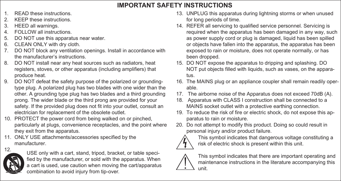 1.  READ these instructions.2.  KEEP these instructions.3.  HEED all warnings.4.  FOLLOW all instructions.5.  DO NOT use this apparatus near water.6.  CLEAN ONLY with dry cloth.7.  DO NOT block any ventilation openings. Install in accordance with the manufacturer’s instructions. 8.  DO NOT install near any heat sources such as radiators, heat registers, stoves, or other apparatus (including ampliﬁ ers) that produce heat.9.  DO NOT defeat the safety purpose of the polarized or grounding-type plug. A polarized plug has two blades with one wider than the other. A grounding type plug has two blades and a third grounding prong. The wider blade or the third prong are provided for your safety. If the provided plug does not ﬁ t into your outlet, consult an electrician for replacement of the obsolete outlet.10.  PROTECT the power cord from being walked on or pinched, particularly at plugs, convenience receptacles, and the point where they exit from the apparatus.11.  ONLY USE attachments/accessories speciﬁ ed by the manufacturer.12. 13.  UNPLUG this apparatus during lightning storms or when unused for long periods of time.14.  REFER all servicing to qualiﬁ ed service personnel. Servicing is required when the apparatus has been damaged in any way, such as power supply cord or plug is damaged, liquid has been spilled or objects have fallen into the apparatus, the apparatus has been exposed to rain or moisture, does not operate normally, or has been dropped.15.  DO NOT expose the apparatus to dripping and splashing. DO NOT put objects ﬁ lled with liquids, such as vases, on the appara-tus.16.  The MAINS plug or an appliance coupler shall remain readily oper-able.17.   The airborne noise of the Apparatus does not exceed 70dB (A).18.   Apparatus with CLASS I construction shall be connected to a MAINS socket outlet with a protective earthing connection.19.  To reduce the risk of ﬁ re or electric shock, do not expose this ap-paratus to rain or moisture.20.  Do not attempt to modify this product. Doing so could result in personal injury and/or product failure. IMPORTANT SAFETY INSTRUCTIONSUSE only with a cart, stand, tripod, bracket, or table speci-ﬁ ed by the manufacturer, or sold with the apparatus. When a cart is used, use caution when moving the cart/apparatus combination to avoid injury from tip-over.This symbol indicates that dangerous voltage constituting arisk of electric shock is present within this unit.This symbol indicates that there are important operating andmaintenance instructions in the literature accompanying this unit.