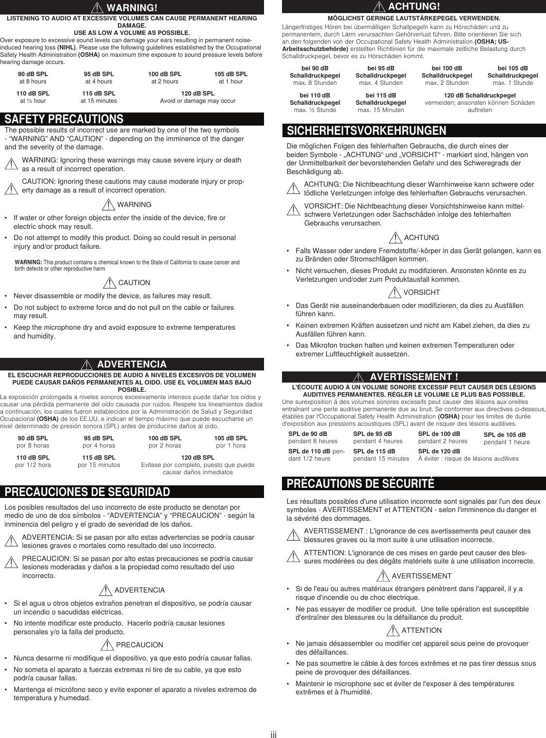iiiAVERTISSEMENT !L&apos;ÉCOUTE AUDIO À UN VOLUME SONORE EXCESSIF PEUT CAUSER DES LÉSIONS AUDITIVES PERMANENTES. RÉGLER LE VOLUME LE PLUS BAS POSSIBLE.Une surexposition à des volumes sonores excessifs peut causer des lésions aux oreilles entraînant une perte auditive permanente due au bruit. Se conformer aux directives ci-dessous, établies par l&apos;Occupational Safety Health Administration (OSHA) pour les limites de durée d&apos;exposition aux pressions acoustiques (SPL) avant de risquer des lésions auditives.SPL de 90 dB pendant 8 heuresSPL de 95 dB  pendant 4 heuresSPL de 100 dB pendant 2 heures SPL de 105 dB pendant 1 heureSPL de 110 dB pen-dant 1/2 heureSPL de 115 dB pendant 15 minutesSPL de 120 dB À éviter : risque de lésions auditivesWARNING!LISTENING TO AUDIO AT EXCESSIVE VOLUMES CAN CAUSE PERMANENT HEARING DAMAGE.  USE AS LOW A VOLUME AS POSSIBLE.Over exposure to excessive sound levels can damage your ears resulting in permanent noise-induced hearing loss (NIHL). Please use the following guidelines established by the Occupational Safety Health Administration (OSHA) on maximum time exposure to sound pressure levels before hearing damage occurs. 90 dB SPL at 8 hours95 dB SPL  at 4 hours100 dB SPL at 2 hours105 dB SPL at 1 hour110 dB SPL at ½ hour115 dB SPL at 15 minutes120 dB SPLAvoid or damage may occurACHTUNG!MÖGLICHST GERINGE LAUTSTÄRKEPEGEL VERWENDEN.Längerfristiges Hören bei übermäßigen Schallpegeln kann zu Hörschäden und zu permanentem, durch Lärm verursachten Gehörverlust führen. Bitte orientieren Sie sich an den folgenden von der Occupational Safety Health Administration (OSHA; US-Arbeitsschutzbehörde) erstellten Richtlinien für die maximale zeitliche Belastung durch Schalldruckpegel, bevor es zu Hörschäden kommt.bei 90 dB  Schalldruckpegel max. 8 Stundenbei 95 dB  Schalldruckpegel max. 4 Stundenbei 100 dB  Schalldruckpegel max. 2 Stundenbei 105 dB  Schalldruckpegel max. 1 Stundebei 110 dB  Schalldruckpegel max. ½ Stundebei 115 dB  Schalldruckpegel max. 15 Minuten120 dB Schalldruckpegel vermeiden; ansonsten können Schäden auftretenADVERTENCIAEL ESCUCHAR REPRODUCCIONES DE AUDIO A NIVELES EXCESIVOS DE VOLUMEN PUEDE CAUSAR DAÑOS PERMANENTES AL OIDO. USE EL VOLUMEN MAS BAJO POSIBLE.La exposición prolongada a niveles sonoros excesivamente intensos puede dañar los oídos y causar una pérdida permanente del oído causada por ruidos. Respete los lineamientos dados a continuación, los cuales fueron establecidos por la Administración de Salud y Seguridad Ocupacional (OSHA) de los EE.UU. e indican el tiempo máximo que puede escucharse un nivel determinado de presión sonora (SPL) antes de producirse daños al oído.90 dB SPL  por 8 horas95 dB SPL  por 4 horas100 dB SPL  por 2 horas105 dB SPL  por 1 hora110 dB SPL  por 1/2 hora115 dB SPL  por 15 minutos120 dB SPL Evítese por completo, puesto que puede causar daños inmediatosSAFETY PRECAUTIONSThe possible results of incorrect use are marked by one of the two symbols - “WARNING” AND “CAUTION” - depending on the imminence of the danger and the severity of the damage.WARNING: Ignoring these warnings may cause severe injury or death as a result of incorrect operation.CAUTION: Ignoring these cautions may cause moderate injury or prop-erty damage as a result of incorrect operation. WARNING• If water or other foreign objects enter the inside of the device, fire or electric shock may result.• Do not attempt to modify this product. Doing so could result in personal injury and/or product failure. CAUTION• Never disassemble or modify the device, as failures may result.• Do not subject to extreme force and do not pull on the cable or failures may result.• Keep the microphone dry and avoid exposure to extreme temperatures and humidity.WARNING: This product contains a chemical known to the State of California to cause cancer and birth defects or other reproductive harmPRÉCAUTIONS DE SÉCURITÉLes résultats possibles d&apos;une utilisation incorrecte sont signalés par l&apos;un des deux symboles - AVERTISSEMENT et ATTENTION - selon l&apos;imminence du danger et la sévérité des dommages.AVERTISSEMENT : L&apos;ignorance de ces avertissements peut causer des blessures graves ou la mort suite à une utilisation incorrecte.ATTENTION: L&apos;ignorance de ces mises en garde peut causer des bles-sures modérées ou des dégâts matériels suite à une utilisation incorrecte. AVERTISSEMENT• Si de l&apos;eau ou autres matériaux étrangers pénètrent dans l&apos;appareil, il y a risque d&apos;incendie ou de choc électrique.• Ne pas essayer de modifier ce produit.  Une telle opération est susceptible d&apos;entraîner des blessures ou la défaillance du produit. ATTENTION• Ne jamais désassembler ou modifier cet appareil sous peine de provoquer des défaillances.• Ne pas soumettre le câble à des forces extrêmes et ne pas tirer dessus sous peine de provoquer des défaillances.• Maintenir le microphone sec et éviter de l&apos;exposer à des températures extrêmes et à l&apos;humidité.Die möglichen Folgen des fehlerhaften Gebrauchs, die durch eines der beiden Symbole - „ACHTUNG“ und „VORSICHT“ - markiert sind, hängen von der Unmittelbarkeit der bevorstehenden Gefahr und des Schweregrads der Beschädigung ab.ACHTUNG: Die Nichtbeachtung dieser Warnhinweise kann schwere oder tödliche Verletzungen infolge des fehlerhaften Gebrauchs verursachen.  VORSICHT: Die Nichtbeachtung dieser Vorsichtshinweise kann mittel-schwere Verletzungen oder Sachschäden infolge des fehlerhaften Gebrauchs verursachen. ACHTUNG• Falls Wasser oder andere Fremdstoffe/-körper in das Gerät gelangen, kann es zu Bränden oder Stromschlägen kommen.• Nicht versuchen, dieses Produkt zu modifizieren. Ansonsten könnte es zu Verletzungen und/oder zum Produktausfall kommen. VORSICHT• Das Gerät nie auseinanderbauen oder modifizieren, da dies zu Ausfällen führen kann.• Keinen extremen Kräften aussetzen und nicht am Kabel ziehen, da dies zu Ausfällen führen kann.• Das Mikrofon trocken halten und keinen extremen Temperaturen oder extremer Luftfeuchtigkeit aussetzen.SICHERHEITSVORKEHRUNGENPRECAUCIONES DE SEGURIDADLos posibles resultados del uso incorrecto de este producto se denotan por medio de uno de dos símbolos - “ADVERTENCIA” y “PRECAUCION” - según la inminencia del peligro y el grado de severidad de los daños.ADVERTENCIA: Si se pasan por alto estas advertencias se podría causar lesiones graves o mortales como resultado del uso incorrecto.  PRECAUCION: Si se pasan por alto estas precauciones se podría causar lesiones moderadas y daños a la propiedad como resultado del uso incorrecto. ADVERTENCIA• Si el agua u otros objetos extraños penetran el dispositivo, se podría causar un incendio o sacudidas eléctricas.• No intente modificar este producto.  Hacerlo podría causar lesiones personales y/o la falla del producto. PRECAUCION• Nunca desarme ni modifique el dispositivo, ya que esto podría causar fallas.• No someta el aparato a fuerzas extremas ni tire de su cable, ya que esto podría causar fallas.• Mantenga el micrófono seco y evite exponer el aparato a niveles extremos de temperatura y humedad.