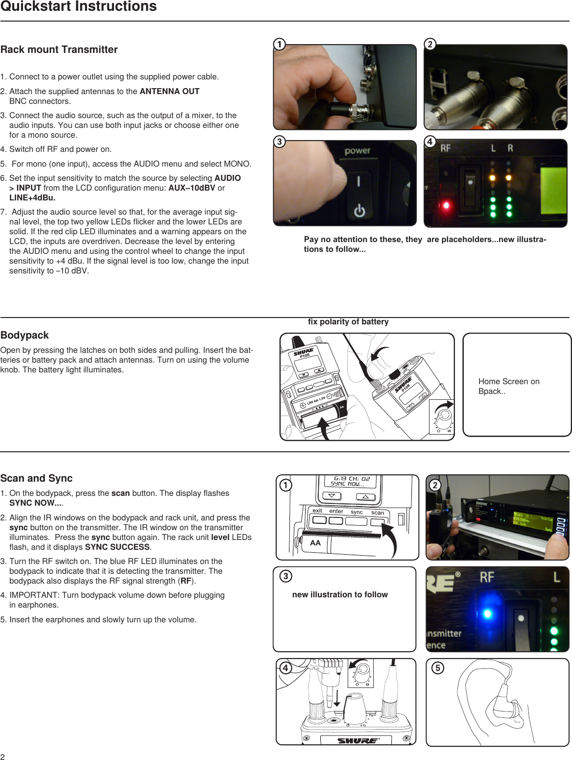 AAnew illustration to follow2Quickstart InstructionsHome Screen on Bpack..fix polarity of batteryBodypackOpen by pressing the latches on both sides and pulling. Insert the bat-teries or battery pack and attach antennas. Turn on using the volume knob. The battery light illuminates.Scan and Sync1. On the bodypack, press the scan button. The display flashes SYNC NOW.... 2. Align the IR windows on the bodypack and rack unit, and press the sync button on the transmitter. The IR window on the transmitter illuminates.  Press the sync button again. The rack unit level LEDs flash, and it displays SYNC SUCCESS.3. Turn the RF switch on. The blue RF LED illuminates on the bodypack to indicate that it is detecting the transmitter. The bodypack also displays the RF signal strength (RF).4. IMPORTANT: Turn bodypack volume down before plugging  in earphones.5. Insert the earphones and slowly turn up the volume.1. Connect to a power outlet using the supplied power cable.2. Attach the supplied antennas to the ANTENNA OUT BNC connectors.3. Connect the audio source, such as the output of a mixer, to the  audio inputs. You can use both input jacks or choose either one  for a mono source.4. Switch off RF and power on.5.  For mono (one input), access the AUDIO menu and select MONO.  6. Set the input sensitivity to match the source by selecting AUDIO &gt; INPUT from the LCD configuration menu: AUX–10dBV or LINE+4dBu.7.  Adjust the audio source level so that, for the average input sig-nal level, the top two yellow LEDs flicker and the lower LEDs are solid. If the red clip LED illuminates and a warning appears on the LCD, the inputs are overdriven. Decrease the level by entering the AUDIO menu and using the control wheel to change the input sensitivity to +4 dBu. If the signal level is too low, change the input sensitivity to –10 dBV.Rack mount TransmitterPay no attention to these, they  are placeholders...new illustra-tions to follow...