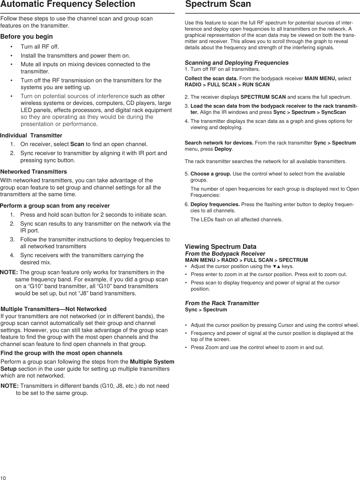 10Multiple Transmitters—Not NetworkedIf your transmitters are not networked (or in different bands), the group scan cannot automatically set their group and channel settings. However, you can still take advantage of the group scan feature to find the group with the most open channels and the channel scan feature to find open channels in that group.Find the group with the most open channelsPerform a group scan following the steps from the Multiple System Setup section in the user guide for setting up multiple transmitters which are not networked.NOTE: Transmitters in different bands (G10, J8, etc.) do not need to be set to the same group.Before you begin • Turn all RF off.• Install the transmitters and power them on.• Mute all inputs on mixing devices connected to the transmitter.• Turn off the RF transmission on the transmitters for the systems you are setting up.• Turn on potential sources of interference such as other wireless systems or devices, computers, CD players, large LED panels, effects processors, and digital rack equipment so they are operating as they would be during the presentation or performance.Follow these steps to use the channel scan and group scan features on the transmitter.Automatic Frequency SelectionNetworked TransmittersWith networked transmitters, you can take advantage of the group scan feature to set group and channel settings for all the transmitters at the same time. Individual  Transmitter1.  On receiver, select Scan to find an open channel.2.  Sync receiver to transmitter by aligning it with IR port and pressing sync button.Perform a group scan from any receiver 1.  Press and hold scan button for 2 seconds to initiate scan.2.  Sync scan results to any transmitter on the network via the IR port.3.  Follow the transmitter instructions to deploy frequencies to all networked transmitters4.  Sync receivers with the transmitters carrying the  desired mix.NOTE: The group scan feature only works for transmitters in the same frequency band. For example, if you did a group scan on a “G10” band transmitter, all “G10” band transmitters would be set up, but not “J8” band transmitters.         Spectrum ScanViewing Spectrum DataUse this feature to scan the full RF spectrum for potential sources of inter-ference and deploy open frequencies to all transmitters on the network. A graphical representation of the scan data may be viewed on both the trans-mitter and receiver. This allows you to scroll through the graph to reveal details about the frequency and strength of the interfering signals.Scanning and Deploying Frequencies1. Turn off RF on all transmitters.Collect the scan data. From the bodypack receiver MAIN MENU, select RADIO &gt; FULL SCAN &gt; RUN SCAN2. The receiver displays SPECTRUM SCAN and scans the full spectrum.3. Load the scan data from the bodypack receiver to the rack transmit-ter. Align the IR windows and press Sync &gt; Spectrum &gt; SyncScan4. The transmitter displays the scan data as a graph and gives options for viewing and deploying. Search network for devices. From the rack transmitter Sync &gt; Spectrum menu, press Deploy. The rack transmitter searches the network for all available transmitters. 5. Choose a group. Use the control wheel to select from the available groups. The number of open frequencies for each group is displayed next to Open Frequencies:  6. Deploy frequencies. Press the flashing enter button to deploy frequen-cies to all channels.The LEDs flash on all affected channels. redo page layout....From the Bodypack ReceiverMAIN MENU &gt; RADIO &gt; FULL SCAN &gt; SPECTRUM• Adjustthecursorpositionusingthe▼▲keys.• Press enter to zoom in at the cursor position. Press exit to zoom out.• Press scan to display frequency and power of signal at the cursor position.From the Rack TransmitterSync &gt; Spectrum• Adjust the cursor position by pressing Cursor and using the control wheel.• Frequency and power of signal at the cursor position is displayed at the top of the screen.• Press Zoom and use the control wheel to zoom in and out.