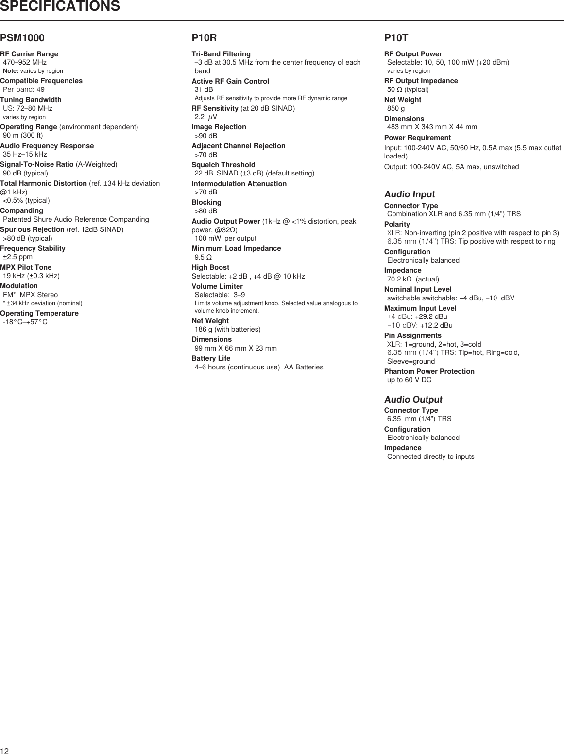 12SPECIFICATIONSP10RTri-Band Filtering–3 dB at 30.5 MHz from the center frequency of each bandActive RF Gain Control31 dBAdjusts RF sensitivity to provide more RF dynamic rangeRF Sensitivity (at 20 dB SINAD)2.2  µVImage Rejection&gt;90 dBAdjacent Channel Rejection&gt;70 dBSquelch Threshold22 dB  SINAD (±3 dB) (default setting)Intermodulation Attenuation&gt;70 dBBlocking&gt;80 dBAudio Output Power (1kHz @ &lt;1% distortion, peak power,@32Ω)100 mW  per outputMinimum Load Impedance9.5ΩHigh Boost Selectable: +2 dB , +4 dB @ 10 kHzVolume LimiterSelectable:  3–9Limits volume adjustment knob. Selected value analogous to volume knob increment.Net Weight186 g (with batteries)Dimensions99 mm X 66 mm X 23 mmBattery Life4–6 hours (continuous use)  AA BatteriesP10TRF Output PowerSelectable: 10, 50, 100 mW (+20 dBm)varies by regionRF Output Impedance50Ω(typical)Net Weight850 gDimensions483 mm X 343 mm X 44 mmPower RequirementInput: 100-240V AC, 50/60 Hz, 0.5A max (5.5 max outlet loaded)Output: 100-240V AC, 5A max, unswitchedAudio InputConnector TypeCombination XLR and 6.35 mm (1/4”) TRSPolarityXLR: Non-inverting (pin 2 positive with respect to pin 3)6.35 mm (1/4”) TRS: Tip positive with respect to ringConfigurationElectronically balancedImpedance70.2kΩ(actual)Nominal Input Levelswitchable switchable: +4 dBu, –10  dBVMaximum Input Level+4 dBu: +29.2 dBu–10 dBV: +12.2 dBuPin AssignmentsXLR: 1=ground, 2=hot, 3=cold6.35 mm (1/4”) TRS: Tip=hot, Ring=cold, Sleeve=groundPhantom Power Protectionup to 60 V DCAudio OutputConnector Type6.35  mm (1/4”) TRSConfigurationElectronically balancedImpedanceConnected directly to inputsPSM1000RF Carrier Range470–952 MHzNote: varies by regionCompatible FrequenciesPer band: 49Tuning BandwidthUS: 72–80 MHzvaries by regionOperating Range (environment dependent)90 m (300 ft) Audio Frequency Response35 Hz–15 kHzSignal-To-Noise Ratio (A-Weighted)90 dB (typical)Total Harmonic Distortion (ref. ±34 kHz deviation @1 kHz)&lt;0.5% (typical)CompandingPatented Shure Audio Reference CompandingSpurious Rejection (ref. 12dB SINAD)&gt;80 dB (typical)Frequency Stability±2.5 ppmMPX Pilot Tone19 kHz (±0.3 kHz)ModulationFM*,MPXStereo*±34kHzdeviation(nominal)Operating Temperature-18°C–+57°C