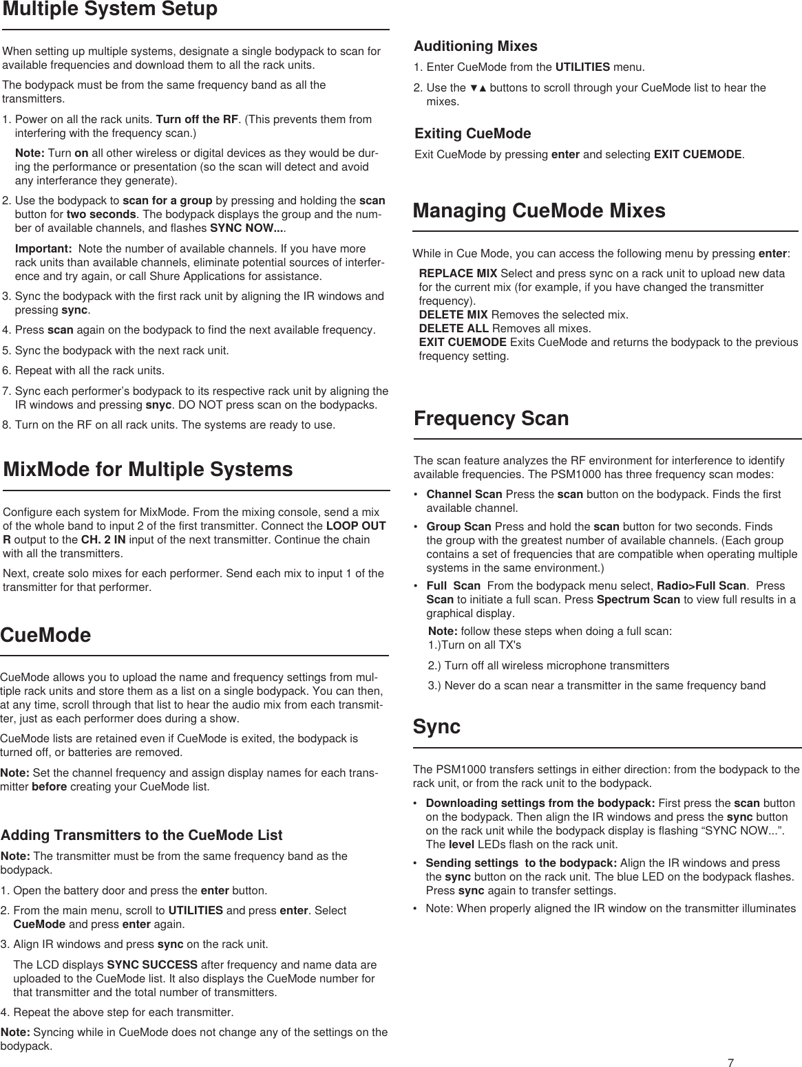 7Multiple System SetupWhen setting up multiple systems, designate a single bodypack to scan for available frequencies and download them to all the rack units. The bodypack must be from the same frequency band as all the transmitters. 1. Power on all the rack units. Turn off the RF. (This prevents them from interfering with the frequency scan.) Note: Turn on all other wireless or digital devices as they would be dur-ing the performance or presentation (so the scan will detect and avoid any interferance they generate).2. Use the bodypack to scan for a group by pressing and holding the scan button for two seconds. The bodypack displays the group and the num-ber of available channels, and flashes SYNC NOW.... Important:  Note the number of available channels. If you have more rack units than available channels, eliminate potential sources of interfer-ence and try again, or call Shure Applications for assistance.3. Sync the bodypack with the first rack unit by aligning the IR windows and pressing sync.4. Press scan again on the bodypack to find the next available frequency. 5. Sync the bodypack with the next rack unit. 6. Repeat with all the rack units.7. Sync each performer’s bodypack to its respective rack unit by aligning the IR windows and pressing snyc. DO NOT press scan on the bodypacks.8. Turn on the RF on all rack units. The systems are ready to use.MixMode for Multiple SystemsConfigure each system for MixMode. From the mixing console, send a mix of the whole band to input 2 of the first transmitter. Connect the LOOP OUT R output to the CH. 2 IN input of the next transmitter. Continue the chain with all the transmitters.Next, create solo mixes for each performer. Send each mix to input 1 of the transmitter for that performer.CueModeCueMode allows you to upload the name and frequency settings from mul-tiple rack units and store them as a list on a single bodypack. You can then, at any time, scroll through that list to hear the audio mix from each transmit-ter, just as each performer does during a show. CueMode lists are retained even if CueMode is exited, the bodypack is turned off, or batteries are removed.Note: Set the channel frequency and assign display names for each trans-mitter before creating your CueMode list. Adding Transmitters to the CueMode ListNote: The transmitter must be from the same frequency band as the bodypack.1. Open the battery door and press the enter button.2. From the main menu, scroll to UTILITIES and press enter. Select CueMode and press enter again. 3. Align IR windows and press sync on the rack unit. The LCD displays SYNC SUCCESS after frequency and name data are uploaded to the CueMode list. It also displays the CueMode number for that transmitter and the total number of transmitters.4. Repeat the above step for each transmitter.Note: Syncing while in CueMode does not change any of the settings on the bodypack.Auditioning Mixes1. Enter CueMode from the UTILITIES menu.2. Usethe▼▲buttonstoscrollthroughyourCueModelisttohearthemixes.Exiting CueModeExit CueMode by pressing enter and selecting EXIT CUEMODE.Managing CueMode MixesWhile in Cue Mode, you can access the following menu by pressing enter: REPLACE MIX Select and press sync on a rack unit to upload new data for the current mix (for example, if you have changed the transmitter frequency).DELETE MIX Removes the selected mix.DELETE ALL Removes all mixes.EXIT CUEMODE Exits CueMode and returns the bodypack to the previous frequency setting.Frequency ScanThe scan feature analyzes the RF environment for interference to identify available frequencies. The PSM1000 has three frequency scan modes:• Channel Scan Press the scan button on the bodypack. Finds the first available channel.• Group Scan Press and hold the scan button for two seconds. Finds the group with the greatest number of available channels. (Each group contains a set of frequencies that are compatible when operating multiple systems in the same environment.)• Full  Scan  From the bodypack menu select, Radio&gt;Full Scan.  Press Scan to initiate a full scan. Press Spectrum Scan to view full results in a graphical display. Note: follow these steps when doing a full scan:1.)Turn on all TX&apos;s 2.) Turn off all wireless microphone transmitters3.) Never do a scan near a transmitter in the same frequency bandSyncThe PSM1000 transfers settings in either direction: from the bodypack to the rack unit, or from the rack unit to the bodypack. • Downloading settings from the bodypack: First press the scan button on the bodypack. Then align the IR windows and press the sync button on the rack unit while the bodypack display is flashing “SYNC NOW...”. The level LEDs flash on the rack unit.• Sending settings  to the bodypack: Align the IR windows and press the sync button on the rack unit. The blue LED on the bodypack flashes. Press sync again to transfer settings. • Note: When properly aligned the IR window on the transmitter illuminates