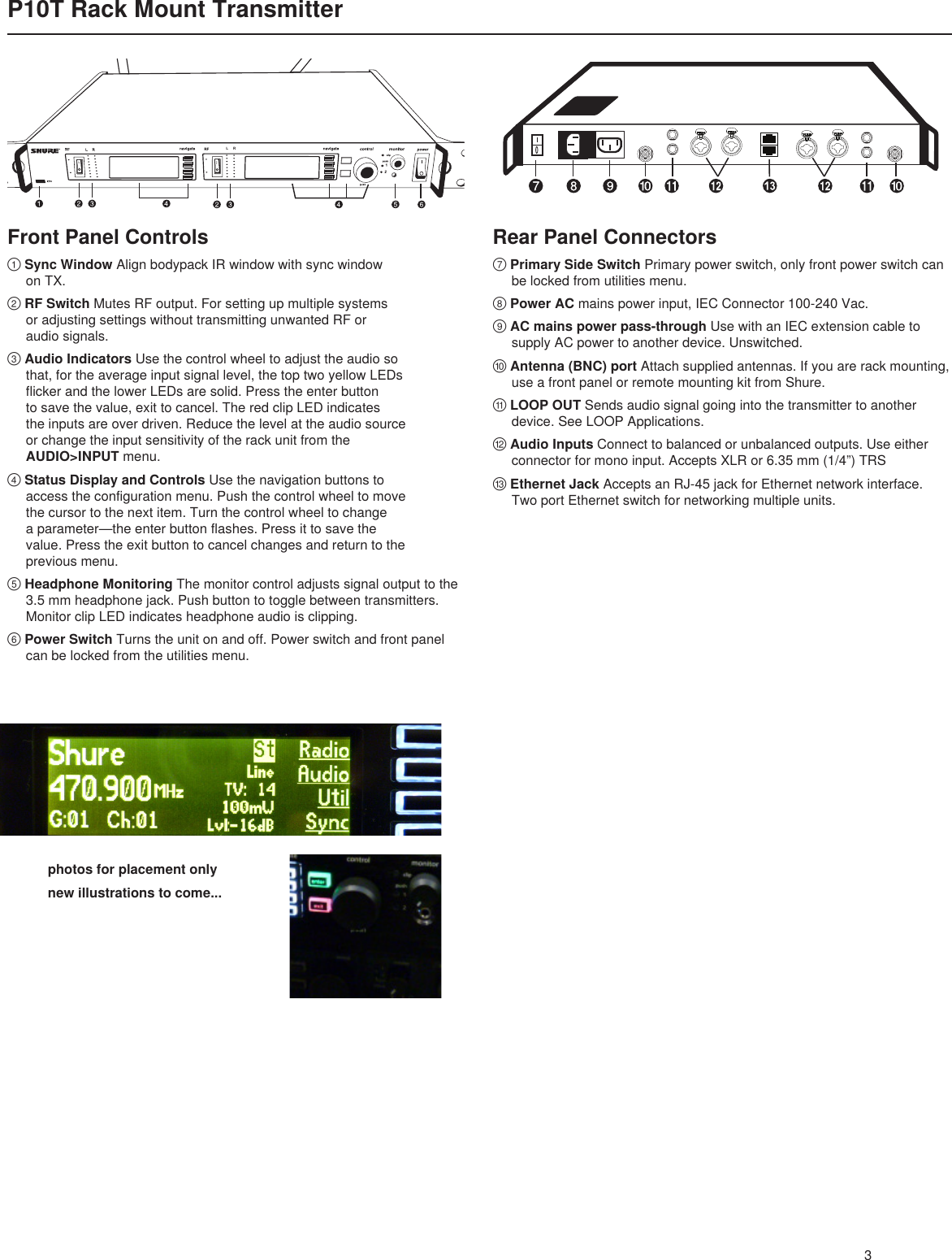 LRphotos for placement onlynew illustrations to come...3P10T Rack Mount TransmitterRear Panel Connectors⑦Primary Side Switch Primary power switch, only front power switch can    be locked from utilities menu.⑧Power AC mains power input, IEC Connector 100-240 Vac.⑨AC mains power pass-through Use with an IEC extension cable to    supply AC power to another device. Unswitched.⑩Antenna (BNC) port Attach supplied antennas. If you are rack mounting,    use a front panel or remote mounting kit from Shure.⑪LOOP OUT Sends audio signal going into the transmitter to another    device. See LOOP Applications.⑫Audio Inputs Connect to balanced or unbalanced outputs. Use either    connector for mono input. Accepts XLR or 6.35 mm (1/4”) TRS⑬Ethernet Jack Accepts an RJ-45 jack for Ethernet network interface.    Two port Ethernet switch for networking multiple units.①Sync Window Align bodypack IR window with sync window   on TX.②RF Switch Mutes RF output. For setting up multiple systems      or adjusting settings without transmitting unwanted RF or    audio signals.③Audio Indicators Use the control wheel to adjust the audio so      that, for the average input signal level, the top two yellow LEDs      flicker and the lower LEDs are solid. Press the enter button      to save the value, exit to cancel. The red clip LED indicates      the inputs are over driven. Reduce the level at the audio source      or change the input sensitivity of the rack unit from the   AUDIO&gt;INPUT menu.④Status Display and Controls Use the navigation buttons to      access the configuration menu. Push the control wheel to move      the cursor to the next item. Turn the control wheel to change     aparameter—theenterbuttonflashes.Pressittosavethe   value. Press the exit button to cancel changes and return to the      previous menu.⑤Headphone Monitoring The monitor control adjusts signal output to the    3.5 mm headphone jack. Push button to toggle between transmitters.    Monitor clip LED indicates headphone audio is clipping.⑥Power Switch Turns the unit on and off. Power switch and front panel    can be locked from the utilities menu.Front Panel Controls