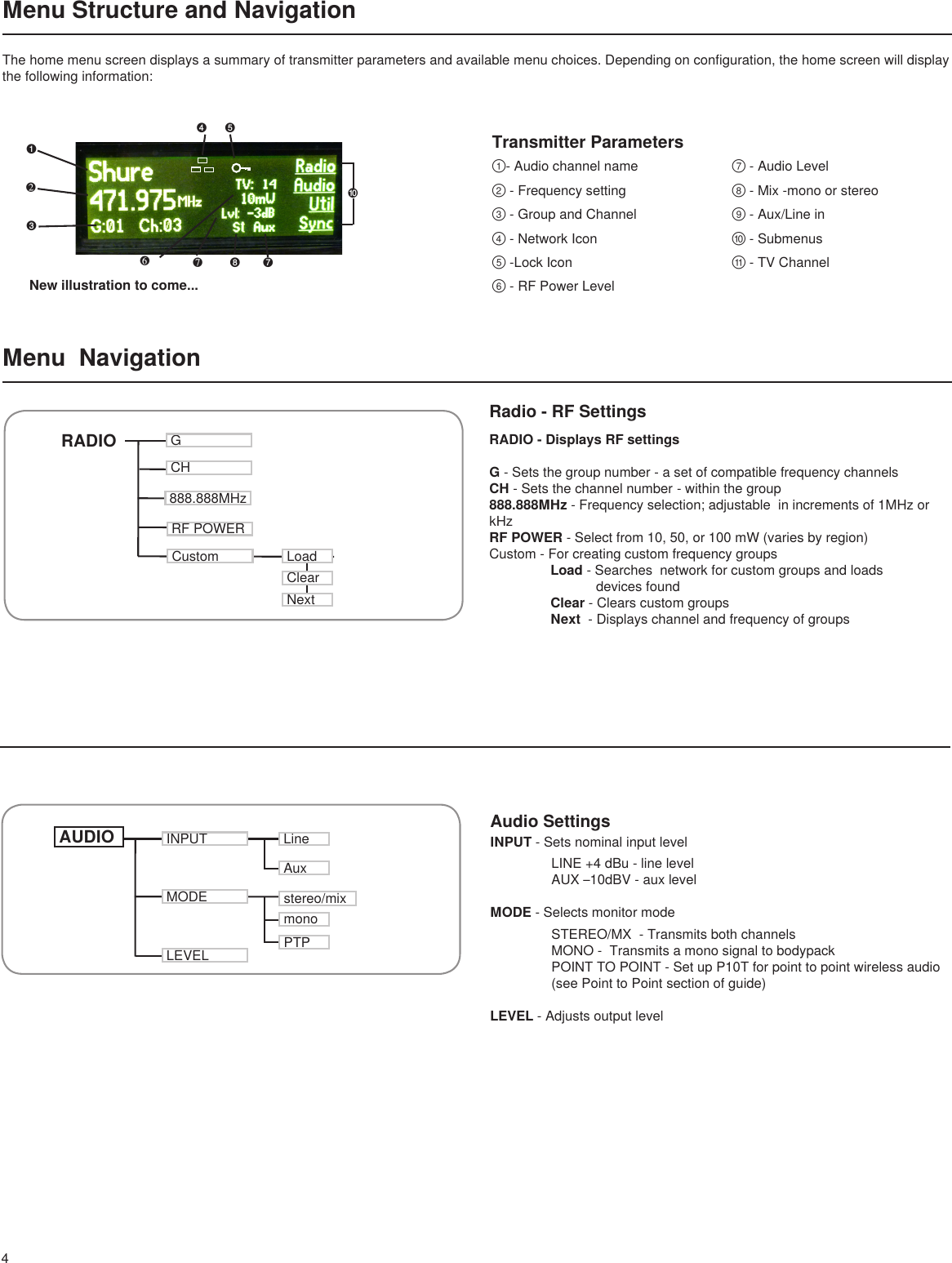 4RADIO - Displays RF settings   G - Sets the group number - a set of compatible frequency channels CH - Sets the channel number  - within the group888.888MHz - Frequency selection; adjustable  in increments of 1MHz or kHz RF POWER - Select from 10, 50, or 100 mW (varies by region) Custom - For creating custom frequency groups  Load - Searches  network for custom groups and loads                  devices found  Clear - Clears custom groups Next  - Displays channel and frequency of groupsAudio Settings  INPUT - Sets nominal input level   LINE +4 dBu - line level  AUX –10dBV - aux levelMODE - Selects monitor mode   STEREO/MX  - Transmits both channels  MONO -  Transmits a mono signal to bodypack  POINT TO POINT - Set up P10T for point to point wireless audio   (see Point to Point section of guide)  LEVEL - Adjusts output level New illustration to come...Transmitter Parameters➊❷➌❻❼➑ ➐①-Audiochannelname②-Frequencysetting③-GroupandChannel④-NetworkIcon⑤-LockIcon⑥-RFPowerLevel⑦-AudioLevel⑧-Mix-monoorstereo⑨-Aux/Linein⑩-Submenus⑪-TVChannelMenu  NavigationRADIO GCH888.888MHzRF POWERCustomINPUTMODE stereo/mixLineAuxmonoLoadClearNextAUDIO➓PTPLEVEL➍ ➎Radio - RF SettingsMenu Structure and NavigationThe home menu screen displays a summary of transmitter parameters and available menu choices. Depending on configuration, the home screen will display the following information: