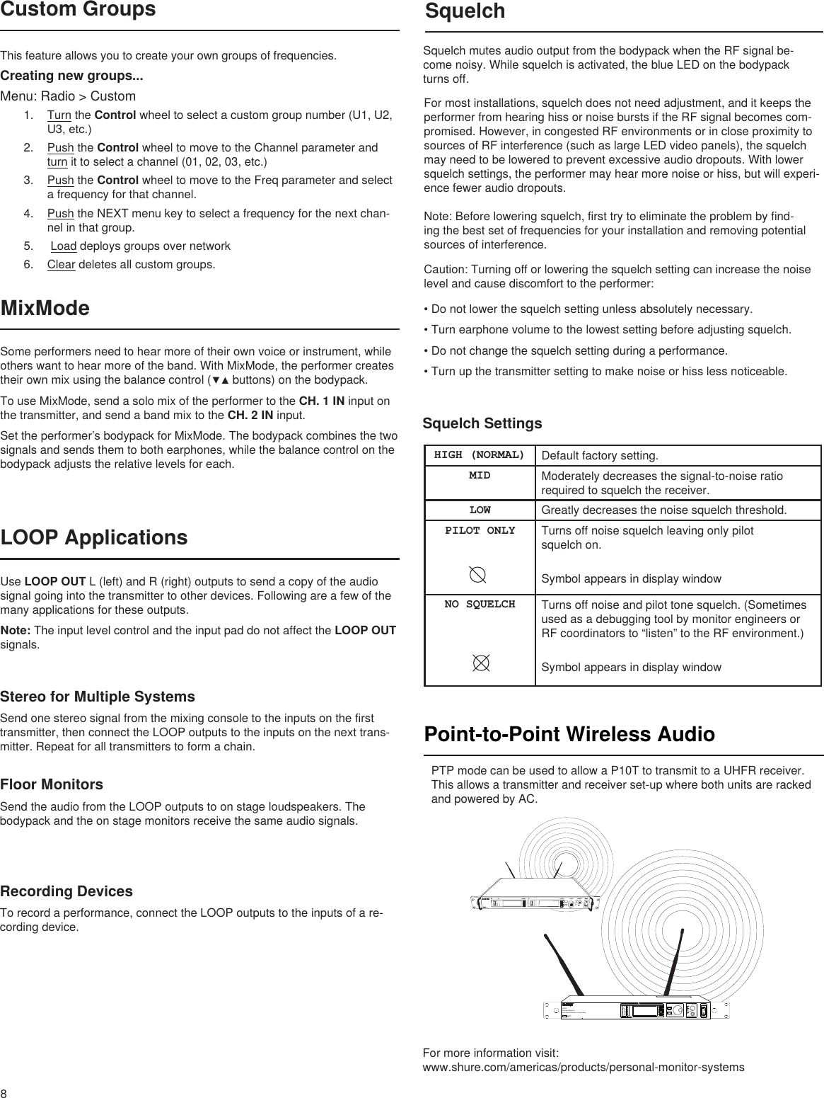 syncRF AudioOLA BXX YYY-ZZZ MHz NavigateENTEREXITOFFpushControl POWERMonitorMonitor ClippushUR4SWireless Receiverwith Audio Reference ConpandingLR8SquelchSquelch mutes audio output from the bodypack when the RF signal be-come noisy. While squelch is activated, the blue LED on the bodypack turns off.For most installations, squelch does not need adjustment, and it keeps the performer from hearing hiss or noise bursts if the RF signal becomes com-promised. However, in congested RF environments or in close proximity to sources of RF interference (such as large LED video panels), the squelch may need to be lowered to prevent excessive audio dropouts. With lower squelch settings, the performer may hear more noise or hiss, but will experi-ence fewer audio dropouts.Note: Before lowering squelch, first try to eliminate the problem by find-ing the best set of frequencies for your installation and removing potential sources of interference.Caution: Turning off or lowering the squelch setting can increase the noise level and cause discomfort to the performer:•Donotlowerthesquelchsettingunlessabsolutelynecessary.•Turnearphonevolumetothelowestsettingbeforeadjustingsquelch.•Donotchangethesquelchsettingduringaperformance.•Turnupthetransmittersettingtomakenoiseorhisslessnoticeable.Point-to-Point Wireless Audio PTP mode can be used to allow a P10T to transmit to a UHFR receiver. This allows a transmitter and receiver set-up where both units are racked and powered by AC.For more information visit: www.shure.com/americas/products/personal-monitor-systemsMixModeSome performers need to hear more of their own voice or instrument, while others want to hear more of the band. With MixMode, the performer creates theirownmixusingthebalancecontrol(▼▲buttons)onthebodypack.To use MixMode, send a solo mix of the performer to the CH. 1 IN input on the transmitter, and send a band mix to the CH. 2 IN input. Set the performer’s bodypack for MixMode. The bodypack combines the two signals and sends them to both earphones, while the balance control on the bodypack adjusts the relative levels for each. LOOP ApplicationsUse LOOP OUT L (left) and R (right) outputs to send a copy of the audio signal going into the transmitter to other devices. Following are a few of the many applications for these outputs.Note: The input level control and the input pad do not affect the LOOP OUT signals.Stereo for Multiple SystemsSend one stereo signal from the mixing console to the inputs on the first transmitter, then connect the LOOP outputs to the inputs on the next trans-mitter. Repeat for all transmitters to form a chain.Floor MonitorsSend the audio from the LOOP outputs to on stage loudspeakers. The bodypack and the on stage monitors receive the same audio signals.Recording DevicesTo record a performance, connect the LOOP outputs to the inputs of a re-cording device.Squelch SettingsHIGH (NORMAL) Default factory setting.MID Moderately decreases the signal-to-noise ratio required to squelch the receiver.LOW Greatly decreases the noise squelch threshold.PILOT ONLY Turns off noise squelch leaving only pilot  squelch on.Symbol appears in display windowNO SQUELCH Turns off noise and pilot tone squelch. (Sometimes used as a debugging tool by monitor engineers or RF coordinators to “listen” to the RF environment.)Symbol appears in display windowThis feature allows you to create your own groups of frequencies.Creating new groups...Menu: Radio &gt; Custom1.  Turn the Control wheel to select a custom group number (U1, U2, U3, etc.)2.  Push the Control wheel to move to the Channel parameter and turn it to select a channel (01, 02, 03, etc.)3.  Push the Control wheel to move to the Freq parameter and select a frequency for that channel.4.  Push the NEXT menu key to select a frequency for the next chan-nel in that group.5.   Load deploys groups over network6.  Clear deletes all custom groups.Custom Groups