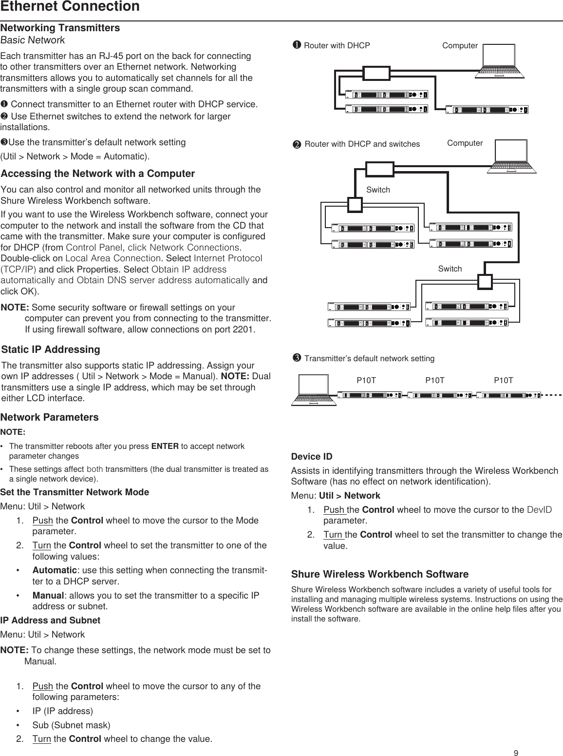 Router with DHCP Computer SwitchSwitchRouter with DHCP and switches Computer P10T P10T P10T❶❷9Ethernet ConnectionNetwork ParametersNOTE:• The transmitter reboots after you press ENTER to accept network parameter changes• These settings affect both transmitters (the dual transmitter is treated as a single network device).Set the Transmitter Network ModeMenu: Util &gt; Network1.  Push the Control wheel to move the cursor to the Mode parameter.2.  Turn the Control wheel to set the transmitter to one of the following values:• Automatic: use this setting when connecting the transmit-ter to a DHCP server.• Manual: allows you to set the transmitter to a specific IP address or subnet.IP Address and SubnetMenu: Util &gt; NetworkNOTE: To change these settings, the network mode must be set to Manual.1.  Push the Control wheel to move the cursor to any of the following parameters:• IP (IP address)• Sub (Subnet mask)2.  Turn the Control wheel to change the value.Networking TransmittersBasic NetworkEach transmitter has an RJ-45 port on the back for connecting to other transmitters over an Ethernet network. Networking transmitters allows you to automatically set channels for all the transmitters with a single group scan command. ❶ Connect transmitter to an Ethernet router with DHCP service. ❷ Use Ethernet switches to extend the network for larger installations.❸Use the transmitter’s default network setting (Util &gt; Network &gt; Mode = Automatic).Static IP AddressingThe transmitter also supports static IP addressing. Assign your own IP addresses ( Util &gt; Network &gt; Mode = Manual). NOTE: Dual transmitters use a single IP address, which may be set through either LCD interface.Shure Wireless Workbench SoftwareShure Wireless Workbench software includes a variety of useful tools for installing and managing multiple wireless systems. Instructions on using the Wireless Workbench software are available in the online help files after you install the software. Device IDAssists in identifying transmitters through the Wireless Workbench Software (has no effect on network identification).Menu: Util &gt; Network1.  Push the Control wheel to move the cursor to the DevID parameter.2.  Turn the Control wheel to set the transmitter to change the value.Accessing the Network with a ComputerYou can also control and monitor all networked units through the Shure Wireless Workbench software.If you want to use the Wireless Workbench software, connect your computer to the network and install the software from the CD that came with the transmitter. Make sure your computer is configured for DHCP (from Control Panel, click Network Connections. Double-click on Local Area Connection. Select Internet Protocol (TCP/IP) and click Properties. Select Obtain IP address automatically and Obtain DNS server address automatically and click OK).NOTE: Some security software or firewall settings on your computer can prevent you from connecting to the transmitter. If using firewall software, allow connections on port 2201.Transmitter’s default network setting❸