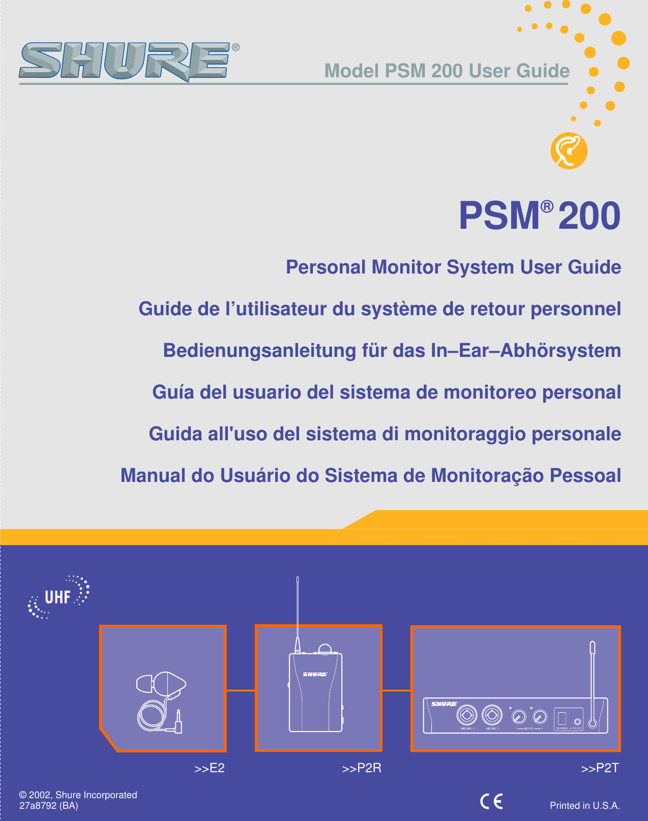 PSM® 200Personal Monitor System User GuideGuide de l’utilisateur du système de retour personnelBedienungsanleitung für das In–Ear–AbhörsystemGuía del usuario del sistema de monitoreo personalGuida all&apos;uso del sistema di monitoraggio personaleManual do Usuário do Sistema de Monitoração Pessoal&gt;&gt;E2 &gt;&gt;P2R &gt;&gt;P2T27a8792 (BA) Printed in U.S.A.© 2002, Shure IncorporatedModel PSM 200 User Guide