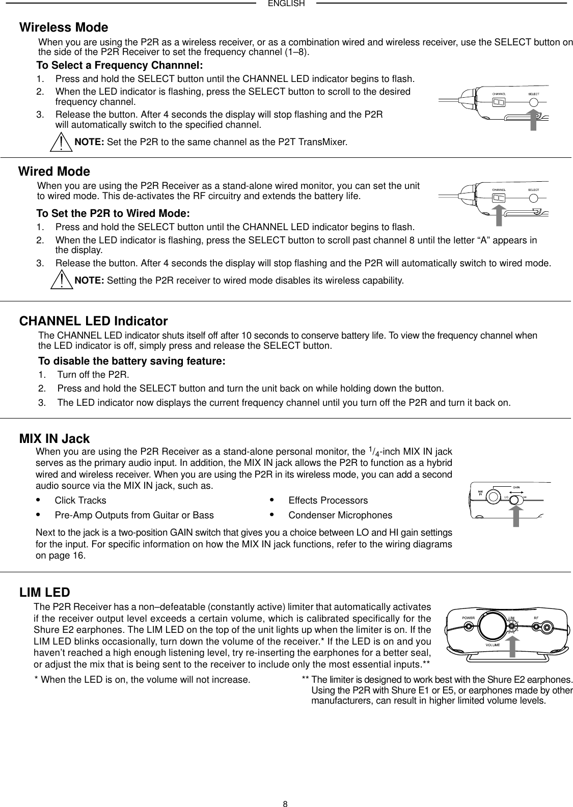 ENGLISH8Wireless ModeWhen you are using the P2R as a wireless receiver, or as a combination wired and wireless receiver, use the SELECT button onthe side of the P2R Receiver to set the frequency channel (1–8).To Set the P2R to Wired Mode:1. Press and hold the SELECT button until the CHANNEL LED indicator begins to flash.2. When the LED indicator is flashing, press the SELECT button to scroll past channel 8 until the letter “A” appears in the display.3. Release the button. After 4 seconds the display will stop flashing and the P2R will automatically switch to wired mode.NOTE: Setting the P2R receiver to wired mode disables its wireless capability.To Select a Frequency Channnel:1. Press and hold the SELECT button until the CHANNEL LED indicator begins to flash.2. When the LED indicator is flashing, press the SELECT button to scroll to the desired frequency channel.3. Release the button. After 4 seconds the display will stop flashing and the P2R will automatically switch to the specified channel.NOTE: Set the P2R to the same channel as the P2T TransMixer.Wired ModeWhen you are using the P2R Receiver as a stand-alone wired monitor, you can set the unit to wired mode. This de-activates the RF circuitry and extends the battery life.CHANNEL LED IndicatorThe CHANNEL LED indicator shuts itself off after 10 seconds to conserve battery life. To view the frequency channel whenthe LED indicator is off, simply press and release the SELECT button.To disable the battery saving feature:1. Turn off the P2R.2. Press and hold the SELECT button and turn the unit back on while holding down the button.3. The LED indicator now displays the current frequency channel until you turn off the P2R and turn it back on.MIX IN JackWhen you are using the P2R Receiver as a stand-alone personal monitor, the 1/4-inch MIX IN jackserves as the primary audio input. In addition, the MIX IN jack allows the P2R to function as a hybridwired and wireless receiver. When you are using the P2R in its wireless mode, you can add a secondaudio source via the MIX IN jack, such as.Click TracksPre-Amp Outputs from Guitar or BassEffects ProcessorsCondenser MicrophonesNext to the jack is a two-position GAIN switch that gives you a choice between LO and HI gain settingsfor the input. For specific information on how the MIX IN jack functions, refer to the wiring diagramson page 16.LIM LEDThe P2R Receiver has a non–defeatable (constantly active) limiter that automatically activatesif the receiver output level exceeds a certain volume, which is calibrated specifically for theShure E2 earphones. The LIM LED on the top of the unit lights up when the limiter is on. If theLIM LED blinks occasionally, turn down the volume of the receiver.* If the LED is on and youhaven’t reached a high enough listening level, try re-inserting the earphones for a better seal,or adjust the mix that is being sent to the receiver to include only the most essential inputs.*** When the LED is on, the volume will not increase. ** The limiter is designed to work best with the Shure E2 earphones.Using the P2R with Shure E1 or E5, or earphones made by othermanufacturers, can result in higher limited volume levels.