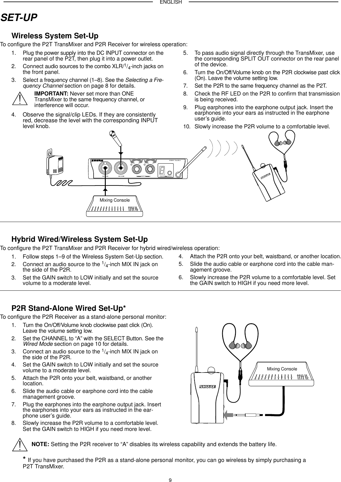 ENGLISH9SET-UPWireless System Set-UpTo configure the P2T TransMixer and P2R Receiver for wireless operation:1. Plug the power supply into the DC INPUT connector on therear panel of the P2T, then plug it into a power outlet.2. Connect audio sources to the combo XLR/1/4-inch jacks onthe front panel.3. Select a frequency channel (1–8). See the Selecting a Fre-quency Channel section on page 8 for details.IMPORTANT: Never set more than ONE TransMixer to the same frequency channel, orinterference will occur.4. Observe the signal/clip LEDs. If they are consistentlyred, decrease the level with the corresponding INPUTlevel knob.5. To pass audio signal directly through the TransMixer, usethe corresponding SPLIT OUT connector on the rear panelof the device.6. Turn the On/Off/Volume knob on the P2R clockwise past click(On). Leave the volume setting low.7. Set the P2R to the same frequency channel as the P2T.8. Check the RF LED on the P2R to confirm that transmissionis being received.9. Plug earphones into the earphone output jack. Insert theearphones into your ears as instructed in the earphoneuser’s guide.10. Slowly increase the P2R volume to a comfortable level.CHANNEL SELECTPSM200 TransMixerMIC/LINE1 MIC/LINE2 1INPUTS 2Mixing ConsoleHybrid Wired/Wireless System Set-UpTo configure the P2T TransMixer and P2R Receiver for hybrid wired/wireless operation:1. Follow steps 1–9 of the Wireless System Set-Up section.2. Connect an audio source to the 1/4-inch MIX IN jack onthe side of the P2R.3. Set the GAIN switch to LOW initially and set the source volume to a moderate level.4. Attach the P2R onto your belt, waistband, or another location.5. Slide the audio cable or earphone cord into the cable man-agement groove.6. Slowly increase the P2R volume to a comfortable level. Setthe GAIN switch to HIGH if you need more level.P2R Stand-Alone Wired Set-Up*To configure the P2R Receiver as a stand-alone personal monitor:1. Turn the On/Off/Volume knob clockwise past click (On).Leave the volume setting low.2. Set the CHANNEL to “A” with the SELECT Button. See theWired Mode section on page 10 for details.3. Connect an audio source to the 1/4-inch MIX IN jack onthe side of the P2R.4. Set the GAIN switch to LOW initially and set the source volume to a moderate level.5. Attach the P2R onto your belt, waistband, or anotherlocation.6. Slide the audio cable or earphone cord into the cablemanagement groove.7. Plug the earphones into the earphone output jack. Insertthe earphones into your ears as instructed in the ear-phone user’s guide.8. Slowly increase the P2R volume to a comfortable level.Set the GAIN switch to HIGH if you need more level.Mixing ConsoleNOTE: Setting the P2R receiver to “A” disables its wireless capability and extends the battery life.* If you have purchased the P2R as a stand-alone personal monitor, you can go wireless by simply purchasing a P2T TransMixer.