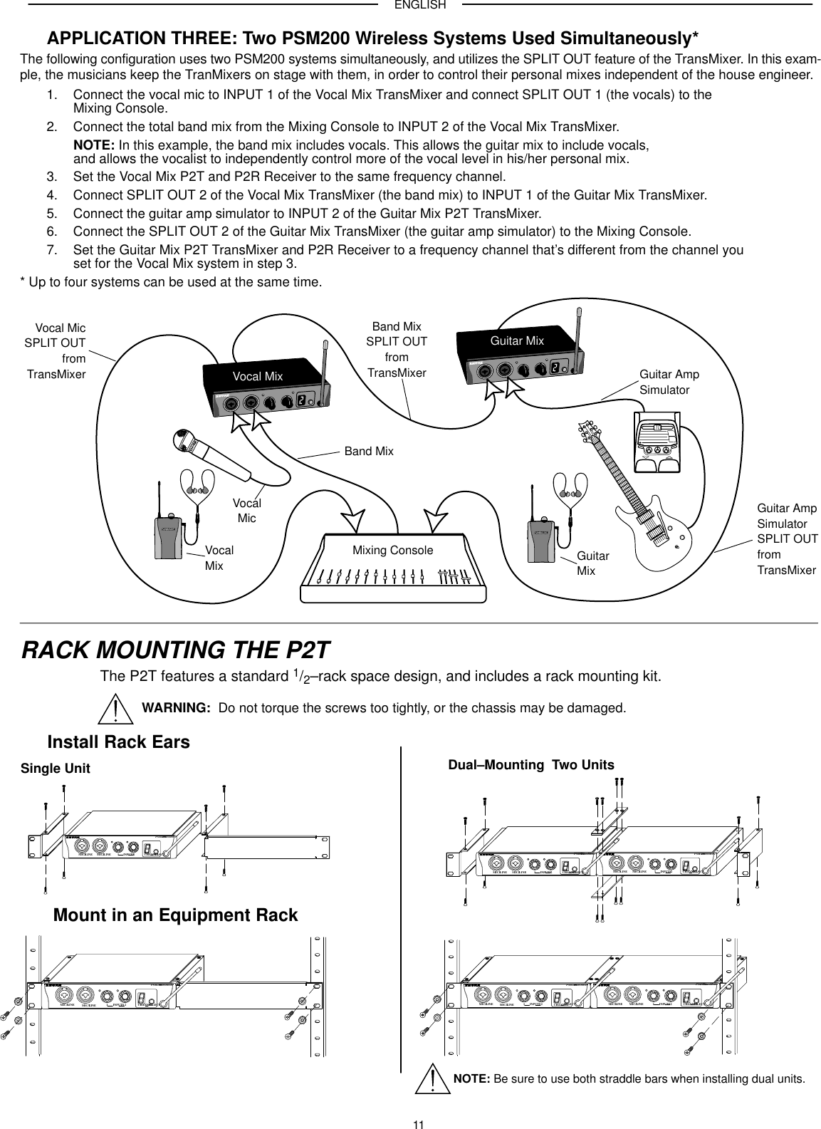 ENGLISH11APPLICATION THREE: Two PSM200 Wireless Systems Used Simultaneously*The following configuration uses two PSM200 systems simultaneously, and utilizes the SPLIT OUT feature of the TransMixer. In this exam-ple, the musicians keep the TranMixers on stage with them, in order to control their personal mixes independent of the house engineer.1. Connect the vocal mic to INPUT 1 of the Vocal Mix TransMixer and connect SPLIT OUT 1 (the vocals) to theMixing Console.2. Connect the total band mix from the Mixing Console to INPUT 2 of the Vocal Mix TransMixer.NOTE: In this example, the band mix includes vocals. This allows the guitar mix to include vocals, and allows the vocalist to independently control more of the vocal level in his/her personal mix.3. Set the Vocal Mix P2T and P2R Receiver to the same frequency channel.4. Connect SPLIT OUT 2 of the Vocal Mix TransMixer (the band mix) to INPUT 1 of the Guitar Mix TransMixer.5. Connect the guitar amp simulator to INPUT 2 of the Guitar Mix P2T TransMixer.6. Connect the SPLIT OUT 2 of the Guitar Mix TransMixer (the guitar amp simulator) to the Mixing Console.7. Set the Guitar Mix P2T TransMixer and P2R Receiver to a frequency channel that’s different from the channel youset for the Vocal Mix system in step 3.* Up to four systems can be used at the same time.Mixing ConsoleVocal MixGuitar MixVocal MicSPLIT OUTfromTransMixerBand MixSPLIT OUTfromTransMixerGuitar AmpSimulatorSPLIT OUTfromTransMixerBand MixVocalMix GuitarMixGuitar AmpSimulatorVocalMicRACK MOUNTING THE P2TThe P2T features a standard 1/2–rack space design, and includes a rack mounting kit.Install Rack EarsMount in an Equipment RackSingle Unit Dual–Mounting  Two UnitsCHANNELSELECTPSM200TransMixerMIC/LINE1 MIC/LINE2 1 INPUTS2CHANNELSELECTPSM200TransMixerMIC/LINE1 MIC/LINE2 1 INPUTS2CHANNELSELECTPSM200TransMixerMIC/LINE1 MIC/LINE2 1 INPUTS2NOTE: Be sure to use both straddle bars when installing dual units.CHANNELSELECTPSM200TransMixerMIC/LINE1 MIC/LINE2 1 INPUTS 2 CHANNELSELECTPSM200TransMixerMIC/LINE1 MIC/LINE2 1INPUTS 2CHANNELSELECTPSM200TransMixerMIC/LINE1 MIC/LINE2 1 INPUTS 2WARNING:  Do not torque the screws too tightly, or the chassis may be damaged.