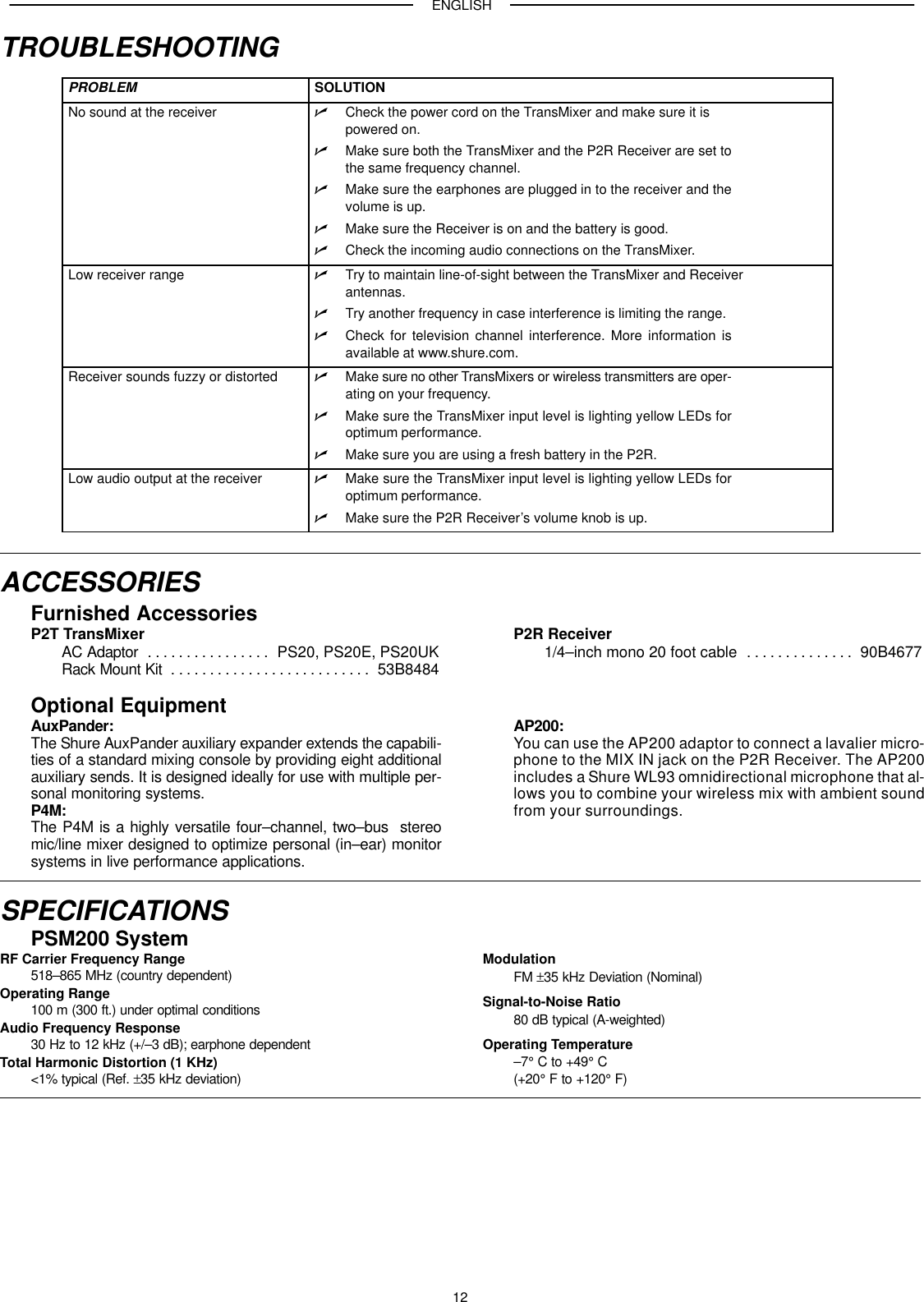 ENGLISH12TROUBLESHOOTINGPROBLEM SOLUTIONNo sound at the receiver Check the power cord on the TransMixer and make sure it ispowered on.Make sure both the TransMixer and the P2R Receiver are set tothe same frequency channel.Make sure the earphones are plugged in to the receiver and thevolume is up.Make sure the Receiver is on and the battery is good.Check the incoming audio connections on the TransMixer.Low receiver range Try to maintain line-of-sight between the TransMixer and Receiver antennas.Try another frequency in case interference is limiting the range.Check for television channel interference. More information isavailable at www.shure.com.Receiver sounds fuzzy or distorted Make sure no other TransMixers or wireless transmitters are oper-ating on your frequency.Make sure the TransMixer input level is lighting yellow LEDs foroptimum performance.Make sure you are using a fresh battery in the P2R.Low audio output at the receiver Make sure the TransMixer input level is lighting yellow LEDs foroptimum performance.Make sure the P2R Receiver’s volume knob is up.ACCESSORIESFurnished AccessoriesP2T TransMixerAC Adaptor PS20, PS20E, PS20UK. . . . . . . . . . . . . . . . Rack Mount Kit 53B8484. . . . . . . . . . . . . . . . . . . . . . . . . . P2R Receiver1/4–inch mono 20 foot cable 90B4677. . . . . . . . . . . . . . Optional EquipmentAuxPander:The Shure AuxPander auxiliary expander extends the capabili-ties of a standard mixing console by providing eight additionalauxiliary sends. It is designed ideally for use with multiple per-sonal monitoring systems.P4M:The P4M is a highly versatile four–channel, two–bus  stereomic/line mixer designed to optimize personal (in–ear) monitorsystems in live performance applications.AP200:You can use the AP200 adaptor to connect a lavalier micro-phone to the MIX IN jack on the P2R Receiver. The AP200includes a Shure WL93 omnidirectional microphone that al-lows you to combine your wireless mix with ambient soundfrom your surroundings.SPECIFICATIONSPSM200 SystemRF Carrier Frequency Range518–865 MHz (country dependent)Operating Range100 m (300 ft.) under optimal conditionsAudio Frequency Response30 Hz to 12 kHz (+/–3 dB); earphone dependentTotal Harmonic Distortion (1 KHz)&lt;1% typical (Ref. ±35 kHz deviation)ModulationFM ±35 kHz Deviation (Nominal)Signal-to-Noise Ratio80 dB typical (A-weighted)Operating Temperature–7° C to +49° C (+20° F to +120° F)