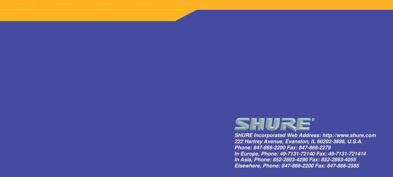 SHURE Incorporated Web Address: http://www.shure.com222 Hartrey Avenue, Evanston, IL 60202-3696, U.S.A.Phone: 847-866-2200 Fax: 847-866-2279In Europe, Phone: 49-7131-72140 Fax: 49-7131-721414In Asia, Phone: 852-2893-4290 Fax: 852-2893-4055Elsewhere, Phone: 847-866-2200 Fax: 847-866-2585SHURE Incorporated Web Address: http://www.shure.com222 Hartrey Avenue, Evanston, IL 60202-3696, U.S.A.Phone: 847-866-2200 Fax: 847-866-2279In Europe, Phone: 49-7131-72140 Fax: 49-7131-721414In Asia, Phone: 852-2893-4290 Fax: 852-2893-4055Elsewhere, Phone: 847-866-2200 Fax: 847-866-2585